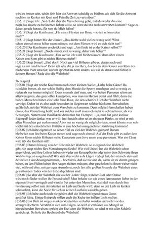 wird es besser sein, schön fein hier die Antwort schuldig zu bleiben, als sich für die Antwort
nachher im Kerker mit Qual und Pein die Zeit zu vertreiben!“
[055,17] Sage Ich: „So Ich dir aber die Versicherung gebe, daß du weder das eine
noch das andere zu befürchten haben sollst, so wirst du Mir wohl antworten können?! Sage es
daher gerade heraus, für wen du Mich hältst!“
[055,18] Sagt der Kaufmann: „Für einen Fürsten aus Rom, – so ich schon reden
muß!“
[055,19] Sagt hinter Mir der Jonael: „Das dürfte wohl viel zu wenig sein! Wirst
schon einmal etwas höher raten müssen; mit dem Fürsten wird es sich nicht tun!“
[055,20] Der Kaufmann erschrickt und sagt: „Am Ende ist es der Kaiser selbst?!“
[055,21] Sagt Jonael: „Noch immer viel zu wenig; daher rate höher!“
[055,22] Sagt der Kaufmann: „Das werde ich wohl bleibenlassen; denn über einem
Kaiser von Rom gibt es nichts Höheres mehr!“
[055,23] Sagt Jonael: „Und doch! Noch gar viel Höheres gibt es; denke nach und
sage es nur rund heraus! Denn ich sehe dir ja ins Herz, das bei dir dem Kaiser von Rom den
niedersten Platz anweist; warum sprichst du denn anders, als wie du denkst und fühlst in
deinem Herzen? Rede also die Wahrheit!“

56. Kapitel
[056,01] Sagt der reiche Kaufmann nach einer kleinen Weile: „Liebe hohe Gäste! Da
ist nichts besser, als nur schön fleißig dem Munde die Sperre anzulegen und so wenig zu
reden als nur immer möglich! Denn niemals darf man, und vor hohen Personen schon am
allerwenigsten, das ganz offen kundgeben, was man im Herzen denkt und fühlt; denn die
hohen Menschen haben eine sehr feine Haut, die den scharfen Hieb der Wahrheit nicht
verträgt. Daher ist es also auch besonders in Gegenwart solcher höchsten Herrschaften
gefährlich, mit der Wahrheit zum Vorschein zu kommen. Denn solche Herrschaften haben
etwas, das Versuchung heißt, und vor solcher muß man sich mehr in acht nehmen, als vor
Schlangen, Nattern und Basilisken; denn man hat Exempel, – ja, man hat ganz kuriose
Exempel! Jeder denke, was er will; im Handeln aber sei er ein guter Patriot, so wird er mit
allen Menschen gut auskommen! Aber nur so wenig als möglich reden; sonst könnte man sehr
leicht mit den entsetzlichen Bütteln in eine höchst unangenehme Berührung kommen!
[056,02] Ich habe eigentlich so schon viel zu viel der Wahrheit geredet! Darum
bleibe ich nun fest beim Kaiser stehen und sage noch einmal: Auf der Erde gibt es außer dem
Kaiser Roms nichts Höheres mehr; Caesarem cum Jove unam esse personam. Was ein Cäsar
will, übt die Gottheit still!
[056,03] Darum hinweg von der Erde mit der Wahrheit, so es irgend eine Wahrheit
gibt; sie taugt nichts fürs Menschengeschlecht! Wie viel Unheil hat die Wahrheit schon
angerichtet, und ihre Lehrer haben entweder am Kreuzpflocke oder unter dem Schwerte ihren
Wahrheitsgeist ausgehaucht! Wer sich aber recht aufs Lügen verlegt hat, der ist noch stets mit
der heilen Haut davongekommen, – höchstens, daß sie hie und da, wenn sie zu dumm gelogen
haben, zu den Füßen haben ihre Augen richten müssen; aber geschehen ist ihnen weiter nicht
viel, während aber, mit geringer Ausnahme, noch fast alle großen Freunde der Wahrheit eines
gewaltsamen Todes von der Erde abgefahren sind.
[056,04] So aber der Wahrheit ein solcher ,Lohn‘ folgt, welcher Esel oder Ochse
wird noch fürder wollen ihr Freund sein?! Man behalte sie wie einen Arrestanten lieber in der
eigenen Brust verriegelt und wandle frei unter den Menschen, statt daß man durch ihre
Freilassung selbst zum Arrestanten an Leib und Seele wird; denn so der Leib im Kerker
schmachtet, kann die Seele für sich in keinen Lusthain wandeln gehen.
[056,05] Ich habe auch noch nie gehört, daß die Wahrheit irgend etwas Gutes
gestiftet hätte. Einige Beispiele sollen euch die Sache ins hellere Licht stellen:
[056,06] Ein Dieb ist wegen starken Verdachtes verhaftet worden und steht vor den
strengen Richtern. Versteht er sich aufs Lügen, so wird er entlassen aus Mangel an
hinreichenden Beweisen; spricht der Esel aber die Wahrheit, so wird er mit aller Schärfe
gezüchtigt. Da hole der Beelzebub die Wahrheit!
 