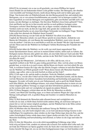 [056,07] So ist jemand, wie es nur zu oft geschieht, von einem Pfiffikus bei irgend
einem Handel um ein bedeutendes hinters Licht geführt worden. Der Betrogene, der ohnehin
viele Geschäfte und Vermögen besitzt, merkt diesen Betrug nicht und ist dabei ganz guter
Dinge. Nun kommt aber ein Wahrheitsfreund, der den Betrug gemerkt hat, und entdeckt dem
Betrogenen, wie er von seinem Geschäftsmanne um soundso viel ist betrogen worden! Von
dem Augenblick an wird der Betrogene erst unglücklich, geht zum Richter und läßt sich's viel
kosten, um den Betrüger zu züchtigen. Hat ihm diese Wahrheit etwas Gutes gebracht?! Nein,
Zorn und Rache nur hat sie in ihm erweckt und ihn zu noch größeren Auslagen seines
Vermögens verleitet! Dem Betrüger aber, der zu lügen verstand, schadete die Wahrheit des
Verräters nicht nur nicht, da ihm die Lüge half, aber gerade den verräterischen
Wahrheitsfreund brachte sie als einen böswilligen Verleumder ins Gefängnis! Frage: Welchen
Lohn zollte hier abermals die Wahrheit ihrem Freunde?!
[056,08] Darum hinweg von der Erde mit der Wahrheit! Sie allein ist an allem
Unglück der Menschen schuld, wie auch Moses spricht im ersten Buche: ,Sobald du vom
Baume der Erkenntnis, als vom Baume der mannigfachen Wahrheit, essen wirst, da auch
wirst du sterben!‘ Und also ist es und bleibt es noch bis zur Stunde! Mit der Lüge kommt man
auf den Thron und mit der Wahrheit ins Gefängnis! Schöne Bescherung den Freunden der
Wahrheit!
[056,09] Suchet daher die Wahrheit, wo ihr wollt; nur mich lasset ungeschoren! Was
meine Speisekammern fassen, und was in meinen Gärten wächst, stehet euch zu Gebote; das
Heiligtum meines Herzens aber gehört mir allein, als eine Gabe Jehovas! Euch und aller Welt
aber gebe ich, was ich von der Welt habe, und das ist der Welt Heil! Gottes Heil aber behalte
ich allein für mich!“
[056,10] Sagt der Oberpriester: „Ich bekenne es dir offen, daß du nun, wie es
eigentlich weltlich in der Welt ist, ganz richtig geurteilt hast. Aber, weil du schon von Moses
geredet hast, so wirst du es ja auch wissen, daß da Moses ein Gesetz von Gott erhielt für sein
Volk, in welchem Gesetze die Lüge oder das falsche Zeugnis verboten ist und allen Menschen
nur die Wahrheit zur Pflicht gemacht wird!? Wenn dieses Gesetz alle Menschen beachten
würden, sage selbst, wäre es da nicht herrlich zu leben auf der Erde?!
[056,11] Ich sage es dir, und du mußt es einsehen: Nicht die Wahrheit, sondern allein
die Lüge ist es, von der alles Unheil auf der Erde unter die Menschen kommt, und das darum,
weil die Menschen mit seltener Ausnahme herrschsüchtig und hochmütig sich gegenseitig
begegnen. Ein jeder will mehr sein als sein Nebenmensch, und so greift der blinde Mensch
nach allen Mitteln, die ihn befähigen können, sich seinen Nebenmenschen in einem wie nur
immer möglich größeren Vorrange zu zeigen und dem Schwächeren glauben zu machen, er
sei bei weitem mehr und viel vorzüglicher als irgend ein anderer Mensch.
[056,12] Diese Ranggier verleitet dann mit der Weile die Menschen zu allerlei
Lastern, zum Mord und Totschlag sogar, so es ihnen auf anderen Wegen der Lüge und des
Betrugs nicht gelingen will, zu großem Rang und Ansehen vor anderen Menschen zu
gelangen.
[056,13] Weil demnach die Menschen nahe allesamt besser und vorzüglicher sein
wollen als sie sind, so bleibt ihnen freilich nichts anderes übrig, als sich kreuz und quer in
einem fort so viel nur immer möglich anzulügen, und die Wahrheit hat in der Mitte solcher
Menschen einen überaus schweren Stand.
[056,14] Möchten aber die Menschen den endlosen Vorzug der Wahrheit vor der
Lüge erkennen, was sehr leicht möglich wäre, so sie Gott und dessen heilige Gesetze in der
wahrhaftigen Tat respektierten, dann würden sie die Lüge fliehen ärger denn die Pest, und die
wahre Gerechtigkeit Gottes würde dann einen Lügner strafen mit dem Tod. Aber weil die
Menschen hochmütig und herrschsüchtig sind allzumal, so lieben sie die Lüge und reden ihr
das Wort.
[056,15] Aber die Menschen, wie es die etlich tausendjährige Erfahrung zeigt, leben
nicht ewig auf dieser Erde, sondern sie müssen alle in kurzer Zeit sterben dem Leibe nach, der
am Ende den Würmern zur Speise gegeben wird; die Seele aber wird dann treten müssen vor
Gottes Gericht! Da frage ich, wie sie mit ihrer hochgepriesenen Lüge vor Gott bestehen wird!
 