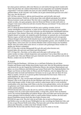 hat schon gestern und heute, daß er der Messias sei und solches bezeuge durch wundervolle
Taten! Das alte Haus der schönen Irhael habest du neu umgestaltet und wunderbar königlich
eingerichtet?! Und man erzählte mir auch von einer scharfen Predigt am Berge, die du
gehalten habest, an der sich aber viele stießen, da sie ganz antimosaisch gewesen sein solle! –
Nun, nun, also der bist du!?
[057,10] Nun, mich freut es, daß du mich besucht hast, und ich hoffe, dich noch
näher kennenzulernen! Weißt du, ich bin dieser Idee nicht abhold und glaube fest, daß der
Messias kommen werde und müsse! Die Zeit wäre so ungefähr, nach meiner Rechnung
gerade zu reden, eine ganz geeignete, denn der Druck der Römer ist nahe nicht mehr zu
ertragen! Und warum solltest du nicht der erwartete Messias sein können?! O das nehme ich
bald und leicht an!
[057,11] Wenn du deiner Kraft dir bewußt bist und es gehörig verstehst, dich als
solcher allenthalben zu präsentieren, so stehe ich dir sogleich mit meinem ganzen großen
Vermögen zu Diensten. Es sollen diese Schweine aus den heidnischen Abendlanden bald das
Land unserer Väter räumen! Denn sieh, ich habe alle meine Kräfte von meiner Jugend an
lediglich darauf verwendet, mir möglichst große Reichtümer zu sammeln des zu erwartenden
Messias wegen, auf daß sich damit eine Großmacht von den tapfersten und verwegensten
schlauen Kriegern durch guten Sold erkaufen lassen solle! Ich habe schon mit so manchen
tapfersten Völkern von Hinterasien mich in die Korrespondenz gesetzt, und es bedürfte da nur
einiger Boten, und in einer Zeit von etlichen Monden steht in diesen Gauen eine furchtbare
Macht! Aber nun nichts mehr weiter davon; in meinem sehr geräumigen Hause werden wir
darüber das Weitere verhandeln!
[057,12] Nun aber wird das Mittagsmahl für euch alle auch schon bereitet sein;
kommet daher alle und esset und trinket nach Herzenslust!“
[057,13] Sage Ich: „Nun denn, sei bis dahin auch alles ganz wohl und gut; alles
andere werden wir dann vollends besprechen und ausmachen! Und so denn führe uns alle in
den großen Saal. Aber jene Männer dort ganz rückwärts lasse hier; diese gehören nicht zu den
Meinen, sondern rein nur der Welt an!“

58. Kapitel
[058,01] Sagt der Kaufmann: „Ich kenne sie, es sind harte Sichariten, die mit ihrem
Glauben und Denken mehr Heiden denn Kinder Israels sind. Aber die Miserabelsten darunter
sind dennoch die aus der Gegend des Galiläischen Meeres; das sind pure Materiediener und
haben von etwas Höherem und Göttlichem gar keinen Wind mehr! Pure Spektakelhelden! Ein
Magier aus Persien ist ihnen lieber als Moses und alle Propheten, und eine üppige Hure aus
Oberasien lieber als Gold und Edelsteine! Ich kenne sie nur zu gut; aber um ihnen ihr loses
Maul zu stopfen, will ich sie in meinem großen Gartensaale bewirten lassen. Denn so sie
nichts bekämen, da wäre es aus!“
[058,02] Sage Ich: „Tue, was du magst und kannst; denn Geben ist seliger als
Nehmen! Aber in der Folge gib du nur den Dürftigen und Armen, und so jemand von dir ein
Geld würde borgen wollen, ist aber reich, und du es sehen kannst, daß er es dir reichlichst
zurückzahlen wird, dem borge nicht! Denn so du ihm wirst geborgt haben, wird er dir alsbald
im geheimen zum Feinde werden, und du wirst deine Not haben, dein Geld samt den Zinsen
wieder zurückzuerhalten.
[058,03] Kommt aber einer zu dir, der arm ist, und du es sehen kannst, daß er nicht
vermögen wird, dir je dein Geld zurückzuzahlen, so borge ihm, und der Vater im Himmel
wird es dir ersetzen hundertfältig auf anderen Wegen schon auf Erden und wird dir dein dem
Armen geborgtes Geld im Himmel selbst zu einem großen Schatze machen, der dich nach
diesem Erdenleben jenseits hoch über dem Grabe erwarten wird.
[058,04] Ich sage es dir: Was die Liebe tut auf Erden, das ist auch im Himmel getan
und bleibet ewig; was aber die pure Weltklugheit tut, das verschlingt der Boden der Erde, und
für den ewigen Himmel bleibt nichts übrig. Was kann aber auch all das irdische Schatzwerk
nützen dem Menschen, so dabei seine Seele Schaden leidet?!
[058,05] Wer für die Erde und fürs Fleisch sorget, ist ein Tor; denn so wie des
 