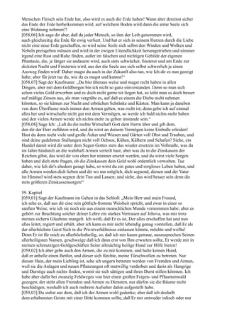 Menschen Fleisch sein Ende hat, also wird es auch die Erde haben! Wann aber dereinst sicher
das Ende der Erde herbeikommen wird, auf welchem Boden wird dann die arme Seele sich
eine Wohnung nehmen?!
[058,06] Ich sage dir aber, daß da jeder Mensch, so ihm der Leib genommen wird,
auch gleichzeitig die Erde für ewig verliert. Und hat er sich in seinem Herzen durch die Liebe
nicht eine neue Erde geschaffen, so wird seine Seele sich selbst den Winden und Wolken und
Nebeln preisgeben müssen und wird in der ewigen Unendlichkeit herumgetrieben und nimmer
irgend eine Rast und Ruhe finden, außer im falschen und nichtigen Gebilde der eigenen
Phantasie, die, je länger sie andauern wird, auch stets schwächer, finsterer und am Ende zur
dicksten Nacht und Finsternis wird, aus der die Seele aus sich selbst schwerlich je einen
Ausweg finden wird! Daher magst du auch in der Zukunft also tun, wie Ich dir es nun gezeigt
habe; aber für jetzt tue du, wie du es magst und kannst!“
[058,07] Sagt der Kaufmann: „Du bist überaus weise und magst recht haben in allen
Dingen, aber mit dem Geldborgen bin ich nicht so ganz einverstanden. Denn so man sich
schon vieles Geld erworben und es doch nicht gerne tot liegen hat, so leiht man es doch besser
auf mäßige Zinsen aus, als man vergrübe es, auf daß es einem die Diebe nicht nehmen
könnten, so sie kämen zur Nacht und erbrächen Schränke und Kästen. Man kann ja daneben
von dem Überflusse noch immer den Armen geben, was recht ist; denn gebe ich auf einmal
alles her und wirtschafte nicht gut mit dem Vermögen, so werde ich bald nichts mehr haben
und den vielen Armen werde ich nichts mehr zu geben imstande sein.“
[058,08] Sage Ich: „Laß du die rechte Wirtschaft Gott dem Herrn über und gib dem,
den dir der Herr zuführen wird, und du wirst an deinem Vermögen keine Einbuße erleiden!
Hast du denn nicht viele und große Äcker und Wiesen und Gärten voll Obst und Trauben, und
sind deine gedehnten Stallungen nicht voll Ochsen, Kühen, Kälbern und Schafen? Siehe, ein
Handel damit wird dir unter dem Segen Gottes stets das wieder ersetzen im Vollmaße, was du
im Jahre hindurch an die wahrhaft Armen verteilt hast; aber was du in die Zinskassen der
Reichen gibst, das wird dir von oben her nimmer ersetzt werden, und du wirst viele Sorgen
haben und dich stets fragen, ob die Zinskassen dein Geld wohl ordentlich verwalten. Tue
daher, wie Ich dir's ehedem gesagt habe, so wirst du ein gutes und sorgloses Leben haben, und
alle Armen werden dich lieben und dir wo nur möglich, dich segnend, dienen und der Vater
im Himmel wird stets segnen dein Tun und Lassen; und siehe, das wird besser sein denn die
stets größeren Zinskassensorgen!“

59. Kapitel
[059,01] Sagt der Kaufmann im Gehen in das Schloß: „Mein Herr und mein Freund,
ich sehe es, daß aus dir eine rein göttlich-fromme Weisheit spricht, und zwar in einer so
sanften Weise, wie ich sie noch nie aus einem menschlichen Munde vernommen habe; aber es
gehört zur Beachtung solcher deiner Lehre ein starkes Vertrauen auf Jehova, was mir trotz
meines sichern Glaubens mangelt. Ich weiß, daß Er es ist, Der alles erschaffen hat und nun
alles leitet, regiert und erhält, aber ich kann es mir nicht lebendig genug vorstellen, daß Er als
der allerhöchste Geist Sich in die Privatverhältnisse einlassen könnte, möchte und wollte!
Denn Er ist für mich zu allerhöchstheilig, so, daß ich mir kaum getraue, auszusprechen Seinen
allerheiligsten Namen, geschweige daß ich dann erst von Ihm erwarten sollte, Er werde mir in
meinen schmutzigen Geldgeschäften Seine allmächtig heilige Hand zur Hilfe bieten!
[059,02] Ich aber gebe auch den Armen, die zu mir kommen, und halte keinen Hund,
daß er anbelle einen Bettler, und dieser sich fürchte, meine Türschwellen zu betreten. Nur
diesen Hain, der mein Liebling ist, sehe ich ungern betreten werden von Fremden und Armen,
weil sie die Anlagen und neuen Pflanzungen oft mutwillig verderben und darin als Hungrige
und Durstige auch nichts finden, womit sie sich sättigen und ihren Durst stillen könnten. Ich
habe aber dafür bei zwanzig Feldweges von hier einen großen Feigen- und Pflaumenwald
gezogen; der steht allen Fremden und Armen zu Diensten, nur dürfen sie die Bäume nicht
beschädigen, weshalb ich auch mehrere Aufseher dahin aufgestellt habe.
[059,03] Du siehst aus dem, daß ich der Armen wohl gedenke; aber daß ich deshalb
dem erhabensten Geiste mit einer Bitte kommen sollte, daß Er mir entweder irdisch oder nur
 