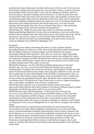 pur himmlisch meine Geldsummen verwalten möchte, das sei ferne von mir! So Er etwas tun
will und auch wirklich schon etwas getan hat, woran ich nicht zweifle, so steht das in Seinem
freien heiligsten Willen! Ich aber habe vor Ihm eine also unbegrenzte Ehrfurcht, daß ich es
mir kaum getraue, Ihm dafür zu danken; denn mir kommt es vor, daß ich durch solch einen
rein materiellen Dank, durch den ich Ihm gewisserart zeigte, daß ich glaube, Er könnte mir als
ein Handlanger gedient haben, Ihm eine übergroße Unehre antun würde. Ich lebe und handle
daher als ein möglichst rechtlicher Mensch aus meinen mir von Gott verliehenen Kräften nach
dem Gesetze und verbinde dem Ochsen und Esel das Maul nicht, so sie mein Getreide
austreten; doch den großen Geist ehre ich nur an Seinem Tage! Denn es steht geschrieben:
,Den Namen deines Gottes sollst du nimmerdar eitel aussprechen!‘“
[059,04] Sage Ich: „Wüßte Ich nicht schon lange, daß du ein rechtlicher und über die
Maßen gottesfürchtiger Mann bist, Ich wäre nicht zu dir gekommen. Aber siehe, daß du Den
fürchtest, Den du eigentlich über alles lieben solltest, das ist nicht völlig recht von dir, und Ich
kam darum zu dir, um dir zu zeigen, wie du Gott mehr lieben als fürchten sollst in der
Zukunft. So wird Sich Gott dann schon herabwürdigen zu dir und wird dir in allem ein
sicherster, kräftigster und verläßlichster Handlanger sein!“

60. Kapitel
[060,01] Nach dieser Meiner Anmerkung aber haben wir auch weilenden Schrittes
den großen Hofraum des Schlosses erreicht, und es kommt alle Dienerschaft dem Kaufmann
über alle Maßen erstaunt und verlegen entgegen, und der Oberdiener, der Vogt der
Dienerschaft, führt das Wort und spricht: „Herr, Herr, das ist nun eine saubere Wirtschaft!
Unsere Köche und Köchinnen bringen gar keine Speise zurecht; alles mißlingt! Wir wollten
die Tische doch wenigstens mit Obst und Wein besetzen und mit einer rechten Menge Brotes;
aber die Zimmer sind alle derart versperrt, daß wir aber auch nicht eine Tür mit aller Gewalt
zu öffnen imstande waren! Was werden wir nun tun?“
[060,02] Der Kaufmann, zum Teil selbst über die Maßen erstaunt und zum Teil ganz
ärgerlich, sagt: „So ist es, wenn ich nur den Fuß über die Schwelle setze; nichts als
Unordnung über Unordnung! Was treiben denn die Köche und Köchinnen? Sind bei mir nicht
schon oft zehntausend Gäste bewirtet worden, und es ging alles ordentlich vor sich; nun sind
ihrer in allem kaum tausend, und allenthalben sieht die größte Unordnung heraus! Aber, was
sehe ich?! Bei allen Fenstern schauen Jünglinge heraus; mein Schloß ist also voll Menschen,
und du und deine dir untergebenen Knechte sagen, daß da alle Türen in meinem Schlosse
verschlossen seien?! Wie geht das zu? Lüget ihr und wollt vor mir eure Trägheit beschönigen,
oder, so die Zimmer verschlossen sind, wer hat sie verschlossen?“
[060,03] Der Vogt weiß nicht, was er seinem Herrn darauf erwidern soll, und die
ganze große Dienerschaft des Herrn dieses Schlosses ist ob dessen sichtbaren Ärgers in großer
Verlegenheit und Bestürzung; keiner weiß sich zu raten und zu helfen.
[060,04] Ich aber sage zu diesem Kaufmann: „Lieber Freund, laß es also gut sein,
wie es nun ist und steht! Siehe, als deine Diener und Wächter ehedem zu Mir in den Hain
kamen, von dir abgesandt, um Mich zu fragen, wer Ich sei, und was Ich mit solch großer
Gesellschaft hier suche, da begehrte Ich als ein Herr von dir, daß du uns allen ein gutes
Mittagsmahl geben solltest! Da warst du schnell dazu entschlossen, obschon du nicht wußtest,
wer Derjenige ist, Der von dir ein Mittagsmahl für so viele Gäste zu verlangen sich ein Recht
nimmt.
[060,05] Deine Diener wie auch du hielten Mich anfangs für einen Fürsten Roms und
warst deshalb um so tätiger, Meinem Begehren nachzukommen; als du aber in der Folge
unseres vielseitig belehrenden Gespräches dahin gebracht wurdest in deiner Erkenntnis, daß
Ich der Messias sei, so warst du in deinem Herzen glücklich und dachtest bei dir um so mehr
daran, Mich und die ganze Gesellschaft bestens zu bewirten, auf daß es Mir gefallen solle, bei
dir zu verbleiben, bis du deine vermeinte Streitmacht gegen die Römer aus Ober- und
Hinterasien zusammengebracht haben würdest, um unter Meiner Leitung aus dem Lande
Gottes zu vertreiben alle Feinde, die da pur Heiden sind und nicht glauben an den lebendigen
wahren Gott!
 