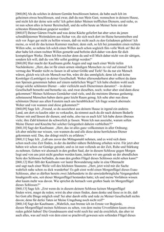 [060,06] Als du solches in deinem Gemüte beschlossen hattest, da habe auch Ich im
geheimen etwas beschlossen, und zwar, daß du nun Mein Gast, wennschon in deinem Hause,
und nicht Ich der deine sein solle! Ich gebot daher Meinen trefflichen Dienern, und siehe, es
ist nun schon alles in bester Bereitschaft, und du sollst heute an Meiner Seite mit der
echtesten Himmelskost gespeist werden!
[060,07] Deiner Gärten Frucht und was deine Küche geliefert hat aber setze du jenen
schmählüsternen Weitmäulern aus Sichar vor, die sich noch dort im Haine herumtreiben und
sich vor Ärger gar nicht zu helfen wissen, daß sie nicht auch zu den Geladenen gehören! Ich
meine, es wird dir das keinen Kummer machen; denn sieh, so Ich bei jemandem einen rechten
Willen sehe, so nehme Ich solch einen Willen auch schon sogleich fürs volle Werk an! Bei dir
aber habe Ich einen rechten Willen gemerkt und befreite dich daher von dem für dich
kostspieligen Werke. Denn Ich bin reicher denn du und will Mich daher nicht von dir sättigen,
sondern Ich will, daß du von Mir sollst gesättigt werden!“
[060,08] Hier macht der Kaufmann große Augen und sagt nach einer Weile tiefen
Nachdenkens: „Herr, das ist für einen armen sündigen Menschen zu viel auf einmal! Ich
vermag das Wunder nicht zu fassen in all seiner Größe und Tiefe! So du nur ein Mensch
wärest, gleich wie ich ein Mensch nur bin, wäre dir das unmöglich; denn ich sah keine
Kostträger (Lastträger) in deiner Gesellschaft. Woher allersonderbarst aber solltest du dann
nun Speisen genommen haben auf einem natürlichen Wege?! Ich habe ehedem wohl auch
einige solche schönsten Diener – oder vielleicht auch Dienerinnen darunter? – in deiner
Gesellschaft bemerkt und bemerke sie, und zwar dieselben, noch; woher aber sind dann diese
gekommen? Meines Schlosses Gemächer sind viele, und die meistens überaus geräumig;
zehntausend Menschen haben darin ganz leicht Raum genug. Ich sehe aber nun diese
schönsten Diener aus allen Fenstern nach uns herabblicken! Ich frage sonach abermals:
Woher und von wannen sind diese gekommen?“
[060,09] Sage Ich: „Freund, so du ausziehest aus deinem Hause in irgend ein anderes
Land, um dort zu kaufen oder zu verkaufen, da nimmst auch du dir nach deinem Bedarfe
Diener mit und lässest dir dienen; und siehe, also tue es auch Ich! Ich habe deren überaus
viele; ihre Zahl könntest du schwerlich je fassen. Wenn Ich nun ausziehe, warum sollen
Meine Diener und Knechte bei solcher Gelegenheit daheim verbleiben?!“
[060,10] Sagt der Kaufmann: „Herr, das ist alles ganz vollkommen in aller Ordnung;
ich aber möchte nur wissen, von wannen du und alle diese deine herrlichsten Diener
gekommen seid. Das, das drängt mich's zu erfahren.“
[060,11] Sage Ich: „Laß uns zuvor das Mittagsmahl nehmen, und es wird sich dann
schon noch eine Zeit finden, in der du darüber nähere Belehrung erhalten wirst. Für jetzt aber
haben wir schon zur Genüge geredet, und es ist nun vollends an der Zeit, Ruhe und Stärkung
zu nehmen. Gehen wir alsonach in den großen Saal, der in diesem Schlosse gegen Morgen
liegt und von uns jetzt nicht gesehen werden kann, indem wir uns gerade an der abendlichen
Seite des Schlosses befinden, da man den großen Flügel dieses Schlosses nicht sehen kann!“
[060,12] Hier fällt der Kaufmann vor lauter Bewunderung nahe in eine Ohnmacht
und sagt nach einer Weile voll des höchsten Staunens: „Herr, jetzt wird mir die Sache
wahrlich nahe schon zu dick wunderbar! Es gab einst wohl einen Morgenflügel dieses Esau-
Schlosses, aber es dürften bereits zwei Jahrhunderte in die unwiederbringliche Vergangenheit
hinabgerollt sein, seit dieser Morgenflügel bestanden hatte; ich und meine Vorfahren wissen
aber kaum mehr was davon. Wie sprichst du hernach vom großen Saale im Morgenflügel
dieses Schlosses?“
[060,13] Sage Ich: „Erst wenn du in diesem deinem Schlosse keinen Morgenflügel
finden wirst, magst du reden; wirst du aber einen finden, dann denke und fasse es in dir, daß
bei Gott alle Dinge möglich sind! Sei aber darob stille und rede zu Meiner Gesellschaft nichts
davon; denn für derlei Taten ist Meine Umgebung noch nicht reif!“
[060,14] Sagt der Kaufmann: „Wahrlich, nun brenne ich im Ernste vor Begierde,
diesen Morgenflügel meines Schlosses zu sehen, von dem meine Urvorfahren kaum etwas
reden gehört haben! Die Grundmauern sind wohl noch hie und da ersichtlich, das aber ist
auch alles, was auf mich von dem einst so prachtvoll gewesen sein sollenden Flügel dieses
 