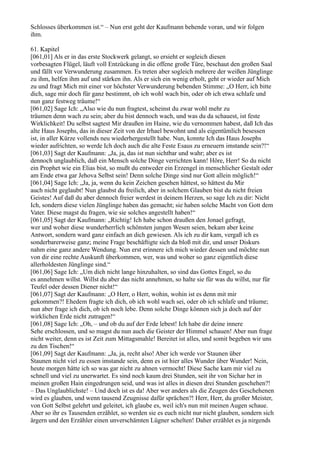 Schlosses überkommen ist.“ – Nun erst geht der Kaufmann behende voran, und wir folgen
ihm.

61. Kapitel
[061,01] Als er in das erste Stockwerk gelangt, so ersieht er sogleich diesen
vorbesagten Flügel, läuft voll Entzückung in die offene große Türe, beschaut den großen Saal
und fällt vor Verwunderung zusammen. Es treten aber sogleich mehrere der weißen Jünglinge
zu ihm, helfen ihm auf und stärken ihn. Als er sich ein wenig erholt, geht er wieder auf Mich
zu und fragt Mich mit einer vor höchster Verwunderung bebenden Stimme: „O Herr, ich bitte
dich, sage mir doch für ganz bestimmt, ob ich wohl wach bin, oder ob ich etwa schlafe und
nun ganz festweg träume!“
[061,02] Sage Ich: „Also wie du nun fragtest, scheinst du zwar wohl mehr zu
träumen denn wach zu sein; aber du bist dennoch wach, und was du da schauest, ist feste
Wirklichkeit! Du selbst sagtest Mir draußen im Haine, wie du vernommen habest, daß Ich das
alte Haus Josephs, das in dieser Zeit von der Irhael bewohnt und als eigentümlich besessen
ist, in aller Kürze vollends neu wiederhergestellt habe. Nun, konnte Ich das Haus Josephs
wieder aufrichten, so werde Ich doch auch die alte Feste Esaus zu erneuern imstande sein?!“
[061,03] Sagt der Kaufmann: „Ja, ja, das ist nun sichtbar und wahr; aber es ist
dennoch unglaublich, daß ein Mensch solche Dinge verrichten kann! Höre, Herr! So du nicht
ein Prophet wie ein Elias bist, so mußt du entweder ein Erzengel in menschlicher Gestalt oder
am Ende etwa gar Jehova Selbst sein! Denn solche Dinge sind nur Gott allein möglich!“
[061,04] Sage Ich: „Ja, ja, wenn du kein Zeichen gesehen hättest, so hättest du Mir
auch nicht geglaubt! Nun glaubst du freilich, aber in solchem Glauben bist du nicht freien
Geistes! Auf daß du aber dennoch freier werdest in deinem Herzen, so sage Ich zu dir: Nicht
Ich, sondern diese vielen Jünglinge haben das gemacht; sie haben solche Macht von Gott dem
Vater. Diese magst du fragen, wie sie solches angestellt haben!“
[061,05] Sagt der Kaufmann: „Richtig! Ich habe schon draußen den Jonael gefragt,
wer und woher diese wunderherrlich schönsten jungen Wesen seien, bekam aber keine
Antwort, sondern ward ganz einfach an dich gewiesen. Als ich zu dir kam, vergaß ich es
sonderbarerweise ganz; meine Frage beschäftigte sich da bloß mit dir, und unser Diskurs
nahm eine ganz andere Wendung. Nun erst erinnere ich mich wieder dessen und möchte nun
von dir eine rechte Auskunft überkommen, wer, was und woher so ganz eigentlich diese
allerholdesten Jünglinge sind.“
[061,06] Sage Ich: „Um dich nicht lange hinzuhalten, so sind das Gottes Engel, so du
es annehmen willst. Willst du aber das nicht annehmen, so halte sie für was du willst, nur für
Teufel oder dessen Diener nicht!“
[061,07] Sagt der Kaufmann: „O Herr, o Herr, wohin, wohin ist es denn mit mir
gekommen?! Ehedem fragte ich dich, ob ich wohl wach sei, oder ob ich schlafe und träume;
nun aber frage ich dich, ob ich noch lebe. Denn solche Dinge können sich ja doch auf der
wirklichen Erde nicht zutragen!“
[061,08] Sage Ich: „Oh, – und ob du auf der Erde lebest! Ich habe dir deine innere
Sehe erschlossen, und so magst du nun auch die Geister der Himmel schauen! Aber nun frage
nicht weiter, denn es ist Zeit zum Mittagsmahle! Bereitet ist alles, und somit begeben wir uns
zu den Tischen!“
[061,09] Sagt der Kaufmann: „Ja, ja, recht also! Aber ich werde vor Staunen über
Staunen nicht viel zu essen imstande sein, denn es ist hier alles Wunder über Wunder! Nein,
heute morgen hätte ich so was gar nicht zu ahnen vermocht! Diese Sache kam mir viel zu
schnell und viel zu unerwartet. Es sind noch kaum drei Stunden, seit ihr von Sichar her in
meinen großen Hain eingedrungen seid, und was ist alles in diesen drei Stunden geschehen?!
– Das Unglaublichste! – Und doch ist es da! Aber wer anders als die Zeugen des Geschehenen
wird es glauben, und wenn tausend Zeugnisse dafür sprächen?! Herr, Herr, du großer Meister,
von Gott Selbst gelehrt und geleitet, ich glaube es, weil ich's nun mit meinen Augen schaue.
Aber so ihr es Tausenden erzählet, so werden sie es euch nicht nur nicht glauben, sondern sich
ärgern und den Erzähler einen unverschämten Lügner schelten! Daher erzählet es ja nirgends
 