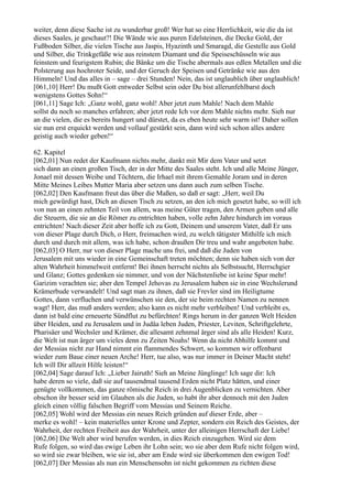 weiter, denn diese Sache ist zu wunderbar groß! Wer hat so eine Herrlichkeit, wie die da ist
dieses Saales, je geschaut?! Die Wände wie aus puren Edelsteinen, die Decke Gold, der
Fußboden Silber, die vielen Tische aus Jaspis, Hyazinth und Smaragd, die Gestelle aus Gold
und Silber, die Trinkgefäße wie aus reinstem Diamant und die Speiseschüsseln wie aus
feinstem und feurigstem Rubin; die Bänke um die Tische abermals aus edlen Metallen und die
Polsterung aus hochroter Seide, und der Geruch der Speisen und Getränke wie aus den
Himmeln! Und das alles in – sage – drei Stunden! Nein, das ist unglaublich über unglaublich!
[061,10] Herr! Du mußt Gott entweder Selbst sein oder Du bist allerunfehlbarst doch
wenigstens Gottes Sohn!“
[061,11] Sage Ich: „Ganz wohl, ganz wohl! Aber jetzt zum Mahle! Nach dem Mahle
sollst du noch so manches erfahren; aber jetzt rede Ich vor dem Mahle nichts mehr. Sieh nur
an die vielen, die es bereits hungert und dürstet, da es eben heute sehr warm ist! Daher sollen
sie nun erst erquickt werden und vollauf gestärkt sein, dann wird sich schon alles andere
geistig auch wieder geben!“

62. Kapitel
[062,01] Nun redet der Kaufmann nichts mehr, dankt mit Mir dem Vater und setzt
sich dann an einen großen Tisch, der in der Mitte des Saales steht. Ich und alle Meine Jünger,
Jonael mit dessen Weibe und Töchtern, die Irhael mit ihrem Gemahle Joram und in deren
Mitte Meines Leibes Mutter Maria aber setzen uns dann auch zum selben Tische.
[062,02] Den Kaufmann freut das über die Maßen, so daß er sagt: „Herr, weil Du
mich gewürdigt hast, Dich an diesen Tisch zu setzen, an den ich mich gesetzt habe, so will ich
von nun an einen zehnten Teil von allem, was meine Güter tragen, den Armen geben und alle
die Steuern, die sie an die Römer zu entrichten haben, volle zehn Jahre hindurch im voraus
entrichten! Nach dieser Zeit aber hoffe ich zu Gott, Deinem und unserem Vater, daß Er uns
von dieser Plage durch Dich, o Herr, freimachen wird, zu welch tätigster Mithilfe ich mich
durch und durch mit allem, was ich habe, schon draußen Dir treu und wahr angeboten habe.
[062,03] O Herr, nur von dieser Plage mache uns frei, und daß die Juden von
Jerusalem mit uns wieder in eine Gemeinschaft treten möchten; denn sie haben sich von der
alten Wahrheit himmelweit entfernt! Bei ihnen herrscht nichts als Selbstsucht, Herrschgier
und Glanz; Gottes gedenken sie nimmer, und von der Nächstenliebe ist keine Spur mehr!
Garizim verachten sie; aber den Tempel Jehovas zu Jerusalem haben sie in eine Wechslerund
Krämerbude verwandelt! Und sagt man zu ihnen, daß sie Frevler sind im Heiligtume
Gottes, dann verfluchen und verwünschen sie den, der sie beim rechten Namen zu nennen
wagt! Herr, das muß anders werden; also kann es nicht mehr verbleiben! Und verbleibt es,
dann ist bald eine erneuerte Sündflut zu befürchten! Rings herum in der ganzen Welt Heiden
über Heiden, und zu Jerusalem und in Judäa leben Juden, Priester, Leviten, Schriftgelehrte,
Pharisäer und Wechsler und Krämer, die allesamt zehnmal ärger sind als alle Heiden! Kurz,
die Welt ist nun ärger um vieles denn zu Zeiten Noahs! Wenn da nicht Abhilfe kommt und
der Messias nicht zur Hand nimmt ein flammendes Schwert, so kommen wir offenbarst
wieder zum Baue einer neuen Arche! Herr, tue also, was nur immer in Deiner Macht steht!
Ich will Dir allzeit Hilfe leisten!“
[062,04] Sage darauf Ich: „Lieber Jairuth! Sieh an Meine Jünglinge! Ich sage dir: Ich
habe deren so viele, daß sie auf tausendmal tausend Erden nicht Platz hätten, und einer
genügte vollkommen, das ganze römische Reich in drei Augenblicken zu vernichten. Aber
obschon ihr besser seid im Glauben als die Juden, so habt ihr aber dennoch mit den Juden
gleich einen völlig falschen Begriff vom Messias und Seinem Reiche.
[062,05] Wohl wird der Messias ein neues Reich gründen auf dieser Erde, aber –
merke es wohl! – kein materielles unter Krone und Zepter, sondern ein Reich des Geistes, der
Wahrheit, der rechten Freiheit aus der Wahrheit, unter der alleinigen Herrschaft der Liebe!
[062,06] Die Welt aber wird berufen werden, in dies Reich einzugehen. Wird sie dem
Rufe folgen, so wird das ewige Leben ihr Lohn sein; wo sie aber dem Rufe nicht folgen wird,
so wird sie zwar bleiben, wie sie ist, aber am Ende wird sie überkommen den ewigen Tod!
[062,07] Der Messias als nun ein Menschensohn ist nicht gekommen zu richten diese
 