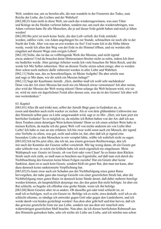 Welt, sondern nur, um zu berufen alle, die nun wandeln in der Finsternis des Todes, zum
Reiche der Liebe, des Lichtes und der Wahrheit!
[062,08] Er kam nicht in diese Welt, um euch das wiederzugewinnen, was eure Väter
und Könige an die Heiden verloren haben, sondern nur, um euch das wiederzubringen, was
Adam verloren hatte für alle Menschen, die je auf dieser Erde gelebt haben und noch je leben
werden!
[062,09] Bis jetzt ist noch keine Seele, die den Leib verließ, der Erde entrückt
worden; zahllos viele, von Adam angefangen bis zur Stunde, schmachten sie noch alle in der
Nacht der Erde. Aber von nun an erst werden sie frei! Und wann Ich in die Höhe fahren
werde, werde Ich allen den Weg von der Erde in die Himmel öffnen, und sie werden alle
eingehen auf diesem Wege zum ewigen Leben!
[062,10] Siehe, das ist das zu vollbringende Werk des Messias, und nicht irgend
etwas anderes! Und du brauchst deine Hinterasiaten-Streiter nicht zu rufen, indem Ich ihrer
nie bedürfen werde. Aber geistige Arbeiter werde Ich viele brauchen für Mein Reich, und die
werde Ich Mir Selbst zubereiten. Hier an diesem Tische sitzen schon einige; aber es werden
ihrer schon noch mehrere dafür zubereitet werden in aller Liebe und Wahrheit.
[062,11] Siehe nun, das zu bewerkstelligen, ist Meine Aufgabe! Du aber urteile nun
und sage es Mir dann, wie dir solch ein Messias behagt!“
[062,12] Sagt der Kaufmann Jairuth: „Herr, darüber muß ich wohl sehr nachdenken!
Denn von der Art eines Messias hat noch nie ein Mensch etwas vernommen! Ich aber meine,
also wird der Messias der Welt wenig nützen! Denn solange die Welt belassen wird, wie sie
ist, wird sie stets ein ärgerlichster Feind alles dessen sein, was da ist des Geistes! Ich aber will
nun weiterdenken.“

63. Kapitel
[063,01] Alles ißt und trinkt nun; selbst der Jairuth fängt ganz in Gedanken an, zu
essen und daneben auch recht wacker zu zechen. Als er von dem glühendsten Liebeweine aus
den Himmeln selbst ganz zu Liebe umgewandelt wird, sagt er zu Mir: „Herr, mir kam jetzt ein
herrlicher Gedanke! So es möglich ist, da möchte ich Reben haben von der Art, daß ich aus
ihren Trauben einen derartigen Wein keltern könnte! Denn so ich einen solchen Wein habe in
meinen Kellern, da mache ich die ganze Welt voll von nichts anderem als von Liebe über
Liebe! Ich habe es nun an mir erfahren. Ich bin zwar wohl sonst auch ein Mensch, der irgend
eine Vorliebe zu allem, was gut, recht und schön ist, hat; aber daß ich je irgend eine
besondere Liebe zu den Menschen in mir verspürt hätte, wüßte ich wahrlich nicht zu sagen.
[063,02] Ich tat bis jetzt alles, das ich tat, aus einem gewissen Rechtszwange, den ich
mir nach der Kenntnis der Gesetze selbst vorschrieb. Mir lag wenig daran, ob ein Gesetz gut
oder schlecht war; in solch ein Grübeln habe ich mich eigentlich nie eingelassen. Mein
Wahlspruch war: Gesetz ist Gesetz, ob von Gott oder vom Cäsar! So es hinter dem Rücken
Strafe nach sich zieht, so muß man es beachten aus Eigenliebe, auf daß man sich durch die
Nichtbeachtung des Gesetzes keine bösen Folgen zuziehe! Hat ein Gesetz aber keine
Sanktion, dann ist es auch kein Gesetz, sondern bloß ein guter Rat, den man tun kann, aber
dazu dennoch keine sanktionierte Verpflichtung hat.
[063,03] Es kann zwar auch ein Schaden aus der Nichtbefolgung eines guten Rates
hervorgehen, der nahe ganz das traurige Gesicht von einer gesetzlichen Strafe hat, aber die
Nichtbefolgung eines guten Rates ist dennoch keine Sünde derart, daß dabei mehrere beteiligt
werden könnten, als hauptsächlich derjenige nur, der den guten Rat nicht befolgte. Ist aber ein
Rat schlecht, so begehe ich offenbar eine grobe Sünde, wenn ich ihn befolge.
[063,04] Beim Gesetze aber ist es anders. Ob dasselbe gut oder total schlecht ist, so
muß ich es befolgen, weil es ein Gesetz ist. Befolge ich es nicht, etwa deshalb, weil ich es als
schlecht erkenne, so sündige ich entweder gegen Gott oder gegen den Landesherrn, und ich
werde darob von beiden gezüchtigt werden! Aus dem aber geht hell und klar hervor, daß ich
das gewisse gesetzliche Gute nie aus Liebe, sondern nur aus dem mir innerlich stets
widerwärtigen gesetzlichen Muß beachte. Nun aber, da ich diesen herrlichsten Rebensaft aus
den Himmeln getrunken habe, sehe ich nichts als Liebe um Liebe, und ich möchte nun schon
 