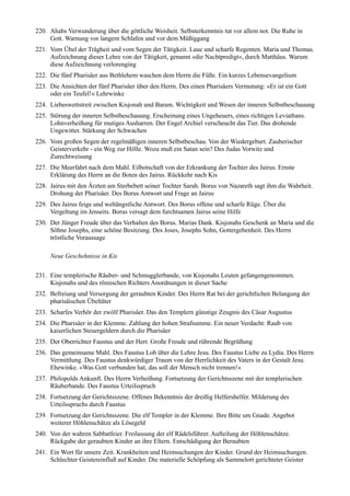 220. Ahabs Verwunderung über die göttliche Weisheit. Selbsterkenntnis tut vor allem not. Die Ruhe in
     Gott. Warnung vor langem Schlafen und vor dem Müßiggang
221. Vom Übel der Trägheit und vom Segen der Tätigkeit. Laue und scharfe Regenten. Maria und Thomas.
     Aufzeichnung dieser Lehre von der Tätigkeit, genannt »die Nachtpredigt«, durch Matthäus. Warum
     diese Aufzeichnung verlorenging
222. Die fünf Pharisäer aus Bethlehem waschen dem Herrn die Füße. Ein kurzes Lebensevangelium
223. Die Ansichten der fünf Pharisäer über den Herrn. Des einen Pharisäers Vermutung: »Er ist ein Gott
     oder ein Teufel!« Lehrwinke
224. Liebeswettstreit zwischen Kisjonah und Baram. Wichtigkeit und Wesen der inneren Selbstbeschauung
225. Störung der inneren Selbstbeschauung. Erscheinung eines Ungeheuers, eines richtigen Leviathans.
     Lohnverheißung für mutiges Ausharren. Der Engel Archiel verscheucht das Tier. Das drohende
     Ungewitter. Stärkung der Schwachen
226. Vom großen Segen der regelmäßigen inneren Selbstbeschau. Von der Wiedergeburt. Zauberischer
     Geisterverkehr - ein Weg zur Hölle. Wozu muß ein Satan sein? Des Judas Vorwitz und
     Zurechtweisung
227. Die Meerfahrt nach dem Mahl. Eilbotschaft von der Erkrankung der Tochter des Jairus. Ernste
     Erklärung des Herrn an die Boten des Jairus. Rückkehr nach Kis
228. Jairus mit den Ärzten am Sterbebett seiner Tochter Sarah. Borus von Nazareth sagt ihm die Wahrheit.
     Drohung der Pharisäer. Des Borus Antwort und Frage an Jairus
229. Des Jairus feige und weltängstliche Antwort. Des Borus offene und scharfe Rüge. Über die
     Vergeltung im Jenseits. Borus versagt dem furchtsamen Jairus seine Hilfe
230. Der Jünger Freude über das Verhalten des Borus. Marias Dank. Kisjonahs Geschenk an Maria und die
     Söhne Josephs, eine schöne Besitzung. Des Joses, Josephs Sohn, Gottergebenheit. Des Herrn
     tröstliche Voraussage

     Neue Geschehnisse in Kis

231. Eine templerische Räuber- und Schmugglerbande, von Kisjonahs Leuten gefangengenommen.
     Kisjonahs und des römischen Richters Anordnungen in dieser Sache
232. Befreiung und Versorgung der geraubten Kinder. Des Herrn Rat bei der gerichtlichen Belangung der
     pharisäischen Übeltäter
233. Scharfes Verhör der zwölf Pharisäer. Das den Templern günstige Zeugnis des Cäsar Augustus
234. Die Pharisäer in der Klemme. Zahlung der hohen Strafsumme. Ein neuer Verdacht: Raub von
     kaiserlichen Steuergeldern durch die Pharisäer
235. Der Oberrichter Faustus und der Herr. Große Freude und rührende Begrüßung
236. Das gemeinsame Mahl. Des Faustus Lob über die Lehre Jesu. Des Faustus Liebe zu Lydia. Des Herrn
     Vermittlung. Des Faustus denkwürdiger Traum von der Herrlichkeit des Vaters in der Gestalt Jesu.
     Ehewinke. »Was Gott verbunden hat, das soll der Mensch nicht trennen!«
237. Philopolds Ankunft. Des Herrn Verheißung. Fortsetzung der Gerichtsszene mit der templerischen
     Räuberbande. Des Faustus Urteilsspruch
238. Fortsetzung der Gerichtsszene. Offenes Bekenntnis der dreißig Helfershelfer. Milderung des
     Urteilsspruchs durch Faustus
239. Fortsetzung der Gerichtsszene. Die elf Templer in der Klemme. Ihre Bitte um Gnade. Angebot
     weiterer Höhlenschätze als Lösegeld
240. Von der wahren Sabbatfeier. Freilassung der elf Rädelsführer. Aufteilung der Höhlenschätze.
     Rückgabe der geraubten Kinder an ihre Eltern. Entschädigung der Beraubten
241. Ein Wort für unsere Zeit. Krankheiten und Heimsuchungen der Kinder. Grund der Heimsuchungen.
     Schlechter Geistereinfluß auf Kinder. Die materielle Schöpfung als Sammelort gerichteter Geister
 