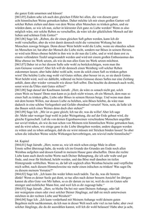 die ganze Erde umarmen und küssen!
[063,05] Zudem sehe ich auch den gleichen Effekt bei allen, die von diesem ganz
echt himmlischen Weine getrunken haben. Daher möchte ich mir einen großen Garten voll
solcher Reben ziehen und dann von dem Weine allen Menschen zu trinken geben, und sie
würden dann, so wie ich nun, sicher in kürzester Zeit ganz zu Liebe werden! Wenn es also
möglich wäre, mir solche Reben zu verschaffen, da wäre ich der glücklichste Mensch auf der
lieben und schönen Erde Gottes!“
[063,06] Sage Ich: „Reben, die dir einen gleichen Saft geben werden, kann Ich dir
wohl verschaffen; aber du wirst damit dennoch nicht die vermeinte Wirkung bei den
Menschen zuwege bringen. Denn dieser Wein belebt wohl die Liebe, wenn sie ohnedies schon
im Menschen ist; hat aber der Mensch die Liebe nicht, sondern nur Böses in seinem Herzen,
so wird sein Böses ebenso belebt in ihm wie in dir nun die Liebe, und er wird dann erst zu
einem vollendeten Teufel umgewandelt werden und wird mit einem großen Enthusiasmus das
Böse ebenso ins Werk setzen, als wie du nun alles Gute ins Werk setzen möchtest.
[063,07] Daher ist es bei diesem Safte sehr wohl zu berücksichtigen, wem man ihn
zum Genusse vorsetzt! Aber Ich will dir dennoch einen Weinberg voll solcher Reben
zukommen lassen; aber habe dabei wohl acht, wem du solch einen Saft zu trinken geben
wirst! Die belebte Liebe mag wohl viel Gutes stiften; aber besser ist es, so sie durch Gottes
Wort belebt wird, weil sie dableibt, während sie beim Genusse dieses Saftes nur eine Zeitlang
anhält, dann aber wieder verraucht wie dieser Saft selbst. Das beachte du demnach auch wohl,
sonst wirst du Übles statt Gutes stiften!“
[063,08] Sagt darauf der Kaufmann Jairuth: „Herr, da wäre es sonach nicht gut, solch
einen Wein zu bauen! Denn man kann es ja doch nicht wissen, ob ein Mensch, dem man so
einen Saft zu trinken gäbe, Liebe oder Böses in seinem Herzen berge. Und wenn man dann
mit dem besten Willen, nur dessen Liebe zu beleben, sein Böses belebte, da wäre man
dadurch in eine schöne Verlegenheit und Gefahr obendrauf versetzt! Nein, nein, da ließe ich
das Bauen solch eines Weines denn doch eher stehen!“
[063,09] Sage Ich: „Mir ist es ganz gleich; Ich tue dir, was du willst! Aber Ich sage
dir: Mehr oder weniger liegt wohl in jeder Weingattung, die auf der Erde gebaut wird, die
gleiche Eigenschaft. Laß du von deinen Eigenbauweinen verschiedene Menschen ungefähr
nur soviel trinken, als wie du nun schon von Meinem rein himmlischen Weine getrunken hast,
und du wirst sehen, wie einige ganz in die Liebe übergehen werden; andere dagegen werden
zu wüten und zu toben anfangen, daß du sie wirst müssen mit Stricken binden lassen! So aber
schon die irdischen Weine solche Wirkungen hervorbringen, um wieviel mehr himmlische!“

64. Kapitel
[064,01] Sagt Jairuth: „Herr, wenn so, wie ich mich schon einige Male in allem
Ernste selbst überzeugt habe, da werde ich im Grunde des Grundes am Ende noch allen
Weinbau aufgeben und dessen Genuß in meinem Hause ganz abschaffen. Denn die rechte
Liebe kann auch durch rechte Worte nach Deiner Behauptung, die ich sehr wahr und gut
finde, und zwar für bleibend, belebt werden, und das Böse muß daneben im tiefen
Hintergrunde verbleiben. Wenn so, da laß ich sogleich allen Weinbau beiseite und verpflichte
mich selbst, nach diesem Himmelsweine nie mehr einen irdischen zu trinken! Was sagst Du
zu diesem meinem Vorsatze?“
[064,02] Sage Ich: „Ich kann ihn weder loben noch tadeln. Tue du, was dir bestens
dünkt! Wenn es deiner Seele gut dient, so tue alles nach deiner bessern Ansicht! Im übrigen
kannst du alles Gute von Mir haben, so es dir darum zu tun ist, weil du ein im Guten sehr
strenger und rechtlicher Mann bist, und weil Ich es dir zugesagt habe.“
[064,03] Sagt Jairuth: „Herr, so bleibe Du bei mir samt Deinem Anhange, oder laß
mir wenigstens einen oder zwei solcher Deiner Jünglinge, auf daß sie mich unterweisen
möchten in der rechten Liebe und Weisheit!“
[064,04] Sage Ich: „Ich kann vorderhand mit Meinem Anhange wohl deinem guten
Begehren nicht nachkommen, da Ich nun in dieser Welt noch sehr viel zu tun habe; aber zwei
solcher Jünglinge, die du dir auswählen kannst, will Ich dir wohl belassen! Habe aber ja acht,
 
