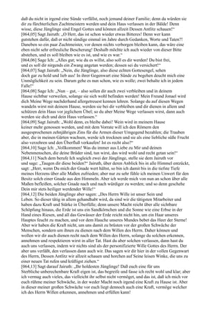 daß du nicht in irgend eine Sünde verfällst, noch jemand deiner Familie; denn da würden sie
dir zu fürchterlichen Zuchtmeistern werden und dein Haus verlassen in der Bälde! Denn
wisse, diese Jünglinge sind Engel Gottes und können allzeit Dessen Antlitz schauen!“
[064,05] Sagt Jairuth: „O Herr, das ist schon wieder etwas Bitteres! Denn wer kann
gutstehen dafür, daß er nicht sündige einmal im Jahre durch Gedanken, Worte und Taten?!
Daneben so ein paar Zuchtmeister, vor denen nichts verborgen bleiben kann, das wäre eine
eben nicht sehr erfreuliche Bescherung! Deshalb möchte ich auch wieder von dieser Bitte
abstehen, und es soll bleiben wie es ist, und wie es war.“
[064,06] Sage Ich: „Alles gut; wie du es willst, also soll es dir werden! Du bist frei,
und es soll dir nirgends ein Zwang angetan werden; dessen sei du versichert!“
[064,07] Sagt Jairuth: „Nein, die Jünglinge, also diese echten Gottesengel, sehen
doch gar zu hold und lieb aus! In ihrer Gegenwart eine Sünde zu begehen deucht mich eine
Unmöglichkeit zu sein. Darum gehe es nun schon, wie es wolle; zwei behalte ich in jedem
Falle!“
[064,08] Sage Ich: „Nun – gut, – also sollen dir auch zwei verbleiben und in deinem
Hause sichtbar verweilen, solange sie sich wohl befinden werden! Mein Freund Jonael wird
dich Meine Wege nachderhand allergetreuest kennen lehren. Solange du auf diesen Wegen
wandeln wirst mit deinem Hause, werden sie bei dir verbleiben und dir dienen in allem und
schützen dein Haus vor jeglichem Übel; so du aber Meine Wege verlassen wirst, dann auch
werden sie dich und dein Haus verlassen.“
[064,09] Sagt Jairuth: „Wohl denn, es bleibe dabei! Wein wird in meinem Hause
keiner mehr genossen werden, und mit dem Vorrate will ich den Römern den
ausgesprochenen zehnjährigen Zins für die Armen dieser Umgegend bezahlen; die Trauben
aber, die in meinen Gärten wachsen, werde ich trocknen und sie als eine liebliche süße Frucht
also verzehren und den Überfluß verkaufen! Ist es recht also?“
[064,10] Sage Ich: „Vollkommen! Was du immer aus Liebe zu Mir und deinen
Nebenmenschen, die deine Brüder sind, tun wirst, das wird wohl und recht getan sein!“
[064,11] Nach dem berufe Ich sogleich zwei der Jünglinge, stelle sie dem Jairuth vor
und sage: „Taugen dir diese beiden?“ Jairuth, über deren Anblick bis in alle Himmel entzückt,
sagt: „Herr, wenn Du mich der Gnade wert hältst, so bin ich damit bis in die tiefste Tiefe
meines Herzens über alle Maßen zufrieden; aber nur zu sehr fühle ich meinen Unwert für den
Besitz solch einer Gnade aus den Himmeln. Aber ich werde mich von nun an schon über alle
Maßen befleißen, solcher Gnade nach und nach würdiger zu werden; und so denn geschehe
Dein mir stets heiliger werdender Wille!“
[064,12] Die beiden Jünglinge aber sagen: „Des Herrn Wille ist unser Sein und
Leben. So dieser tätig in allem gehandhabt wird, da sind wir die tätigsten Mitarbeiter und
haben dazu Kraft und Stärke in Überfülle; denn unsere Macht reicht über alle sichtbare
Schöpfung hinaus, die Erde ist uns ein Sandkörnchen und die Sonne wie eine Erbse in der
Hand eines Riesen, und all das Gewässer der Erde reicht nicht hin, um ein Haar unseres
Hauptes feucht zu machen, und vor dem Hauche unseres Mundes bebet das Heer der Sterne!
Aber wir haben die Kraft nicht, um uns damit zu brüsten vor der großen Schwäche der
Menschen, sondern um ihnen zu dienen nach dem Willen des Herrn. Daher können und
wollen wir dir auch dienen recht nach dem Willen des Herrn, solange du solchen erkennen,
annehmen und respektieren wirst in aller Tat. Hast du aber solchen verlassen, dann hast du
auch uns verlassen, indem wir nichts sind als der personifizierte Wille Gottes des Herrn. Der
aber uns verläßt, den verlassen dann auch wir. Das sagen wir dir hier in der vollen Gegenwart
des Herrn, Dessen Antlitz wir allzeit schauen und horchen auf Seine leisen Winke, die uns zu
einer neuen Tat rufen und kräftigst ziehen.“
[064,13] Sagt darauf Jairuth: „Ihr holdesten Jünglinge! Daß euch eine für uns
Sterbliche unberechenbare Kraft eigen ist, das begreife und fasse ich recht wohl und klar; aber
ich vermag auch vieles, das vielleicht ihr selbst nicht vermöget, und das ist, daß ich mich vor
euch rühme meiner Schwäche, in der weder Macht noch irgend eine Kraft zu Hause ist. Aber
in dieser meiner großen Schwäche vor euch liegt dennoch auch eine Kraft, vermöge welcher
ich des Herrn Willen erkennen, annehmen und erfüllen kann!
 