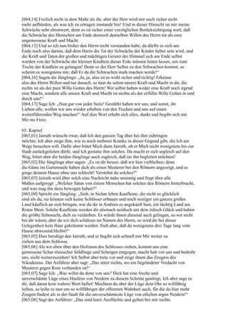 [064,14] Freilich nicht in dem Maße als ihr, aber der Herr wird mir auch sicher nicht
mehr aufbürden, als was ich zu ertragen imstande bin! Und in dieser Hinsicht ist mir meine
Schwäche sehr ehrenwert; denn es ist sicher einer vorzüglichen Berücksichtigung wert, daß
die Schwäche des Menschen am Ende dennoch denselben Willen des Herrn tut als eure
ungemessene Kraft und Macht.
[064,15] Und so ich nun bisher den Herrn recht verstanden habe, da dürfte es sich am
Ende noch also dartun, daß dem Herrn die Tat der Schwäche der Kinder lieber sein wird, und
die Kraft und Taten der großen und mächtigen Geister der Himmel sich am Ende selbst
werden von der Schwäche der kleinen Kindlein dieser Erde müssen leiten lassen, um zum
Tische der Kindlein zu gelangen! Denn so der Herr Selbst zu den Schwachen kommt, so
scheint es wenigstens mir, daß Er da die Schwachen stark machen werde!“
[064,16] Sagen die Jünglinge: „Ja, ja, also ist es wohl sicher und richtig! Erkenne
also des Herrn Willen und tue danach, so hast du schon unsere Kraft und Macht in dir, die
nichts ist als der pure Wille Gottes des Herrn! Wir selbst haben weder eine Kraft noch irgend
eine Macht, sondern alle unsere Kraft und Macht ist nichts als der erfüllte Wille Gottes in und
durch uns!“
[064,17] Sage Ich: „Nun gut von jeder Seite! Gestärkt haben wir uns, und somit, ihr
Lieben alle, wollen wir uns wieder erheben von den Tischen und uns auf einen
weiterführenden Weg machen!“ Auf dies Wort erhebt sich alles, dankt und begibt sich mit
Mir ins Freie.

65. Kapitel
[065,01] Jairuth wünscht zwar, daß Ich den ganzen Tag über bei ihm zubringen
möchte; Ich aber zeige ihm, wie es noch mehrere Kranke in dieser Gegend gibt, die Ich am
Wege besuchen will. Dafür aber bittet Mich dann Jairuth, ob er Mich nicht wenigstens bis zur
Stadt zurückgeleiten dürfe, und Ich gestatte ihm solches. Da macht er sich sogleich auf den
Weg, bittet aber die beiden Jünglinge auch zugleich, daß sie ihn begleiten möchten!
[065,02] Die Jünglinge aber sagen: „Es ist dir besser, daß wir hier verbleiben; denn
die Gäste im Gartensaale haben dich als einen Meuterer bei den Römern angezeigt, und es
ginge deinem Hause ohne uns schlecht! Verstehst du solches?“
[065,03] Jairuth wird über solch eine Nachricht nahe unsinnig und fragt über alle
Maßen aufgeregt: „Welcher Satan von einem Menschen hat solches den Römern hinterbracht,
und was mag ihn dazu bewogen haben?“
[065,04] Spricht ein Jüngling: „Sieh, in Sichar leben Kaufleute, die nicht so glücklich
sind als du; sie können sich keine Schlösser erbauen und noch weniger ein ganzes großes
Land käuflich an sich bringen, wie du dir in Arabien es angekauft hast, ein tüchtig Land am
Roten Meer. Solche Kaufleute werden dir alsonach neidisch um dein irdisch Glück und haben
die größte Sehnsucht, dich zu verderben. Es würde ihnen diesmal auch gelingen, so wir nicht
bei dir wären; aber da wir dich schützen im Namen des Herrn, so wird dir bei dieser
Gelegenheit kein Haar gekrümmt werden. Sieh aber, daß du wenigstens drei Tage lang vom
Hause abwesend bleibst!“
[065,05] Dies beruhigt den Jairuth, und er begibt sich schnell mit Mir weiter zu
ziehen aus dem Schlosse.
[065,06] Als wir eben über den Hofraum des Schlosses ziehen, kommt uns eine
gemessene Schar römischer Söldlinge und Schergen entgegen, macht halt vor uns und bedroht
uns, nicht weiterzuziehen! Ich Selbst aber trete vor und zeige ihnen das Zeugnis des
Nikodemus. Der Anführer aber sagt: „Das nützt nichts, wo ein begründeter Verdacht von
Meuterei gegen Rom vorhanden ist!“
[065,07] Sage Ich: „Was willst du denn von uns? Dich hat eine freche und
unverschämte Lüge eines Haufens von Neidern zu diesem Schritte genötigt; Ich aber sage es
dir, daß daran kein wahres Wort haftet! Mochtest du aber der Lüge dein Ohr so willfährig
leihen, so leihe es nun um so willfähriger der offensten Wahrheit auch, für die du hier mehr
Zeugen findest als in der Stadt für die unverschämteste Lüge von etlichen argen Neidern!“
[065,08] Sagt der Anführer: „Das sind leere Ausflüchte und gelten bei mir nichts.
 