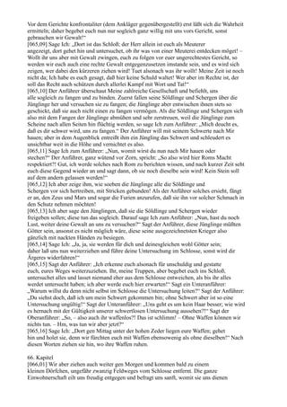 Vor dem Gerichte konfrontaliter (dem Ankläger gegenübergestellt) erst läßt sich die Wahrheit
ermitteln; daher begebet euch nun nur sogleich ganz willig mit uns vors Gericht, sonst
gebrauchen wir Gewalt!“
[065,09] Sage Ich: „Dort ist das Schloß; der Herr allein ist euch als Meuterer
angezeigt, dort gehet hin und untersuchet, ob ihr was von einer Meuterei entdecken möget! –
Wollt ihr uns aber mit Gewalt zwingen, euch zu folgen vor euer ungerechtestes Gericht, so
werden wir euch auch eine rechte Gewalt entgegenzusetzen imstande sein, und es wird sich
zeigen, wer dabei den kürzeren ziehen wird! Tuet alsonach was ihr wollt! Meine Zeit ist noch
nicht da; Ich habe es euch gesagt, daß hier keine Schuld waltet! Wer aber im Rechte ist, der
soll das Recht auch schützen durch allerlei Kampf mit Wort und Tat!“
[065,10] Der Anführer überschaut Meine zahlreiche Gesellschaft und befiehlt, uns
alle sogleich zu fangen und zu binden. Zuerst fallen seine Söldlinge und Schergen über die
Jünglinge her und versuchen sie zu fangen; die Jünglinge aber entwischen ihnen stets so
geschickt, daß sie auch nicht einen zu fangen vermögen. Als die Söldlinge und Schergen sich
also mit dem Fangen der Jünglinge abmühen und sehr zerstreuen, weil die Jünglinge zum
Scheine nach allen Seiten hin flüchtig werden, so sage Ich zum Anführer: „Mich deucht es,
daß es dir schwer wird, uns zu fangen.“ Der Anführer will mit seinem Schwerte nach Mir
hauen; aber in dem Augenblick entreißt ihm ein Jüngling das Schwert und schleudert es
unsichtbar weit in die Höhe und vernichtet es also.
[065,11] Sage Ich zum Anführer: „Nun, womit wirst du nun nach Mir hauen oder
stechen?“ Der Anführer, ganz wütend vor Zorn, spricht: „So also wird hier Roms Macht
respektiert?! Gut, ich werde solches nach Rom zu berichten wissen, und nach kurzer Zeit seht
euch diese Gegend wieder an und sagt dann, ob sie noch dieselbe sein wird! Kein Stein soll
auf dem andern gelassen werden!“
[065,12] Ich aber zeige ihm, wie soeben die Jünglinge alle die Söldlinge und
Schergen vor sich hertreiben, mit Stricken gebunden! Als der Anführer solches ersieht, fängt
er an, den Zeus und Mars und sogar die Furien anzurufen, daß sie ihn vor solcher Schmach in
den Schutz nehmen möchten!
[065,13] Ich aber sage den Jünglingen, daß sie die Söldlinge und Schergen wieder
freigeben sollen; diese tun das sogleich. Darauf sage Ich zum Anführer: „Nun, hast du noch
Lust, weiter deine Gewalt an uns zu versuchen?“ Sagt der Anführer, diese Jünglinge müßten
Götter sein, ansonst es nicht möglich wäre, diese seine ausgezeichnetsten Krieger also
gänzlich mit nackten Händen zu besiegen.
[065,14] Sage Ich: „Ja, ja, sie werden für dich und deinesgleichen wohl Götter sein;
daher laß uns nun weiterziehen und führe deine Untersuchung im Schlosse, sonst wird dir
Ärgeres widerfahren!“
[065,15] Sagt der Anführer: „Ich erkenne euch alsonach für unschuldig und gestatte
euch, eures Weges weiterzuziehen. Ihr, meine Truppen, aber begebet euch ins Schloß,
untersuchet alles und lasset niemand eher aus dem Schlosse entweichen, als bis ihr alles
werdet untersucht haben; ich aber werde euch hier erwarten!“ Sagt ein Unteranführer:
„Warum willst du denn nicht selbst im Schlosse die Untersuchung leiten?“ Sagt der Anführer:
„Du siehst doch, daß ich um mein Schwert gekommen bin; ohne Schwert aber ist so eine
Untersuchung ungültig!“ Sagt der Unteranführer: „Uns geht es um kein Haar besser; wie wird
es hernach mit der Gültigkeit unserer schwertlosen Untersuchung aussehen?!“ Sagt der
Oberanführer: „So, – also auch ihr waffenlos?! Das ist schlimm! – Ohne Waffen können wir
nichts tun. – Hm, was tun wir aber jetzt?“
[065,16] Sage Ich: „Dort gen Mittag unter der hohen Zeder liegen eure Waffen; gehet
hin und holet sie, denn wir fürchten euch mit Waffen ebensowenig als ohne dieselben!“ Nach
diesen Worten ziehen sie hin, wo ihre Waffen ruhen.

66. Kapitel
[066,01] Wir aber ziehen auch weiter gen Morgen und kommen bald zu einem
kleinen Dörfchen, ungefähr zwanzig Feldweges vom Schlosse entfernt. Die ganze
Einwohnerschaft eilt uns freudig entgegen und befragt uns sanft, womit sie uns dienen
 