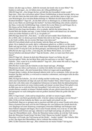 könnte. Ich aber sage zu ihnen: „Habt ihr niemand, der krank wäre in eurer Mitte?“ Sie
bejahen es und sagen: „Ja, wir haben einen, der völlig gichtbrüchig ist!“
[066,02] Sage Ich: „Also bringet ihn her, auf daß ihm die Gesundheit wieder werde!“
Sagt einer: „Herr, das wird schwer gehen! Dieser Gichtbrüchige ist derart kontrakt, daß er nun
bei volle drei Jahre das Bett nicht mehr verlassen kann, und das Bett, darin er liegt, ist schwer
zum Weitertragen, da es mit dem Boden befestigt ist. Möchtest du dich denn nicht zum
Kranken bemühen?“ Sage Ich: „So das Bett schwer zu übertragen ist, so hüllet den Kranken
denn in eine Matte ein und bringet ihn hierher!“ Auf diese Beheißung eilen etliche schnell in
das Haus, in dem der Gichtbrüchige liegt, wickeln ihn in eine Matte ein und bringen ihn zu
Mir hinaus auf die Straße und sagen: „Herr, hier ist der arme Kranke!“
[066,03] Ich aber frage den Kranken, ob er es glaube, daß Ich ihn heilen könne. Da
besieht Mich der Kranke und sagt: „Lieber Freund, du siehst wohl danach aus; du scheinst
schon ein rechter Heiland zu sein! Ja, ja, ich glaube es!“
[066,04] Sage darauf Ich: „Nun denn, – so stehe auf und wandle! Dein Glaube kam
dir zu Hilfe; aber vor deinen gewissen Sünden hüte dich in der Folge, auf daß du nicht wieder
in die Gicht verfällst, die ein zweites Mal ärger wäre denn nun!“
[066,05] Und alsbald erhebt sich der Kranke, hebt die Matte auf und fängt an zu
gehen. Als er dadurch erst merkt, daß er vollkommen geheilt ist, so fällt er vor Mir nieder,
dankt und sagt am Ende: „Herr, in Dir ist mehr denn Menschenkraft; gelobt sei die Kraft
Gottes in Dir! O selig der Leib, der Dich getragen, und überselig die Brust, die Du gesogen!“
[066,06] Ich aber sage zu ihm: „Und selig alle, die Meine Worte hören, sie in ihrem
Herzen behalten und darnach leben!“ Sagt der Kranke: „Herr, wo kann man Dich reden
hören?“
[066,07] Sage Ich: „Kennst du doch den Oberpriester Jonael von Sichar, der auf
Garizim opferte! Siehe, der hat Mein Wort; gehe hin und lerne es von ihm!“ Sagt der
Geheilte: „Herr, wann ist er zu treffen daheim?“ Sage Ich: „Hier neben Mir steht er; frage ihn
selbst, er wird es dir sagen!“
[066,08] Hier wendet sich der Geheilte an den Jonael und sagt: „Würdiger
Oberpriester des Jehova auf Garizim, in welcher Zeit dürfte ich in dein Haus treten?“
[066,09] Sagt Jonael: „Bis jetzt bestand deine Arbeit im Liegen und im geduldigen
Ertragen deines Leidens; du hast demnach daheim nicht viel zu versäumen. Gehe mit uns den
heutigen Tag über und höre; es wird noch so manches vorkommen, und morgen sollst du alles
andere erfahren!“
[066,10] Sagt der Geheilte: „So ich als würdig erachtet werden mag, zu wandeln in
solch einer Gesellschaft, da folge ich euch mit allen Freuden! Denn, lieber Freund, wenn man
durch drei volle Jahre unter oft unsäglichen Schmerzen im harten Bette hat dahinschmachten
müssen und nun durch ein reines Gotteswunder auf einmal von dem bösen Übel geheilt wird,
da fühlt man erst so recht den Wert der Gesundheit! Und welch eine Freude ist es, mit
geraden Beinen wandeln zu können! Deshalb möchte ich nun, gleich einem David, tanzend
und springend vor euch einhergehen und mit großem Jauchzen loben die große Güte des
Herrn!“
[066,11] Sagt Jonael: „Gehe und tue desgleichen, auf daß vor unsern Augen erfüllet
werde, wie es vom Herrn geschrieben steht: ,Und der Lahme wird springen wie ein Hirsch!‘“
[066,12] Da wirft der Geheilte die Matte von sich, begibt sich schnell vor die
Gesellschaft, fängt an zu springen und zu jauchzen und läßt sich in seiner Freude nicht stören.
Denn es kommen ihm nach zwei bis drei Feldweges die vom Schlosse des Jairuth durch die
zwei Jünglinge auf einen Seitenweg versprengten römischen Söldlinge und Schergen samt
ihren Führern entgegen und fragen, ihn in seiner Freude störend, was er da tue. Er aber läßt
sich dadurch nicht beirren und sagt, während er noch hüpft und springt, als achtete er der
Frage des Oberanführers nicht: „Wenn die Menschen lustig werden, da wird das Vieh traurig;
denn der Menschen Freude bringt Tod dem Viehe! Darum nur Jurahel! Jurahel! – Die
Menschen voll Freude, das Vieh traurig auf der Heide! – Jurahel, Jurahel!“ Der Geheilte fährt
so fort. Das ärgert den Oberanführer, und er verbietet ihm solchen Lärm.
[066,13] Der Genesene aber sagt: „Was verbietest du mir meine Freude!? Ich lag drei
 