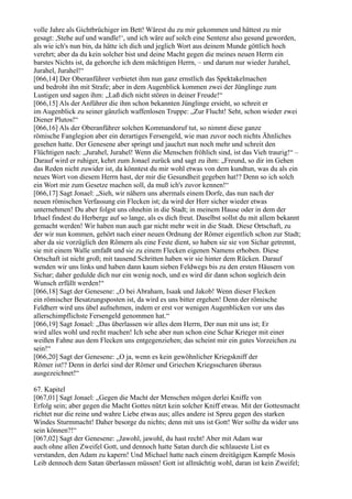 volle Jahre als Gichtbrüchiger im Bett! Wärest du zu mir gekommen und hättest zu mir
gesagt: ,Stehe auf und wandle!‘, und ich wäre auf solch eine Sentenz also gesund geworden,
als wie ich's nun bin, da hätte ich dich und jeglich Wort aus deinem Munde göttlich hoch
verehrt; aber da du kein solcher bist und deine Macht gegen die meines neuen Herrn ein
barstes Nichts ist, da gehorche ich dem mächtigen Herrn, – und darum nur wieder Jurahel,
Jurahel, Jurahel!“
[066,14] Der Oberanführer verbietet ihm nun ganz ernstlich das Spektakelmachen
und bedroht ihn mit Strafe; aber in dem Augenblick kommen zwei der Jünglinge zum
Lustigen und sagen ihm: „Laß dich nicht stören in deiner Freude!“
[066,15] Als der Anführer die ihm schon bekannten Jünglinge ersieht, so schreit er
im Augenblick zu seiner gänzlich waffenlosen Truppe: „Zur Flucht! Seht, schon wieder zwei
Diener Plutos!“
[066,16] Als der Oberanführer solchen Kommandoruf tut, so nimmt diese ganze
römische Fanglegion aber ein derartiges Fersengeld, wie man zuvor noch nichts Ähnliches
gesehen hatte. Der Genesene aber springt und jauchzt nun noch mehr und schreit den
Flüchtigen nach: „Jurahel, Jurahel! Wenn die Menschen fröhlich sind, ist das Vieh traurig!“ –
Darauf wird er ruhiger, kehrt zum Jonael zurück und sagt zu ihm: „Freund, so dir im Gehen
das Reden nicht zuwider ist, da könntest du mir wohl etwas von dem kundtun, was du als ein
neues Wort von diesem Herrn hast, der mir die Gesundheit gegeben hat!? Denn so ich solch
ein Wort mir zum Gesetze machen soll, da muß ich's zuvor kennen!“
[066,17] Sagt Jonael: „Sieh, wir nähern uns abermals einem Dorfe, das nun nach der
neuen römischen Verfassung ein Flecken ist; da wird der Herr sicher wieder etwas
unternehmen! Du aber folgst uns ohnehin in die Stadt; in meinem Hause oder in dem der
Irhael findest du Herberge auf so lange, als es dich freut. Daselbst sollst du mit allem bekannt
gemacht werden! Wir haben nun auch gar nicht mehr weit in die Stadt. Diese Ortschaft, zu
der wir nun kommen, gehört nach einer neuen Ordnung der Römer eigentlich schon zur Stadt;
aber da sie vorzüglich den Römern als eine Feste dient, so haben sie sie von Sichar getrennt,
sie mit einem Walle umfaßt und sie zu einem Flecken eigenen Namens erhoben. Diese
Ortschaft ist nicht groß; mit tausend Schritten haben wir sie hinter dem Rücken. Darauf
wenden wir uns links und haben dann kaum sieben Feldwegs bis zu den ersten Häusern von
Sichar; daher gedulde dich nur ein wenig noch, und es wird dir dann schon sogleich dein
Wunsch erfüllt werden!“
[066,18] Sagt der Genesene: „O bei Abraham, Isaak und Jakob! Wenn dieser Flecken
ein römischer Besatzungsposten ist, da wird es uns bitter ergehen! Denn der römische
Feldherr wird uns übel aufnehmen, indem er erst vor wenigen Augenblicken vor uns das
allerschimpflichste Fersengeld genommen hat.“
[066,19] Sagt Jonael: „Das überlassen wir alles dem Herrn, Der nun mit uns ist; Er
wird alles wohl und recht machen! Ich sehe aber nun schon eine Schar Krieger mit einer
weißen Fahne aus dem Flecken uns entgegenziehen; das scheint mir ein gutes Vorzeichen zu
sein!“
[066,20] Sagt der Genesene: „O ja, wenn es kein gewöhnlicher Kriegskniff der
Römer ist!? Denn in derlei sind der Römer und Griechen Kriegsscharen überaus
ausgezeichnet!“

67. Kapitel
[067,01] Sagt Jonael: „Gegen die Macht der Menschen mögen derlei Kniffe von
Erfolg sein; aber gegen die Macht Gottes nützt kein solcher Kniff etwas. Mit der Gottesmacht
richtet nur die reine und wahre Liebe etwas aus; alles andere ist Spreu gegen des starken
Windes Sturmmacht! Daher besorge du nichts; denn mit uns ist Gott! Wer sollte da wider uns
sein können?!“
[067,02] Sagt der Genesene: „Jawohl, jawohl, du hast recht! Aber mit Adam war
auch ohne allen Zweifel Gott, und dennoch hatte Satan durch die schlaueste List es
verstanden, den Adam zu kapern! Und Michael hatte nach einem dreitägigen Kampfe Mosis
Leib dennoch dem Satan überlassen müssen! Gott ist allmächtig wohl, daran ist kein Zweifel;
 