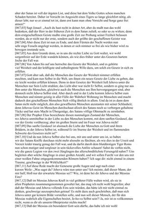aber der Satan ist voll der ärgsten List, und diese hat dem Volke Gottes schon manchen
Schaden bereitet. Daher ist Vorsicht im Angesicht eines Tigers so lange gleichfort nötig, als
dieser lebt; nur so er einmal tot ist, dann erst kann man ohne Vorsicht und Sorge ganz frei
atmen!“
[067,03] Sagt Jonael: „Auch du hast recht in deiner Art, aber du mußt nun das wohl
bedenken, daß der Herr in der früheren Zeit es dem Satan zuließ, so oder so zu wirken; denn
dem erstgeschaffenen Geiste mußte eine große Zeit zur Probung seiner Freiheit belassen
werden, da er nicht nur der erste, sondern auch der größte der geschaffenen Geister war.
[067,04] Aber diese Zeit ist nun zu Ende, und dem Fürsten der Nacht werden nun
sehr enge Fesseln angelegt werden, in denen er sich nimmer so frei als wie bisher wird zu
bewegen imstande sein.
[067,05] Aus dem Grunde denn, so in uns die rechte Liebe zu Gott waltet, wir wohl
sorgenfreier auf der Erde wandeln können, als wie dies früher unter des Gesetzes hartem
Joche der Fall war.
[067,06] Von Adam bis auf uns herrschte das Gesetz der Weisheit, und es gehörte
viel Weisheit und der kräftigste und unbedingteste Wille dazu, um solch ein Gesetz in sich zu
erfüllen.
[067,07] Gott aber sah, daß die Menschen das Gesetz der Weisheit nimmer erfüllen
mochten, und kam nun Selbst in die Welt, um ihnen ein neues Gesetz der Liebe zu geben, das
sie leicht werden erfüllen können. Denn in dem Gesetze der Weisheit ließ Jehova unter die
Menschen nur Sein Licht strahlen; das Licht aber war nicht Er Selbst, sondern es ging nur aus
Ihm unter die Menschen, gleichwie auch die Menschen aus Ihm hervorgegangen sind, aber
dennoch nicht Jehova Selbst sind. Aber durch und in der Liebe kommt Jehova Selbst zum
Menschen und nimmt geistig in aller Fülle der Wahrheit Wohnung im Menschen und macht
dadurch den geschaffenen Menschen Sich völlig ähnlich in allem. Und da ist es dann dem
Satan nicht mehr möglich, den also gewaffneten Menschen anzutasten mit seiner Schlauheit;
denn Jehovas Geist im Menschen durchschaut allzeit des Satans noch so verborgen gehaltene
Tücke und hat stets Macht in Übergenüge, des Satans völlige Ohnmacht zu zerstäuben.
[067,08] Der Prophet Elias bezeichnete diesen nunmaligen Zustand der Menschen,
wo Jehova unmittelbar in der Liebe zu den Menschen kommt, mit dem sanften Gesäusel, das
vor der Grotte vorüberzog; aber im großen Sturm und im Feuer war Jehova nicht!
[067,09] Das sanfte Gesäusel ist alsonach die Liebe der Menschen zu Gott und ihren
Brüdern, in der Jehova Selbst ist, während Er im Sturme der Weisheit und im flammenden
Schwerte des Gesetzes nicht ist!“
[067,10] Und da nun Jehova Selbst also bei uns, mit uns und unter uns ist, so haben
wir des Satans Kniffe durchaus nicht mehr alsosehr zu fürchten, als wie dies in der Urzeit und
Vorzeit leider traurig genug der Fall war, und du darfst darob dem blutdürstigen Tiger Roms
nun schon mutiger und sorgloser in sein tückevolles Antlitz schauen! Sahst du vorhin nicht,
wie die ganze Legion vor den zwei Jünglingen das allerschmählichste Fersengeld nahm?! Uns
begleiten aber solche Jünglinge in einer großen Anzahl, und wir sollen Furcht vor den uns mit
einer weißen Fahne entgegenkommenden Römern haben?! Ich sage dir: nicht einmal in einem
Traume, geschweige in der Wirklichkeit!“
[067,11] Auf diese Rede macht der Genesene große Augen und sagt nach einer
kurzen Weile: „Was sagst du? Jehova wäre nun unter uns? Ich meinte, daß dieser Mann, der
mir half, bloß nur der erwartete Messias sei!? Wie, ist denn bei dir Jehova und der Messias
Eins?
[067,12] Daß im Messias Jehovas Kraft in viel größerer Fülle walten wird, als sie in
allen Propheten zusammengenommen gewaltet hat, das mag ich recht wohl begreifen; aber
daß der Messias und Jehova vollends Eins sein würden, das hätte ich mir nicht einmal zu
denken, geschweige auszusprechen getraut! Es steht dazu auch geschrieben, daß man sich
Jehova unter gar keinem Bilde vorstellen solle, und nun soll dieser Mensch, der für den
Messias wahrlich alle Eigenschaften besitzt, Je-ho-va Selbst sein?! Ja, mir ist es vollkommen
recht, wenn es dir als unserm Oberpriester nichts macht!
[067,13] Daß der Messias ein besonderer Gott sein dürfte, das habe ich mir wohl
 