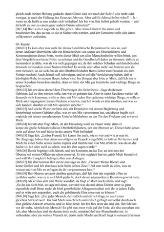 gleich nach meiner Heilung gedacht; denn Götter sind wir nach der Schrift alle mehr oder
weniger, je nach der Haltung des Gesetzes Jehovas. Aber daß Er Jehova Selbst wäre!? – Ja –
wenn so, da heißt es nun anders sich verhalten! Ich bin von Ihm Selbst geheilt worden, – und
da heißt es nun zu einem ganz andern Danke schreiten!“
[067,14] Hier will er sogleich zu Mir gehen. Aber Jonael hindert ihn daran und
bescheidet ihn, das zu tun, so sie in Sichar sein werden, und der Genesene stellt sich damit
vollkommen zufrieden.

68. Kapitel
[068,01] Es kam aber nun auch die römisch-militärische Deputation bei uns an, und
deren Anführer überreichte Mir ein Bittschreiben von seiten des Oberanführers und
Kommandanten dieses Forts, worin dieser Mich um alles Menschenheiles willen bittet, von
dem Vorgefallenen keine Notiz zu nehmen und die Gesellschaft dahin zu stimmen, daß sie es
niemandem erzähle, was da vor sich gegangen sei, da ihm solches Schaden und daneben aber
dennoch niemandem einen Nutzen brächte! Es werde aber allen mehr von Nutzen sein als
zum Schaden, so sie sich ihn als den Oberbefehlshaber Roms lieber zum Freunde als zum
Feinde machen! Auch Jairuth soll schweigen, und er soll die Versicherung haben, daß er
künftighin Ruhe in seinem Hause haben wird. Im übrigen aber bitte er Mich, daß Ich ihn in
seiner Residenz besuchen möchte; denn er hätte mit Mir gar heimliche und wichtige Dinge zu
besprechen!
[068,02] Ich erwidere darauf dem Überbringer des Schreibens: „Sage du deinem
Gebieter, daß es ihm werden solle, um was er gebeten hat. Aber in seine Residenz werde Ich
dennoch nicht kommen; wolle er aber mit Mir reden über geheime wichtige Dinge, so solle er
Mich am Eingangstore dieses Fleckens erwarten, und Ich werde es ihm kundtun, um was es
sich handelt, darüber er mit Mir sprechen möchte.“
[068,03] Auf solche Worte entfernt sich der Deputierte mit dessen Begleitung und
hinterbringt seinem Gebieter alles, was er von Mir vernommen hat, und dieser begibt sich
sogleich mit seinen auserlesensten Unterbefehlshabern an das Tor des Fleckens und erwartet
Mich.
[068,04] Jairuth aber fragt Mich, ob der Einladung wohl zu trauen wäre; denn er
kenne die große Schlauheit dieses Oberbefehlshabers, der ein Oberster sei. Dieser habe schon
viele auf diese Art und Weise in die andere Welt befördert!
[068,05] Sage Ich: „Lieber Freund, Ich kenne ihn auch, wie er war und wie er nun ist.
Die Jünglinge haben ihm einen unvertilgbaren Respekt eingeflößt, er hält sie für Genien und
Mich für einen Sohn seines Gottes Jupiter und möchte nun von Mir erfahren, was da an der
Sache ist. Ich aber weiß es schon, was Ich ihm sagen werde!“
[068,06] Damit begnügt sich Jairuth, und wir kommen an das Tor, an dem uns der
Oberste mit seinen Offizieren schon erwartet. Er tritt sogleich hervor, grüßt Mich freundlich
und will Mich sogleich befragen über sein Anliegen.
[068,07] Ich aber komme ihm zuvor und sage zu ihm: „Freund! Meine Diener sind
keine Genien und Ich durchaus kein Sohn deines Zeus! Und nun weißt du alles, was zu
wissen und von Mir zu erfragen du dir vorgenommen hast.“
[068,08] Der Oberste erstaunt darüber gewaltigst, daß Ich ihm das sogleich offen zu
erzählen wußte, was er in sich bloß gedacht, doch davon niemanden in Kenntnis gesetzt hatte.
[068,09] Als er also sich eine Weile wundert, da fragt er Mich noch einmal und sagt:
„So du das nicht bist, so sage mir denn, wer und was du und deine Diener denn so ganz
eigentlich sind! Denn mehr als bloß gewöhnliche Alltagsmenschen seid ihr in jedem Falle,
und es wäre mir angenehm, euch die gebührende Ehre erweisen zu können.“
[068,10] Sage Ich: „Ein jeder Mensch, der redlich und ehrlich fragt, ist auch einer
gleichen Antwort wert. Du hast Mich nun ehrlich und redlich gefragt und sollst darob auch
eine gleiche Antwort erhalten, und so höre denn: Ich bin fürs erste das und der, Der Ich nun
vor dir stehe, nämlich ein Mensch! Es gibt nun zwar viele auf der Erde, die also aussehen wie
Ich; aber Menschen sind sie darum doch nicht, sondern bloß nur Menschenlarven. Je
vollendeter aber ein wahrer Mensch ist, desto mehr Macht und Kraft liegt in seinem Erkennen
 