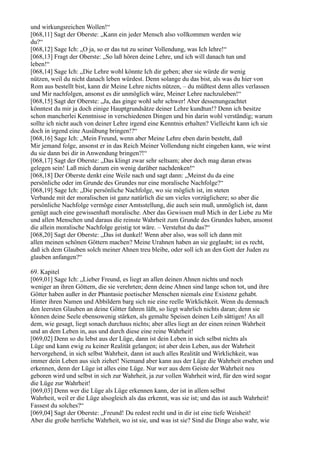 und wirkungsreichen Wollen!“
[068,11] Sagt der Oberste: „Kann ein jeder Mensch also vollkommen werden wie
du?“
[068,12] Sage Ich: „O ja, so er das tut zu seiner Vollendung, was Ich lehre!“
[068,13] Fragt der Oberste: „So laß hören deine Lehre, und ich will danach tun und
leben!“
[068,14] Sage Ich: „Die Lehre wohl könnte Ich dir geben; aber sie würde dir wenig
nützen, weil du nicht danach leben würdest. Denn solange du das bist, als was du hier von
Rom aus bestellt bist, kann dir Meine Lehre nichts nützen, – du müßtest denn alles verlassen
und Mir nachfolgen, ansonst es dir unmöglich wäre, Meiner Lehre nachzuleben!“
[068,15] Sagt der Oberste: „Ja, das ginge wohl sehr schwer! Aber dessenungeachtet
könntest du mir ja doch einige Hauptgrundsätze deiner Lehre kundtun!? Denn ich besitze
schon mancherlei Kenntnisse in verschiedenen Dingen und bin darin wohl verständig; warum
sollte ich nicht auch von deiner Lehre irgend eine Kenntnis erhalten? Vielleicht kann ich sie
doch in irgend eine Ausübung bringen!?“
[068,16] Sage Ich: „Mein Freund, wenn aber Meine Lehre eben darin besteht, daß
Mir jemand folge, ansonst er in das Reich Meiner Vollendung nicht eingehen kann, wie wirst
du sie dann bei dir in Anwendung bringen?!“
[068,17] Sagt der Oberste: „Das klingt zwar sehr seltsam; aber doch mag daran etwas
gelegen sein! Laß mich darum ein wenig darüber nachdenken!“
[068,18] Der Oberste denkt eine Weile nach und sagt dann: „Meinst du da eine
persönliche oder im Grunde des Grundes nur eine moralische Nachfolge?“
[068,19] Sage Ich: „Die persönliche Nachfolge, wo sie möglich ist, im steten
Verbande mit der moralischen ist ganz natürlich die um vieles vorzüglichere; so aber die
persönliche Nachfolge vermöge einer Amtsstellung, die auch sein muß, unmöglich ist, dann
genügt auch eine gewissenhaft moralische. Aber das Gewissen muß Mich in der Liebe zu Mir
und allen Menschen und daraus die reinste Wahrheit zum Grunde des Grundes haben, ansonst
die allein moralische Nachfolge geistig tot wäre. – Verstehst du das?“
[068,20] Sagt der Oberste: „Das ist dunkel! Wenn aber also, was soll ich dann mit
allen meinen schönen Göttern machen? Meine Urahnen haben an sie geglaubt; ist es recht,
daß ich dem Glauben solch meiner Ahnen treu bleibe, oder soll ich an den Gott der Juden zu
glauben anfangen?“

69. Kapitel
[069,01] Sage Ich: „Lieber Freund, es liegt an allen deinen Ahnen nichts und noch
weniger an ihren Göttern, die sie verehrten; denn deine Ahnen sind lange schon tot, und ihre
Götter haben außer in der Phantasie poetischer Menschen niemals eine Existenz gehabt.
Hinter ihren Namen und Abbildern barg sich nie eine reelle Wirklichkeit. Wenn du demnach
den leersten Glauben an deine Götter fahren läßt, so liegt wahrlich nichts daran; denn sie
können deine Seele ebensowenig stärken, als gemalte Speisen deinen Leib sättigen! An all
dem, wie gesagt, liegt sonach durchaus nichts; aber alles liegt an der einen reinen Wahrheit
und an dem Leben in, aus und durch diese eine reine Wahrheit!
[069,02] Denn so du lebst aus der Lüge, dann ist dein Leben in sich selbst nichts als
Lüge und kann ewig zu keiner Realität gelangen; ist aber dein Leben, aus der Wahrheit
hervorgehend, in sich selbst Wahrheit, dann ist auch alles Realität und Wirklichkeit, was
immer dein Leben aus sich ziehet! Niemand aber kann aus der Lüge die Wahrheit ersehen und
erkennen, denn der Lüge ist alles eine Lüge. Nur wer aus dem Geiste der Wahrheit neu
geboren wird und selbst in sich zur Wahrheit, ja zur vollen Wahrheit wird, für den wird sogar
die Lüge zur Wahrheit!
[069,03] Denn wer die Lüge als Lüge erkennen kann, der ist in allem selbst
Wahrheit, weil er die Lüge alsogleich als das erkennt, was sie ist; und das ist auch Wahrheit!
Fassest du solches?“
[069,04] Sagt der Oberste: „Freund! Du redest recht und in dir ist eine tiefe Weisheit!
Aber die große herrliche Wahrheit, wo ist sie, und was ist sie? Sind die Dinge also wahr, wie
 