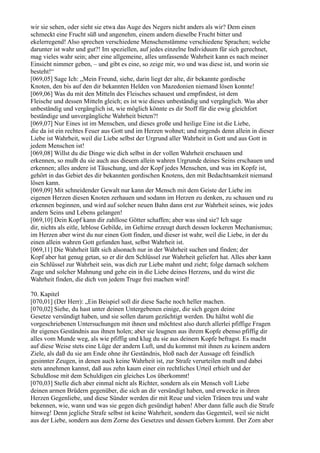 wir sie sehen, oder sieht sie etwa das Auge des Negers nicht anders als wir? Dem einen
schmeckt eine Frucht süß und angenehm, einem andern dieselbe Frucht bitter und
ekelerregend! Also sprechen verschiedene Menschenstämme verschiedene Sprachen; welche
darunter ist wahr und gut?! Im speziellen, auf jedes einzelne Individuum für sich gerechnet,
mag vieles wahr sein; aber eine allgemeine, alles umfassende Wahrheit kann es nach meiner
Einsicht nimmer geben, – und gibt es eine, so zeige mir, wo und was diese ist, und worin sie
besteht!“
[069,05] Sage Ich: „Mein Freund, siehe, darin liegt der alte, dir bekannte gordische
Knoten, den bis auf den dir bekannten Helden von Mazedonien niemand lösen konnte!
[069,06] Was du mit den Mitteln des Fleisches schauest und empfindest, ist dem
Fleische und dessen Mitteln gleich; es ist wie dieses unbeständig und vergänglich. Was aber
unbeständig und vergänglich ist, wie möglich könnte es dir Stoff für die ewig gleichfort
beständige und unvergängliche Wahrheit bieten?!
[069,07] Nur Eines ist im Menschen, und dieses große und heilige Eine ist die Liebe,
die da ist ein rechtes Feuer aus Gott und im Herzen wohnet; und nirgends denn allein in dieser
Liebe ist Wahrheit, weil die Liebe selbst der Urgrund aller Wahrheit in Gott und aus Gott in
jedem Menschen ist!
[069,08] Willst du die Dinge wie dich selbst in der vollen Wahrheit erschauen und
erkennen, so mußt du sie auch aus diesem allein wahren Urgrunde deines Seins erschauen und
erkennen; alles andere ist Täuschung, und der Kopf jedes Menschen, und was im Kopfe ist,
gehört in das Gebiet des dir bekannten gordischen Knotens, den mit Bedachtsamkeit niemand
lösen kann.
[069,09] Mit schneidender Gewalt nur kann der Mensch mit dem Geiste der Liebe im
eigenen Herzen diesen Knoten zerhauen und sodann im Herzen zu denken, zu schauen und zu
erkennen beginnen, und wird auf solcher neuen Bahn dann erst zur Wahrheit seines, wie jedes
andern Seins und Lebens gelangen!
[069,10] Dein Kopf kann dir zahllose Götter schaffen; aber was sind sie? Ich sage
dir, nichts als eitle, leblose Gebilde, im Gehirne erzeugt durch dessen lockeren Mechanismus;
im Herzen aber wirst du nur einen Gott finden, und dieser ist wahr, weil die Liebe, in der du
einen allein wahren Gott gefunden hast, selbst Wahrheit ist.
[069,11] Die Wahrheit läßt sich alsonach nur in der Wahrheit suchen und finden; der
Kopf aber hat genug getan, so er dir den Schlüssel zur Wahrheit geliefert hat. Alles aber kann
ein Schlüssel zur Wahrheit sein, was dich zur Liebe mahnt und zieht; folge darnach solchem
Zuge und solcher Mahnung und gehe ein in die Liebe deines Herzens, und du wirst die
Wahrheit finden, die dich von jedem Truge frei machen wird!

70. Kapitel
[070,01] (Der Herr): „Ein Beispiel soll dir diese Sache noch heller machen.
[070,02] Siehe, du hast unter deinen Untergebenen einige, die sich gegen deine
Gesetze versündigt haben, und sie sollen darum gezüchtigt werden. Du hältst wohl die
vorgeschriebenen Untersuchungen mit ihnen und möchtest also durch allerlei pfiffige Fragen
ihr eigenes Geständnis aus ihnen holen; aber sie leugnen aus ihrem Kopfe ebenso pfiffig dir
alles vom Munde weg, als wie pfiffig und klug du sie aus deinem Kopfe befragst. Es macht
auf diese Weise stets eine Lüge der andern Luft, und du kommst mit ihnen zu keinem andern
Ziele, als daß du sie am Ende ohne ihr Geständnis, bloß nach der Aussage oft feindlich
gesinnter Zeugen, in denen auch keine Wahrheit ist, zur Strafe verurteilen mußt und dabei
stets annehmen kannst, daß aus zehn kaum einer ein rechtliches Urteil erhielt und der
Schuldlose mit dem Schuldigen ein gleiches Los überkommt!
[070,03] Stelle dich aber einmal nicht als Richter, sondern als ein Mensch voll Liebe
deinen armen Brüdern gegenüber, die sich an dir versündigt haben, und erwecke in ihren
Herzen Gegenliebe, und diese Sünder werden dir mit Reue und vielen Tränen treu und wahr
bekennen, wie, wann und was sie gegen dich gesündigt haben! Aber dann falle auch die Strafe
hinweg! Denn jegliche Strafe selbst ist keine Wahrheit, sondern das Gegenteil, weil sie nicht
aus der Liebe, sondern aus dem Zorne des Gesetzes und dessen Gebers kommt. Der Zorn aber
 