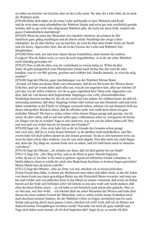ist selbst ein Gericht; im Gerichte aber ist die Liebe nicht. Wo aber die Liebe fehlt, da ist auch
die Wahrheit nicht.
[070,04] Halte dich daher an die reine Liebe und handle in ihrer Wahrheit und Kraft,
und du wirst dann auch allenthalben die Wahrheit finden und wirst gar sehr ersichtlich gewahr
werden, daß es gar wohl eine allgemeine Wahrheit gibt, die nicht nur diese Erde, sondern die
ganze Undendlichkeit durchdringt!
[070,05] Wenn du unter den Menschen also handeln möchtest, da würdest du Mir
moralisch ganz gültig nachfolgen und dir durch solche Nachfolge das ewige Leben
erkämpfen. So du aber bleibst, wie du nun bist, da wird dir über dem Grabe nichts als Nacht
und ein leeres, lügenvolles Sein, das da ist des Geistes der Liebe und Wahrheit Tod,
übrigbleiben!
[070,06] Denn sieh, nur sehr kurz dauert dieses Erdenleben; dann kommt die endlose
Ewigkeit! Wie du fallen wirst, so wirst du auch liegenbleiben, so in dir die echte Wahrheit
nicht lebendig geworden ist!
[070,07] Nun weißt du alles, was dir vorderhand zu wissen nötig ist. Willst du aber
mehr, da gehe gelegentlich zum Oberpriester Jonael nach Sichar hin; der wird dir alles
kundtun, was er von Mir gelernt, gesehen und erfahren hat! Handle darnach, so wirst du selig
werden!“
[070,08] Sagt der Oberste, ganz durchdrungen von der Wahrheit Meiner Rede:
„Freund, ich habe aus deiner Rede nun entnommen, daß du ein Weisester der Weisen dieser
Erde bist, und ich werde daher auch alles tun, was du mir angeraten hast; aber nur möchte ich
jetzt das von dir selbst erfahren, wer du so ganz eigentlich bist! Denn sieh, abgesehen von
dem, daß mir von deinen dich begleitenden Jünglingen eine volle, allerschmählichste
Niederlage bereitet worden ist, die ich mir nicht auf eine andere Art erklären kann, als daß ich
notwendig annehme, daß diese Jünglinge Götter oder Genien aus den Himmeln sind und mich
daher wunderbar in die Flucht zu schlagen vermocht haben, erkenne ich nun dennoch bloß aus
deiner übergroßen Weisheit allein, daß du offenbar mehr sein mußt denn allein ein ganz
einfacher Mensch! Du hast es sicher schon vielen deiner Jünger gesagt und gezeigt, wer du
seiest; du aber siehst, daß es mir nun selbst ganz vollkommen ernst ist, wenigstens im Geiste
ein Jünger von dir zu werden! Sage es also auch mir, was ich von dir selbst halten soll! Wer
und was und von woher bist du im Grunde des Grundes?“
[070,09] Sage Ich: „Fürs erste habe Ich es dir im Grunde des Grundes schon gesagt
und zwar also, daß du es leicht fassen könntest, so du darüber recht nachdächtest, und fürs
zweite habe Ich dich soeben darum an den Jonael gewiesen. So du zu ihm kommen wirst, da
wirst du dann schon alles erfahren, was dir nun noch abgeht. Nun aber halte uns nicht länger
auf; denn der Tag fängt an, seinem Ende sich zu nahen, und Ich muß heute noch so manches
verrichten!“
[070,10] Sagt der Oberste: „So erlaube mir denn, daß ich dich geleite bis zur Stadt!“
[070,11] Sage Ich: „Der Weg ist frei, und so du Mich in guter Absicht begleiten
willst, da tue es! Ist aber in dir noch so geheim irgend ein höllischer Grund vorhanden, so
bleibe daheim; denn es würde dir solch eine Begleitung durchaus zu keinem Segen gereichen!
Meine Macht hast du bereits erprobt.“
[070,12] Sagt der Oberste: „Das sei ferne von mir, obschon ich in diesen kritischen
Zeiten Grund dazu hätte, in denen die Mythenzeit stets näher und näher rückt, in der die Juden
von ihrem Gotte aus einen gewaltigen Retter aus der Herrschaft Roms erwarten, und man nun
hin und wieder sich von jüdischer Seite in die Ohren zu raunen vernimmt, daß solch ein Retter
bereits auf der Erde sich befinden solle! Ich könnte es mir also wohl sehr leicht denken, daß
eben du dieser Retter seiest, – ja, ich habe es mir heimlich auch schon also gedacht. Aber es
sei ihm nun, wie ihm wolle, – ich erkenne dich als einen Weisesten der Weisen und liebe dich
darum als einen wahren Freund der Menschen; und so sollen solche meine Gedanken mich
auch durchaus nimmer hindern, dir der Wahrheit willen zu folgen, persönlich nun bis nach
Sichar und geistig durch mein ganzes Leben, obschon ich wohl weiß, daß ich als Römer mir
dadurch keinen Triumphbogen errichten werde! Nun habe ich mich dir ganz enthüllt und
frage dich daher noch einmal, ob ich dich begleiten darf. Sagst du ja, so werde ich dich
 