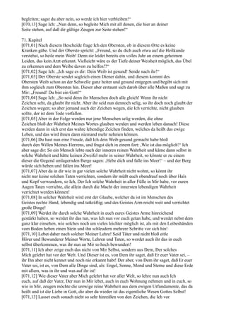 begleiten; sagst du aber nein, so werde ich hier verbleiben!“
[070,13] Sage Ich: „Nun denn, so begleite Mich mit all denen, die hier an deiner
Seite stehen, auf daß dir gültige Zeugen zur Seite stehen!“

71. Kapitel
[071,01] Nach diesem Bescheide frage Ich den Obersten, ob in diesem Orte es keine
Kranken gäbe. Und der Oberste spricht: „Freund, so du dich auch etwa auf die Heilkunde
verstehst, so heile mein Weib! Denn sie leidet bereits ein volles Jahr an einem geheimen
Leiden, das kein Arzt erkennt. Vielleicht wäre es der Tiefe deiner Weisheit möglich, das Übel
zu erkennen und dem Weibe davon zu helfen!?“
[071,02] Sage Ich: „Ich sage es dir: Dein Weib ist gesund! Sende nach ihr!“
[071,03] Der Oberste sendet sogleich einen Diener dahin, und diesem kommt des
Obersten Weib schon an der Schwelle ganz heiter und gesund entgegen und begibt sich mit
ihm sogleich zum Obersten hin. Dieser aber erstaunt sich darob über alle Maßen und sagt zu
Mir: „Freund! Du bist ein Gott!“
[071,04] Sage Ich: „So seid denn ihr Menschen doch alle gleich! Wenn ihr nicht
Zeichen seht, da glaubt ihr nicht. Aber ihr seid nun dennoch selig, so ihr doch noch glaubt der
Zeichen wegen; so aber jemand auch der Zeichen wegen, die Ich verrichte, nicht glauben
sollte, der ist dem Tode verfallen.
[071,05] Aber in der Folge werden nur jene Menschen selig werden, die ohne
Zeichen bloß der Wahrheit Meines Wortes glauben werden und werden leben danach! Diese
werden dann in sich erst das wahre lebendige Zeichen finden, welches da heißt das ewige
Leben, und das wird ihnen dann niemand mehr nehmen können.
[071,06] Du hast nun eine Freude, daß Ich dein Weib gesund gemacht habe bloß
durch den Willen Meines Herzens, und fragst dich in einem fort: ,Wie ist das möglich?‘ Ich
aber sage dir: So ein Mensch lebte nach der inneren reinen Wahrheit und käme dann selbst in
solche Wahrheit und hätte keinen Zweifel mehr in seiner Wahrheit, so könnte er zu einem
dieser die Gegend umlagernden Berge sagen: ,Hebe dich und falle ins Meer!‘ – und der Berg
würde sich heben und fallen ins Meer!
[071,07] Aber da in dir wie in gar vielen solche Wahrheit nicht wohnt, so könnt ihr
nicht nur keine solchen Taten verrichten, sondern ihr müßt euch obendrauf noch über Hals
und Kopf verwundern, so Ich, Der Ich solche Wahrheit in aller Fülle in Mir habe, vor euren
Augen Taten verrichte, die allein durch die Macht der innersten lebendigen Wahrheit
verrichtet werden können!
[071,08] In solcher Wahrheit wird erst der Glaube, welcher da ist im Menschen des
Geistes rechte Hand, lebendig und tatkräftig; und des Geistes Arm reicht weit und verrichtet
große Dinge!
[071,09] Werdet ihr durch solche Wahrheit in euch eures Geistes Arme hinreichend
gestärkt haben, so werdet ihr das tun, was Ich nun vor euch getan habe, und werdet nebst dem
ganz klar einsehen, wie solches noch um vieles leichter möglich ist, als mit den Leibeshänden
vom Boden heben einen Stein und ihn schleudern mehrere Schritte vor sich hin!
[071,10] Lebet daher nach solcher Meiner Lehre! Seid Täter und nicht bloß eitle
Hörer und Bewunderer Meiner Worte, Lehren und Taten, so werdet auch ihr das in euch
selbst überkommen, was ihr nun an Mir so hoch bewundert!
[071,11] Ich aber zeige euch das nicht von Mir Selbst, sondern aus Dem, Der solches
Mich gelehrt hat vor der Welt. Und Dieser ist es, von Dem ihr saget, daß Er euer Vater sei, –
ihr Ihn aber nicht kennet und noch nie erkannt habt! Der aber, von Dem ihr saget, daß Er euer
Vater sei, ist es, von Dem alle Dinge sind, als: Engel, Sonne, Mond und Sterne und diese Erde
mit allem, was in ihr und was auf ihr ist!
[071,12] Wie dieser Vater aber Mich gelehrt hat vor aller Welt, so lehre nun auch Ich
euch, auf daß der Vater, Der nun in Mir lebet, auch in euch Wohnung nehmen und in euch, so
wie in Mir, zeugen möchte die urewige reine Wahrheit aus dem ewigen Urfundamente, das da
heißt und ist die Liebe in Gott, die aber da wieder ist das eigentliche Wesen Gottes Selbst!
[071,13] Lasset euch sonach nicht so sehr hinreißen von den Zeichen, die Ich vor
 