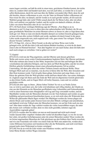 euren Augen verrichte, auf daß ihr nicht in einen toten, gerichteten Glauben kommt, der nichts
nütze ist, sondern lebet und handelt nach dem, was Ich euch lehre, so werdet ihr es in euch
selbst überkommen, darob ihr euch nun über die Maßen verwundert über Mich; denn ihr seid
alle berufen, ebenso vollkommen zu sein, wie der Vater im Himmel Selbst vollkommen ist!
Nun wisset ihr alles; tut danach, und ihr werdet es in euch gewahr werden, ob Ich euch die
Wahrheit gesagt habe oder nicht! Prüfet sonach durch die Tat Meine Lehre, aber mit allem
Eifer, weit entfernt von jeglicher Lauheit, und ihr werdet erst dadurch erfahren, ob diese
Lehre von einem Menschen oder ob sie von Gott ist!“
[071,14] Nach dieser wichtigen Belehrung sagt der Oberste: „Nun fängt es an zu
dämmern in mir! Es liegt zwar in allem dem eine unberechenbar tiefe Weisheit, die für uns
ganz gewöhnliche Menschen im ersten Moment schwer zu fassen ist; aber es liegt daran eben
nicht gar viel. Denn so man erst durchs Handeln darnach zur rechten Einsicht gelangen kann,
so lasse ich nun alles weitere Grübeln und werde, nachdem ich durch Jonael in die ganze
Lehre werde eingeweiht sein, mich sogleich aufs volle, ganz ernste Tun verlegen. Und bei
diesem Vorsatze verbleibe es!“
[071,15] Sage Ich: „Gut so, Mein Freund; so du aber auf diese Weise zum Lichte
gelangen wirst, da laß dies dein Licht auch deinen Brüdern leuchten, so wirst du dir damit
einen Lohn im Himmel bereiten! – Nun aber begeben wir uns nach Sichar; denn Ich habe dort
auch noch einiges zu verrichten. Und so gehen wir weiter!“

72. Kapitel
[072,01] Es wird nun der Weg angetreten, und der Oberste samt dessen geheiltem
Weibe und zweien seiner ersten Unterkommandanten begleiten Mich. Der Oberste und dessen
Weib aber nehmen den Jonael in ihre Mitte, besprechen sich mit ihm und befragen ihn über
verschiedenes der jüdischen Religion, und was darin auf Mich Bezug hätte; und der im ersten
Dörflein geheilte Gichtbrüchige nimmt einen alleraufmerksamsten Teil an solcher
Unterredung. Ich aber gehe unter den sieben Töchtern Jonaels und dessen Weibe. Diese
befragen Mich auch um so manches, was da etwa in Kürze über die Welt, über Jerusalem und
über Rom kommen werde. Und ich gebe ihnen gütige Antworten und zeige ihnen, wie in
Kürze der geheime Fürst der Welt gerichtet werde und kurz darauf alles, was seines Anhanges
ist. Zugleich zeige Ich ihnen auch das Ende der Welt und ein allgemeines Gericht gleich dem
zu den Zeiten Noahs, und sie fragen Mich voll tiefen Staunens, wann und wie solches
geschehen werde.
[072,02] Ich aber sage zu ihnen: „Meine lieben Töchter! So wie es zu Noahs Zeiten
war, so wird es auch dann sein; die Liebe wird abnehmen und völlig erkalten, der Glaube an
eine aus den Himmeln an die Menschen geoffenbarte reine Lebenslehre und Gotteserkenntnis
wird in einen finstersten toten Aberglauben voll Lug und Trug verwandelt werden, und die
Machthaber werden sich der Menschen abermals wie der Tiere bedienen und werden sie ganz
kaltblütig und gewissenlosest hinschlachten lassen, so sie sich nicht ohne alle Widerrede dem
Willen der glänzenden Macht fügen werden! Die Mächtigen werden die Armen plagen mit
allerlei Druck und werden jeden freieren Geist mit allen Mitteln verfolgen und unterdrücken,
und dadurch wird eine Trübsal unter die Menschen kommen, wie auf der Erde noch nie eine
war! Aber dann werden die Tage verkürzt werden der vielen Auserwählten wegen, die unter
den Armen sich vorfinden werden; denn wo dies nicht geschähe, könnten sogar die
Auserwählten zugrunde gehen!
[072,03] Es werden aber bis dahin von nun an noch tausend und nicht noch einmal
wieder tausend Jahre vergehen! Alsdann aber werde Ich dieselben Engel, so wie ihr sie nun
hier sehet, mit großen Aufrufsposaunen unter die armen Menschen senden! Diese werden die
im Geiste totgemachten Menschen der Erde gleichsam aus den Gräbern ihrer Nacht erwecken;
und wie eine Feuersäule sich wälzt von einem Ende der Welt zum andern hin, werden diese
vielen Millionen Geweckten sich hinstürzen über alle die Weltmächte, und nicht wird ihnen
jemand mehr einen Widerstand zu leisten vermögen!
[072,04] Von da an wird die Erde wieder zum Paradiese werden, und Ich werde
leiten Meine Kinder rechten Weges immerdar.
 