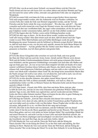[072,05] Aber von da an nach einem Verlaufe von tausend Jahren wird der Fürst der
Nacht einmal auf eine nur sehr kurze Zeit von sieben Jahren und etlichen Monden und Tagen
der Zeit nach frei seiner selbst willen, entweder zum gänzlichen Falle oder zur möglichen
Wiederkehr.
[072,06] Im ersten Falle wird dann die Erde zu einem ewigen Kerker ihrem innersten
Teile nach umgewandelt werden; aber die Außenerde wird ein Paradies verbleiben. Im
zweiten Falle aber würde die Erde zum Himmel umgestaltet werden, und der Tod des
Fleisches und der Seele würde für ewig verschwinden! – Wie aber das, und ob?! – Das darf
voraushin auch nicht einmal der erste Engel der Himmel wissen; das weiß allein der Vater.
Was Ich euch aber nun veroffenbart habe, das saget vorher niemandem, als bis ihr nach ein
paar Erdjahren werdet vernommen haben, daß Ich von der Erde erhöhet worden sei!“
[072,07] Da fragten aber die Töchter, worin solche Erhöhung bestehen werde.
[072,08] Ich aber sage zu ihnen: „So ihr davon hören werdet, werden eure Herzen
wohl sehr traurig werden! Aber dann tröstet euch mit dem, daß Ich darauf nach drei Tagen
wieder in eurer Mitte Mich befinden und euch Selbst überbringen werde die große
Bestätigung des neuen Testaments und die Schlüssel zu Meinem ewigen Reiche! Sehet aber
zu, daß Ich euch dann so rein, wie ihr jetzt seid, antreffe, ansonst ihr nicht Meine Bräute für
ewig werden könnet!“ – Auf das geloben Mir die Töchter samt ihrer Mutter, alles auf das
genaueste zu beachten, was Ich ihnen geboten und geraten habe.

73. Kapitel
[073,01] Bei dieser Gelegenheit aber erreichen wir auch die Stadt, und zwar gerade
das Haus der Irhael und nun auch des Arztes Joram. Jairuth und der Oberste sowie dessen
Weib und die beiden Unterkommandanten können sich nicht genug erstaunen über dessen
neue Schönheit, und der genesene Gichtbrüchige verwundert sich auch über alle Maßen und
sagt am Ende ganz laut: „So was ist nur Gott allein möglich! Ich habe als Knabe oft in dem
zumeist verfallenen Gemäuer dieses Schlosses oder Hauses, das Jakob seinem Sohne Josef
erbauen ließ, mutwilligerweise Eidechsen gefangen; und nun steht es also vollendet da, wie es
sicher vom Jakob nicht vollendeter erbaut ward! Oh, das bringt keine menschliche Macht über
die Nacht zuwege! Ich weiß es nun schon, wie ich daran bin, und weiß es auch, was ich tun
werde! Mein Name ist Johannes; merket euch diesen Namen!“ –
[073,02] (Es ist dies derselbe Johannes, den später einmal Meine Apostel, als Ich sie
im zweiten Jahre das Volk zu lehren aussandte, bedrohten, weil auch er, ohne ein
ausdrückliches Gebot von Mir, in Meinem Namen die Menschen heilte und die bösen Geister
austrieb.) (Mark.9,38-40)
[073,03] Sagt Jonael: „Freund, dein Wille, dein Sinn und deine Worte sind gut; aber
es fehlt dir noch eins, und das ist eine reine Erkenntnis des göttlichen Willens! Daher komme
nächster Tage zu mir, oder bleibe nun sogleich hier, und ich werde dich mit dem Willen
Gottes des Herrn näher bekannt machen! Dann erst kannst du das alles in guter Ordnung ins
Werk zu setzen beginnen, was du im guten Sinne hast.“
[073,04] Sagt der Geheilte: „Gott der Herr erleuchte dich darum! Ich werde tun, wie
du es mir raten wirst; denn ich sehe, daß du ein rechter Freund dieses großen Propheten bist
und wirst daher auch ein rechtes Licht von Ihm haben. Dieser Prophet aber ist über alle, und
ich meine, daß gerade Er es ist, von Dem David also sang und weissagte:
[073,05] ,Die Erde ist des Herrn und was darinnen, und der Erdboden und was darauf
wohnt; denn Er hat ihn an die Meere gegründet und bereitet an den Wassern. Wer mag auf des
Herrn Berg gehen, und wer wird stehen an Seiner heiligen Stätte? Der unschuldige Hände hat
und reinen Herzens ist, und nicht Lust hat zu loser Lehre und nicht fälschlich schwört, der
wird Segen vom Herrn empfangen und Gerechtigkeit von dem Gott seines Heils. Das aber ist
das Geschlecht, das nach Ihm fragt, das da sucht dein Antlitz, Jakob!
[073,06] Machet die Tore weit und die Türen der Welt hoch, daß der König der
Ehren einziehe! Wer ist der König der Ehren? Es ist der Herr stark und mächtig, der Herr
mächtig im Streit. Machet die Tore weit und die Türen der Welt hoch, daß der König der
Ehren einziehe! Wer ist der König der Ehren? Es ist der Herr Zebaoth; Er ist der König der
 