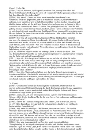 Ehren!‘ (Psalm 24)
[073,07] Und ich, Johannes, der ich geheilt ward von Ihm, bezeuge hier offen, daß
Dieser leibhaftig derselbe König der Ehren ist, von dem David also gesungen und geweissagt
hat! Ihm daher alle Ehre in Ewigkeit!“
[073,08] Sagt Jonael: „Freund, du stehst nun schon auf rechtem Boden! Aber,
vorderhand unter uns gesprochen, jetzt ist es noch nicht an der Zeit, unsern Mund also
aufzutun. Aber wann Er, wie Er es Selbst bestimmt hat, von hier abgehen wird, etwa nach
Galiläa, da erst wollen wir das Volk von Ihm zu lehren anfangen, und so Er dann in Kürze
wieder zu uns kommen wird, da soll Er unsere Tore gehörig weit und die Türen der Welt
gehörig hoch zu Seinem Einzuge finden, das heißt, unsere Herzen sollen zu Seiner Aufnahme
so weit als möglich und unsere Liebe zu Ihm über die Sterne hinaus erhöht sein; denn unsere
Herzen sind das Tor, das weit zu machen ist, und die reine Liebe zu Ihm ist die Tür, die über
alles erhöht werden soll!“
[073,09] Hier trete Ich unter die beiden, lege ihnen Meine Hände auf ihre Schultern
und sage: „So ist es recht, Meine lieben Freunde! Wo immer ihr also in Meinem Namen
versammelt sein werdet, da werde Ich, wenn schon nicht sichtbar, aber dennoch allkräftig
euch stärkend, unter euch sein! – Nun aber vernehme Ich einen Rumor in den Gassen der
Stadt; daher verhaltet euch alle ruhig! Wir wollen sehen, von welch einem Geiste die Gemüter
behaftet und geleitet sind!“
[073,10] Jairuth tritt sogleich zu Mir hin und sagt: „Herr, es ist dies ein böser Lärm
und deutet auf nichts Gutes! So Du willst, lasse ich sogleich zwei Legionen hierher beordern,
und die Ruhe wird sogleich hergestellt sein!“
[073,11] Sage Ich: „Laß das gut sein! Sollte es not tun, da habe Ich schon die rechte
Wache hier bei der Hand; nur du selbst magst dich ein wenig verbergen ins Haus, auf daß
dich niemand sehe und erkenne. Denn in dieser Stadt wohnt nun kein guter Geist unter den
Weltmenschen, und sie könnten dir später in deinen Besitzungen großen Schaden anrichten!“
[073,12] Sagt Jairuth: „Ich habe ja noch die zwei Jünglinge; die werden meine
Besitzungen schon schützen!“
[073,13] Sage Ich: „Wenn auch, so laß nun aber die Sache dennoch gut sein; denn so
Ich der menschlichen Hilfe bedürfte, so erbäte Ich Mir solche vom Obersten, der auch hier ist!
Aber Ich bedarf solcher Hilfe nicht, darum sei ruhig und laß die Sache gut sein!“ Mit dem gibt
sich Jairuth zufrieden und begibt sich ins Haus der Irhael.

74. Kapitel
[074,01] Gleich darauf kommt ein ziemlich großer Haufe mit Knitteln versehen zu
uns hin und in seiner Mitte zehn Stumme, die durch den Arzt am ersten Abende wegen ihres
Schmähens stumm gemacht worden sind; und der Haufe begehrt drohend, daß diesen
Stummen die Zunge wieder gelöst werde!
[074,02] Joram, der Arzt, aber tritt sogleich vor und sagt mit einer festen männlichen
Stimme: „O ihr Kinder des Bösen! Ist das die neue Art, zu Gott zu kommen und Ihn um eine
Gnade anzuflehen?!“
[074,03] Da tritt der Haufe ein wenig zurück und schreit: „Wer ist hier Gott, und wo
ist Er?! Hältst du am Ende etwa gar dich für Gott, oder jenen Zauberer aus Galiläa, du
breitschultriger Gotteslästerer?!“
[074,04] Sagt Joram noch heftiger: „Wer ist euer ,Zauberer aus Galiläa‘, ihr elenden
Wichte?!“ Schreit der Haufe: „Jener Zimmermann aus Nazareth namens Jesus ist es, den wir
gar wohl kennen, sowie seine Mutter, die auch hier nun ist, und seine Brüder und Schwestern,
die auch hier sind! Wir kannten auch seinen Vater, der vor einem Jahre gestorben sein soll,
und wie wir hörten, aus Gram, weil ihm sein Weib und seine Kinder nicht folgen wollten und
ihn betrogen haben sollen nach allen Seiten!“
[074,05] Hier wird Joram ganz toll vor Zorn über solch eine schmählichste
Verunglimpfung. Er tritt sogleich hastig vor Mich hin, auch Jakobus und Johannes treten
hinzu und sagen mit Joram: „Herr, Herr, Herr! So laß doch nun schnell Feuer vom Himmel
unter diese Kerle fallen, daß sie verzehrt werden! Das ist ja doch himmelschreiend, was für
 