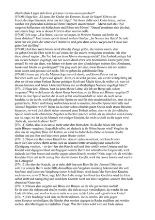 allerfrechste Lügen sich diese getrauen vor uns auszusprechen!“
[074,06] Sage Ich: „Ei denn, ihr Kinder des Donners, lasset sie lügen! Gibt es ein
Feuer, das ärger brennete denn das der Lüge?! Tut ihnen dafür noch Gutes hinzu, und sie
werden mit glühenden Kohlen auf ihren Häuptern davonrennen! – Merkt euch das! Nie
vergeltet Schlechtes mit Schlechtem und Böses mit Bösem!“ Darauf ermahnen sich die drei,
und Joram fragt, was er diesen Frevlern denn nun tun solle.
[074,07] Ich sage: „Tue ihnen, was sie verlangen, in Meinem Namen und heiße sie
dann abziehen!“ Und Joram spricht darauf zu dem Haufen: „Im Namen des Herrn! So rede
denn nun ein jeder, der unter euch stumm ist und gehe dann seines Weges nach Hause und
gebe Gott die Ehre!“
[074,08] Auf dies Wort Jorams wird allen die Zunge gelöst, die stumm waren; aber
sie gaben Gott die Ehre nicht bis auf einen, der die andern wenigstens ermahnte. Als aber
diese darauf sagten: „Du Tor, hat uns denn Jehova stumm gemacht?! Ein Zauberkundiger hat
uns diesen Schaden zugefügt, und wir sollen darob etwa dem heidnischen Zaubergotte Ehre
antun?! So wir das täten, was hätten wir dann von dem allmächtigen wahren Gott Abrahams,
Isaaks und Jakobs zu gewärtigen?!“ Da ging auch der eine, etwas Bessere mit den andern
neun davon und getraute sich nicht, Mir zu geben die gebührende Ehre.
[074,09] Joram und alle die Meinen ärgerten sich darob, und Simon Petrus trat zu
Mir eben auch voll Ärgers und sprach: „Herr, es ist wohl gut also, wie es Dir wohlgefällig ist;
aber so ich nur einen Funken Deiner geistigen Kraft und Macht hätte, da wüßte ich, was ich
diesen dummen und bösen Lästerern Deines mir so überheiligen Namens zugefügt hätte!“
[074,10] Sage Ich: „Simon, hast du denn Meine Lehre, die Ich am Berge gab, schon
vergessen? Was wohl kannst du damit Gutes bewirken, so du Böses mit Bösem vergeltest?!
Wenn du eine Speise kochst, die in sich selbst unschmackhaft ist, wirst du wohl weise
handeln, so du darob, weil die gekochte Speise an und für sich unschmackhaft ist, statt sie mit
gutem Salze, Milch und Honig wohlschmeckend zu machen, dieselbe Speise mit Galle und
Aloesaft begießen wirst?! Wenn du zu einer schon ohnehin guten Speise noch etwas Besseres
hinzutust, so wird dich darob sicher niemand einer Torheit zeihen; aber so du die schlechte
Speise durch noch schlechtere Zugaben schlechter machen willst, als sie ohnehin vom Grunde
aus ist, sage, wo ist da ein Mensch von einiger Einsicht, der nicht alsbald zu dir sagen wird:
,Siehe da, was tut da dieser Tor?!‘
[074,11] Siehe, also ist es um so mehr unter den Menschen! So du ihr Böses mit noch
mehr Bösem vergeltest, frage dich selbst, ob dadurch je ihr Böses besser wird! Vergiltst du
aber das dir angetane Böse mit Gutem, so wirst du dadurch das Böse in deinem Bruder
sänften und aus ihm am Ende einen guten Bruder ziehen!
[074,12] Wenn ein Herr einen Knecht hat, dem er vieles anvertraut, der Knecht aber,
da er die Güte seines Herrn kennt, sich an seinem Herrn versündigt und sonach eine
Züchtigung verdient, – so der Herr den Knecht ruft und ihm vorhält seine Untreue und der
Knecht wird dagegen erbost und begegnet seinem Herrn mit schmählicher Gegenrede, wird
dadurch der Herr besser und sanfter gegen seinen Knecht werden? Nein, sage Ich; da wird des
Knechtes Herr erst recht zornig über den treulosen Knecht, wird ihn lassen binden und werfen
ins Gefängnis!
[074,13] So aber der Knecht, da er sieht, daß ihm sein Herr für die Untreue Übles tun
will, vor seinem Herrn niederfällt, demselben sein Vergehen reumütig bekennt und ihn voll
Sanftmut und Liebe um Vergebung seiner Schuld bittet, wird darauf der Herr dem Knechte
auch tun wie zuvor?! Nein, sage Ich! Durch die reuige Sanftmut des Knechtes wird der Herr
selbst sanft und nachgiebig und wird dem Knechte nicht nur alles vergeben, sondern ihm noch
obendrauf Gutes tun.
[074,14] Darum also vergeltet nie Böses mit Bösem, so ihr alle gut werden wollet!
So ihr aber die richten und strafen werdet, die sich an euch versündigten, da werdet ihr am
Ende alle böse, und wird in keinem mehr sein eine rechte Liebe und irgend etwas Gutes!
[074,15] Der Mächtige wird sich ein Recht nehmen, die zu strafen, die sich gegen
seine Gesetze versündigen; die Sünder aber werden dagegen in Rache erglühen und werden
suchen, den Mächtigen zu verderben. Frage: Was für Gutes wohl wird am Ende daraus
 