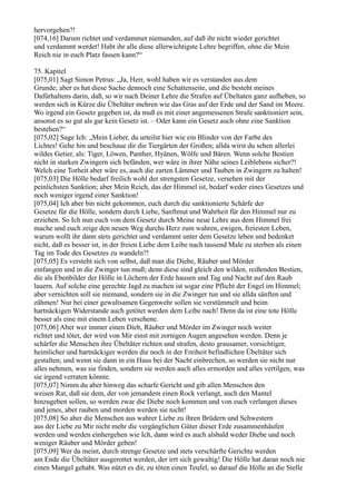 hervorgehen?!
[074,16] Darum richtet und verdammet niemanden, auf daß ihr nicht wieder gerichtet
und verdammt werdet! Habt ihr alle diese allerwichtigste Lehre begriffen, ohne die Mein
Reich nie in euch Platz fassen kann?“

75. Kapitel
[075,01] Sagt Simon Petrus: „Ja, Herr, wohl haben wir es verstanden aus dem
Grunde; aber es hat diese Sache dennoch eine Schattenseite, und die besteht meines
Dafürhaltens darin, daß, so wir nach Deiner Lehre die Strafen auf Übeltaten ganz aufheben, so
werden sich in Kürze die Übeltäter mehren wie das Gras auf der Erde und der Sand im Meere.
Wo irgend ein Gesetz gegeben ist, da muß es mit einer angemessenen Strafe sanktioniert sein,
ansonst es so gut als gar kein Gesetz ist. – Oder kann ein Gesetz auch ohne eine Sanktion
bestehen?“
[075,02] Sage Ich: „Mein Lieber, du urteilst hier wie ein Blinder von der Farbe des
Lichtes! Gehe hin und beschaue dir die Tiergärten der Großen; allda wirst du sehen allerlei
wildes Getier, als: Tiger, Löwen, Panther, Hyänen, Wölfe und Bären. Wenn solche Bestien
nicht in starken Zwingern sich befänden, wer wäre in ihrer Nähe seines Leiblebens sicher?!
Welch eine Torheit aber wäre es, auch die zarten Lämmer und Tauben in Zwingern zu halten!
[075,03] Die Hölle bedarf freilich wohl der strengsten Gesetze, versehen mit der
peinlichsten Sanktion; aber Mein Reich, das der Himmel ist, bedarf weder eines Gesetzes und
noch weniger irgend einer Sanktion!
[075,04] Ich aber bin nicht gekommen, euch durch die sanktionierte Schärfe der
Gesetze für die Hölle, sondern durch Liebe, Sanftmut und Wahrheit für den Himmel nur zu
erziehen. So Ich nun euch von dem Gesetz durch Meine neue Lehre aus dem Himmel frei
mache und euch zeige den neuen Weg durchs Herz zum wahren, ewigen, freiesten Leben,
warum wollt ihr dann stets gerichtet und verdammt unter dem Gesetze leben und bedenket
nicht, daß es besser ist, in der freien Liebe dem Leibe nach tausend Male zu sterben als einen
Tag im Tode des Gesetzes zu wandeln?!
[075,05] Es versteht sich von selbst, daß man die Diebe, Räuber und Mörder
einfangen und in die Zwinger tun muß; denn diese sind gleich den wilden, reißenden Bestien,
die als Ebenbilder der Hölle in Löchern der Erde hausen und Tag und Nacht auf den Raub
lauern. Auf solche eine gerechte Jagd zu machen ist sogar eine Pflicht der Engel im Himmel;
aber vernichten soll sie niemand, sondern sie in die Zwinger tun und sie allda sänften und
zähmen! Nur bei einer gewaltsamen Gegenwehr sollen sie verstümmelt und beim
hartnäckigen Widerstande auch getötet werden dem Leibe nach! Denn da ist eine tote Hölle
besser als eine mit einem Leben versehene.
[075,06] Aber wer immer einen Dieb, Räuber und Mörder im Zwinger noch weiter
richtet und tötet, der wird von Mir einst mit zornigen Augen angesehen werden. Denn je
schärfer die Menschen ihre Übeltäter richten und strafen, desto grausamer, vorsichtiger,
heimlicher und hartnäckiger werden die noch in der Freiheit befindlichen Übeltäter sich
gestalten; und wenn sie dann in ein Haus bei der Nacht einbrechen, so werden sie nicht nur
alles nehmen, was sie finden, sondern sie werden auch alles ermorden und alles vertilgen, was
sie irgend verraten könnte.
[075,07] Nimm du aber hinweg das scharfe Gericht und gib allen Menschen den
weisen Rat, daß sie dem, der von jemandem einen Rock verlangt, auch den Mantel
hinzugeben sollen, so werden zwar die Diebe noch kommen und von euch verlangen dieses
und jenes, aber rauben und morden werden sie nicht!
[075,08] So aber die Menschen aus wahrer Liebe zu ihren Brüdern und Schwestern
aus der Liebe zu Mir nicht mehr die vergänglichen Güter dieser Erde zusammenhäufen
werden und werden einhergehen wie Ich, dann wird es auch alsbald weder Diebe und noch
weniger Räuber und Mörder geben!
[075,09] Wer da meint, durch strenge Gesetze und stets verschärfte Gerichte werden
am Ende die Übeltäter ausgerottet werden, der irrt sich gewaltig! Die Hölle hat daran noch nie
einen Mangel gehabt. Was nützt es dir, zu töten einen Teufel, so darauf die Hölle an die Stelle
 