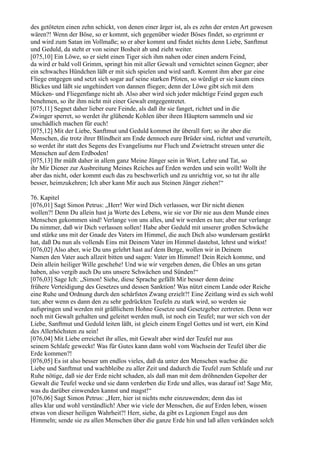 des getöteten einen zehn schickt, von denen einer ärger ist, als es zehn der ersten Art gewesen
wären?! Wenn der Böse, so er kommt, sich gegenüber wieder Böses findet, so ergrimmt er
und wird zum Satan im Vollmaße; so er aber kommt und findet nichts denn Liebe, Sanftmut
und Geduld, da steht er von seiner Bosheit ab und zieht weiter.
[075,10] Ein Löwe, so er sieht einen Tiger sich ihm nahen oder einen andern Feind,
da wird er bald voll Grimm, springt hin mit aller Gewalt und vernichtet seinen Gegner; aber
ein schwaches Hündchen läßt er mit sich spielen und wird sanft. Kommt ihm aber gar eine
Fliege entgegen und setzt sich sogar auf seine starken Pfoten, so würdigt er sie kaum eines
Blickes und läßt sie ungehindert von dannen fliegen; denn der Löwe gibt sich mit dem
Mücken- und Fliegenfange nicht ab. Also aber wird sich jeder mächtige Feind gegen euch
benehmen, so ihr ihm nicht mit einer Gewalt entgegentretet.
[075,11] Segnet daher lieber eure Feinde, als daß ihr sie fanget, richtet und in die
Zwinger sperret, so werdet ihr glühende Kohlen über ihren Häuptern sammeln und sie
unschädlich machen für euch!
[075,12] Mit der Liebe, Sanftmut und Geduld kommet ihr überall fort; so ihr aber die
Menschen, die trotz ihrer Blindheit am Ende dennoch eure Brüder sind, richtet und verurteilt,
so werdet ihr statt des Segens des Evangeliums nur Fluch und Zwietracht streuen unter die
Menschen auf dem Erdboden!
[075,13] Ihr müßt daher in allem ganz Meine Jünger sein in Wort, Lehre und Tat, so
ihr Mir Diener zur Ausbreitung Meines Reiches auf Erden werden und sein wollt! Wollt ihr
aber das nicht, oder kommt euch das zu beschwerlich und zu unrichtig vor, so tut ihr alle
besser, heimzukehren; Ich aber kann Mir auch aus Steinen Jünger ziehen!“

76. Kapitel
[076,01] Sagt Simon Petrus: „Herr! Wer wird Dich verlassen, wer Dir nicht dienen
wollen?! Denn Du allein hast ja Worte des Lebens, wie sie vor Dir nie aus dem Munde eines
Menschen gekommen sind! Verlange von uns alles, und wir werden es tun; aber nur verlange
Du nimmer, daß wir Dich verlassen sollen! Habe aber Geduld mit unserer großen Schwäche
und stärke uns mit der Gnade des Vaters im Himmel, die auch Dich also wundersam gestärkt
hat, daß Du nun als vollends Eins mit Deinem Vater im Himmel dastehst, lehrst und wirkst!
[076,02] Also aber, wie Du uns gelehrt hast auf dem Berge, wollen wir in Deinem
Namen den Vater auch allzeit bitten und sagen: Vater im Himmel! Dein Reich komme, und
Dein allein heiliger Wille geschehe! Und wie wir vergeben denen, die Übles an uns getan
haben, also vergib auch Du uns unsere Schwächen und Sünden!“
[076,03] Sage Ich: „Simon! Siehe, diese Sprache gefällt Mir besser denn deine
frühere Verteidigung des Gesetzes und dessen Sanktion! Was nützt einem Lande oder Reiche
eine Ruhe und Ordnung durch den schärfsten Zwang erzielt?! Eine Zeitlang wird es sich wohl
tun; aber wenn es dann den zu sehr gedrückten Teufeln zu stark wird, so werden sie
aufspringen und werden mit gräßlichem Hohne Gesetze und Gesetzgeber zertreten. Denn wer
noch mit Gewalt gehalten und geleitet werden muß, ist noch ein Teufel; nur wer sich von der
Liebe, Sanftmut und Geduld leiten läßt, ist gleich einem Engel Gottes und ist wert, ein Kind
des Allerhöchsten zu sein!
[076,04] Mit Liebe erreichet ihr alles, mit Gewalt aber wird der Teufel nur aus
seinem Schlafe geweckt! Was für Gutes kann dann wohl vom Wachsein der Teufel über die
Erde kommen?!
[076,05] Es ist also besser um endlos vieles, daß da unter den Menschen wachse die
Liebe und Sanftmut und wachbleibe zu aller Zeit und dadurch die Teufel zum Schlafe und zur
Ruhe nötige, daß sie der Erde nicht schaden, als daß man mit dem dröhnenden Gepolter der
Gewalt die Teufel wecke und sie dann verderben die Erde und alles, was darauf ist! Sage Mir,
was du darüber einwenden kannst und magst!“
[076,06] Sagt Simon Petrus: „Herr, hier ist nichts mehr einzuwenden; denn das ist
alles klar und wohl verständlich! Aber wie viele der Menschen, die auf Erden leben, wissen
etwas von dieser heiligen Wahrheit?! Herr, siehe, da gibt es Legionen Engel aus den
Himmeln; sende sie zu allen Menschen über die ganze Erde hin und laß allen verkünden solch
 