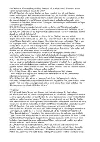 eine Wahrheit! Wenn solches geschähe, da meine ich, wird es einmal lichter und besser
werden auf dem sündigen Boden der Erde!“
[076,07] Sage Ich: „Du meinst da also, wie du es verstehst; aber Ich muß da einer
andern Meinung sein! Sieh, tausendmal soviel der Engel, als du sie hier erschaust, sind stets
bei den Menschen und wirken auf die inneren Gefühle und Sinne der Menschen ein, so, daß
der Mensch dadurch in keine Nötigung wissentlich gerät und daher unbeschadet seiner
Freiheit solche Gedanken, Wünsche und Triebe ganz als die seinigen annehmen und befolgen
könnte! Was geschieht aber?!
[076,08] Die Menschen denken heimlich wohl gut, haben gute Wünsche und machen
sich lobenswerte Vorsätze; aber so es zum Handeln danach kommen soll, da blicken sie auf
die Welt, ihre Güter und auf die trügerischen Bedürfnisse ihres Fleisches und tun und handeln
danach arg und voll Selbstsucht!
[076,09] Ich will dir viele Tausende herführen, die pur Übeltäter sind, und will sie
fragen, ob sie nicht wüßten, daß sie Übles tun, – und sie werden es dir alle sagen, daß sie das
wissen! Fragst du sie aber, warum sie denn Böses täten, da werden viele sagen: ,Weil es uns
ein Vergnügen macht!‘, und andere werden sagen: ,Wir möchten wohl Gutes tun; aber da
andere Böses tun, so tun auch wir desgleichen!‘ Und noch andere werden sagen: ,Wir kennen
wohl das Gute, aber wir sind nicht vermögend, es auszuüben; denn unsere Natur sträubt sich
dawider, und wir müssen den hassen, der uns beleidigt hat!‘
[076,10] Siehe, solche Antworten mehr noch werden dir entgegenkommen, und du
wirst daraus sicher nur zu bald ersehen, daß selbst die allerärgst ausgezeichnetsten Übeltäter
nicht ohne Kenntnis des Guten und Wahren sind, dabei aber dennoch das Böse tun!
[076,11] So aber die Menschen wider ihre innerste Erkenntnis Böses tun, was läßt
sich von einer von außen her in sie gekommenen Erkenntnis erwarten?! Ja, es werden von nun
an auch von außen her Erkenntnisse des Guten und Wahren aus den Himmeln den Menschen
gegeben werden, und sie werden Mich und euch darum töten und viele, die sie lehren werden,
das Gute zu tun und das Böse zu lassen und zu meiden!“
[076,12] Sagt Simon: „Herr, wenn das, da solle lieber die ganze Welt rein des
Teufels werden! Was liegt auch an einer solchen Menschenwelt, die das Gute nimmer
erkennen und annehmen will?!“
[076,13] Sage Ich: „Wer wie du in einem großen Affekte (Aufregung) redet, der ist
noch ferne von Meinem Reiche! Wann Ich aber werde aufgefahren sein, dann wirst du anders
reden! – Nun aber ist es Abend geworden, und so lasset uns ins Haus treten und allda eine
Stärkung unseren ermüdeten Gliedern reichen!“

77. Kapitel
[077,01] wach diesen Worten aber drängen sich viele, die während der Besprechung
mit Simon Petrus sich auf diesen Platz begeben haben, zu Mir hin und verlangen Zeichen von
Mir. Sie sagen: „Kannst du vor den Blinden, die keine Kenntnisse und keinen Verstand haben
und darum nichts beurteilen können, Zeichen tun, so tue sie auch vor uns! Sind die Zeichen
echt, so wollen auch wir an dich glauben; sind sie aber blind und schlecht, so werden wir auch
wissen, was uns darum zu tun übrig bleiben wird! Denn wir sind in allen Dingen bewandert!“
[077,02] Sage Ich: „Gut, so ihr in allen Dingen bewandert seid, wozu bedürfet ihr
dann der Zeichen? Wenn ihr also weise seid, daß ihr Gott gleich in allen Dingen bewandert zu
sein vorgebt, da werdet ihr es ja ohnehin erkennen, ob Ich die Wahrheit lehre oder nicht!
Wozu dann die Zeichen?! Es sind aber hier nun schon in einem Verlaufe von nahe dritthalb
Tagen ohnehin eine Menge Zeichen der außerordentlichsten Art geschehen, für deren Echtheit
hier Hunderte der vollgültigsten Zeugen stehen; genügen euch diese nicht, so werden euren
boshaften Herzen auch die neuen nicht genügen! Daher entfernet euch von hier von selbst,
wollt ihr nicht mit Gewalt entfernt werden!“
[077,03] Schreien die also Beschiedenen: „Wer wird, wer kann und darf uns hier mit
Gewalt entfernen?! Sind nicht wir die Herren dieses Ortes, indem wir als Bürger Roms hier
wohnen, handeln und schaffen und walten?! Wir können wohl dich hinausschaffen und -
treiben im Augenblick; aber nicht, daß du einfältiger Galiläer uns von hier schafftest, wie es
 