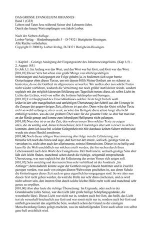 DAS GROSSE EVANGELIUM JOHANNES
Band 1 (GEJ)
Lehren und Taten Jesu während Seiner drei Lehramts-Jahre.
Durch das Innere Wort empfangen von Jakob Lorber.

Nach der Siebten Auflage.
Lorber-Verlag – Hindenburgstraße 5 – D-74321 Bietigheim-Bissingen.
Alle Rechte vorbehalten.
Copyright © 2000 by Lorber-Verlag, D-74321 Bietigheim-Bissingen.



1. Kapitel – Geistige Auslegung der Eingangsworte des Johannesevangeliums. (Kap.1-5) –
2. August 1851
Ev.Joh.1,1. Im Anfang war das Wort, und das Wort war bei Gott, und Gott war das Wort.
[001,01] Dieser Vers hat schon eine große Menge von allerleigestaltigen
Irrdeutungen und Auslegungen zur Folge gehabt; ja, es bedienten sich sogar barste
Gottesleugner eben dieses Textes, um mit dessen Hilfe Meine Gottheit um so sicherer zu
bestreiten, da sie die Gottheit im allgemeinen verwarfen. Wir wollen aber nun solche Finten
nicht wieder vorführen, wodurch die Verwirrung nur noch größer statt kleiner würde, sondern
sogleich mit der möglich kürzesten Erklärung ans Tageslicht treten; diese, als selbst Licht im
Lichte des Lichtes, wird von selbst die Irrtümer bekämpfen und besiegen.
[001,02] Ein Hauptgrund des Unverständnisses solcher Texte liegt freilich wohl
leider in der sehr mangelhaften und unrichtigen Übersetzung der Schrift aus der Urzunge in
die Zungen der gegenwärtigen Zeit; allein es ist gut also. Denn wäre der Geist solcher Texte
nicht so wohl verborgen, als er es ist, so wäre das Heiligste darin schon lange allertiefst
entheiligt worden, was da von größtem Übel wäre für die gesamte Erde; so aber hat man nur
an der Rinde genagt und konnte zum lebendigen Heiligtume nicht gelangen.
[001,03] Nun aber ist es an der Zeit, den wahren innern Sinn solcher Texte zu zeigen
allen, die da würdig sind, daran teilzunehmen; dem Unwürdigen aber soll es teuer zu stehen
kommen, denn Ich lasse bei solcher Gelegenheit mit Mir durchaus keinen Scherz treiben und
werde nie einen Handel annehmen.
[001,04] Nach dieser nötigen Vorerinnerung aber folge nun die Erläuterung; nur
bemerke Ich noch das hinzu und sage, daß hier nur der innere, seelisch- geistige Sinn zu
verstehen ist, nicht aber auch der allerinnerste, reinste Himmelssinn. Dieser ist zu heilig und
kann für die Welt unschädlich nur solchen erteilt werden, die ihn suchen durch ihren
Lebenswandel nach dem Worte des Evangeliums. Der bloß innere, seelisch-geistige Sinn aber
läßt sich leicht finden, manchmal schon durch die richtige, zeitgemäß entsprechende
Übersetzung, was nun sogleich bei der Erläuterung des ersten Verses sich zeigen soll.
[001,05] Sehr unrichtig und den innern Sinn sehr verhüllend ist der Ausdruck „Im
Anfange“; denn dadurch könnte sogar der Gottheit ewiges Dasein bestritten und in Zweifel
gezogen werden, was auch von einigen älteren Weltweisen geschehen ist, aus deren Schule
die Gottesleugner dieser Zeit auch so ganz eigentlich hervorgegangen sind. So wir aber nun
diesen Text recht geben werden, da wird die Hülle nur sehr dünn erscheinen, und es wird
nicht schwer sein, den inneren Sinn durch solche leichte Hülle recht wohl und manchmal sehr
genau zu erspähen.
[001,06] Also aber laute die richtige Übersetzung: Im Urgrunde, oder auch in der
Grundursache (alles Seins), war das Licht (der große heilige Schöpfungsgedanke, die
wesenhafte Idee). Dieses Licht war nicht nur in, sondern auch bei Gott, das heißt, das Licht
trat als wesenhaft beschaulich aus Gott und war somit nicht nur in, sondern auch bei Gott und
umfloß gewisserart das urgöttliche Sein, wodurch schon der Grund zu der einstigen
Menschwerdung Gottes gelegt erscheint, was im nächstfolgenden Texte auch schon von selbst
ganz hell ersichtlich wird.
 