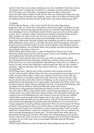 machen?! Ihm wäre es ja ein ebenso leichtes gewesen, diese Schmäher in Staub und Asche zu
verwandeln! Aber es genügte Ihm, sie bloß nur zu schrecken und in die Flucht zu treiben.
[077,12] Genügt so was dem Herrn, so genüge das auch uns; denn Er allein weiß
allzeit ein rechtes Maß zu treffen! Ist aber der Herr unter uns sichtlich guter Dinge und zeigt,
daß Er doch einige Freude über uns wenige hat, warum sollen wir da düster und traurig sein?!
Sei fröhlich und heiter und freue dich der Gnade Gottes; alles andere überlasse ganz Ihm!“

78. Kapitel
[078,01] Sagt der Oberste: „Lieber weiser Freund! Du hast wohl richtig und gut
gesprochen; aber was soll ich als ein Fremdling zu dieser Sache sagen?! Ich glaube nun und
bin bis in mein Innerstes überzeugt, daß dieser Jesus aus Nazareth niemand anders ist als der
allerwahrhaftigste Gott in menschlicher Gestalt. Und das sagen mir nicht so sehr die großen
Zeichen, die Er verrichtete, sondern vielmehr Seine unbegrenzte Weisheit! Denn wer eine
Welt erschaffen will, muß so weise sein, wie Er es ist in jedem Seiner Worte!
[078,02] Aber diese Schurken hier nennen sich frevelhaftigst Gottes Kinder, zu
denen Gott in allen Zeiten entweder mittelbar oder unmittelbar geredet hat, und nun kommt Er
Selbst leibhaftig zu ihnen, und sie verschmähen Ihn gleich einem Gassengauner und wollen
Ihn dazu noch aus der Stadt schaffen! Freund, ich bin ein Römer, meiner Religion nach ein
verkrüppelter Pantheist, also ein blinder Heide, und ich glaube und stehe für solchen meinen
neuen Glauben mit meinem Leben ein!
[078,03] Wenn dahier Heiden wären, so hätte ich Nachsicht mit ihnen; weil sie sich
aber Gottes Kinder nennen und Gott, Der ihr ewiger Vater sei, also schmähen, da kann ich als
ein Fremdling keine Nachsicht mit ihnen haben!
[078,04] Sie wollten Gott den Herrn ausweisen; nun sollen sie ausgewiesen werden!
Das Geschmeiß und Unkraut muß hinaus, auf daß hier auf diesem Acker, den nun der Herr
Selbst bestellt hat, eine reine Frucht gedeihe! Denn bleibt das Unkraut hier, so verdirbt es in
kurzer Frist alles, was der Herr Selbst hier so herrlich gesäet hat! Sage mir, aber vollends
aufrichtig, – habe ich recht oder nicht? Was muß mir mehr sein, – der Herr oder dies elende
Gassengesindel?!“
[078,05] Sagt Jonael: „Daß du unter solchen Ansichten völlig recht hast, kann und
wird dir wohl niemand in Abrede stellen; aber ob so was nun alsogleich notwendig ist, das ist
wieder eine ganz andere Frage. Es kann ja sein, daß diese Frevler nun, so ganz über alle
Maßen erschreckt, in sich gehen werden und werden ihren Frevel bereuen und sich völlig
bessern; und da wäre es denn doch nicht in der Ordnung, sie alle auszuweisen! Denn eine
Sünde bleibt bei dem Menschen nur so lange strafbar, als derselbe in der Sünde verharrt; legt
der Mensch aber die Sünde völlig ab und begibt sich in die von Gott gestellte Ordnung, so hat
die Sünde und deren Strafe bei und mit dem Menschen nichts mehr zu tun!
[078,06] Einen völlig gebesserten Menschen aber darum zu strafen, weil er früher ein
oder auch mehrere Male in seiner blinden Torheit und Schwäche gesündigt hat, wäre des
Unsinns Krone, eines wahren Menschen völlig unwürdig, wider alle göttliche Ordnung, und
es gliche solch eine Strafhandlung jener eines dummen Arztes auf ein Haar, der, nachdem
seine Kranken gesund geworden sind, herginge und zu ihnen sagte: ,Ihr seid jetzt zwar
vollkommen gesund geworden; aber ihr sehet auch ein, daß euer Fleisch und zwar dieses und
jenes Glied an euch gesündigt hat und daher nach dem Verhältnisse, als es euch mehr oder
weniger geplagt hat, nun auch gezüchtigt werden muß!‘ Wenn nun die Genesenen ihr Fleisch,
das kaum wieder gesund geworden ist, mit allerlei Marter werden züchtigen lassen oder mit
Gewalt gemartert werden, was wird dadurch aus ihrer Genesung werden?! Sieh, sie werden
darauf noch zehnmal kränker werden, als sie ehedem waren! Frage: Wozu war demnach eine
solche unzeitige Züchtigung des Fleisches gut? – Ist denn nicht die Kur selbst schon eine
hinreichende Züchtigung des Fleisches? Wozu dann eine Nachzüchtigung, die das gesunde
Fleisch wieder krank macht?! Ist aber eine solche Handlung schon in der Materie überdumm
zu nennen, um wie vieles mehr, wenn sie am geistigen Menschen ohne alle Schonung
ausgeübt wird?!
[078,07] Unsere Pflicht ist es wohl, die Menschen, die gesündigt und sich dann völlig
 