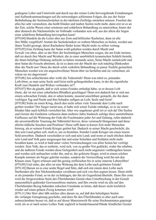 gediegene Lehre und Unterricht und durch aus der reinen Liebe hervorgehende Ermahnungen
und Aufmerksammachungen auf die notwendigen schlimmen Folgen, die aus der freien
Beibehaltung der Seelenschwächen in der nächsten Zeitfolge entstehen müssen. Fruchtet das
alles bei sehr verstockten, das heißt blinden und tauben Seelen nicht mehr, dann erst ist es an
der Zeit, solche Wesen einer ernsteren und schärferen Behandlung zu unterziehen, hinter der
aber dennoch die Nächstenliebe im Vollmaße vorhanden sein soll, aus der allein der Segen
einer schärferen Behandlung hervorgehen kann!
[079,04] Handeln da die Leiter aber aus Zorn und höllischer Rachelust, dann ist alle
ihre Mühe vergeblich! Anstatt die Seelenkranken zu wahren Menschen zu heilen, werden aus
ihnen Teufel gezeugt, deren Rachedurst fürder keine Macht mehr zu stillen vermag.
[079,05] Eine Zeitlang kann der Satan wohl gehalten werden durch Macht und
Gewalt von oben; aber so der Herr der hochmütigen Menschen wegen, die am Ende meinen,
daß sie durch ihre Macht und Weisheit, die in einer unerbittlich tyrannischen Schärfe besteht,
die ihnen beliebige Ordnung aufrecht zu halten imstande seien, Seine Macht zurückzieht und
dem Satan die Fesseln abnimmt, da ist es dann mit der Macht der sich mächtig Dünkenden
über die Nacht aus! Denn die durch solch verkehrte Behandlung zu puren Teufeln gemachten
Menschen werden wie ein angeschwollener Strom über sie herfallen und sie vernichten, als
wären sie nie dagewesen!
[079,06] Am schlechtesten aber wirkt die Todesstrafe! Denn was nützt es, jemandes
Leib töten, so man seine Seele und Geist nicht gefangenhalten kann, in der die eigentliche
Kraft zum Handeln und Wirken vorhanden ist?!
[079,07] Wer da glaubt, daß er sich seines Feindes entledigt hätte, so er dessen Leib
tötete, der ist mit einer zehnfachen Blindheit geschlagen! Denn erst dadurch hat er sich aus
einem schwachen Feinde, den er sehen konnte, tausend unsichtbare gemacht, die ihn dann
verfolgen Tag und Nacht und ihm Schaden zufügen an Leib, Seele und Geist!
[079,08] Siehe an einen Krieg, durch den nicht selten viele Tausende dem Leibe nach
getötet werden! Der Sieger meint nun, er habe sich seiner Feinde entledigt, so er sie seiner
blinden Idee nach leiblich vernichtet hat. Aber wie ungeheuer groß irrt er sich da! Die Seelen
und Geister der Getöteten verheeren dann mehrere Jahre hindurch zufolge ihres unmittelbaren
Einflusses auf die Witterung der Erde die Fruchtsaaten jeder Art und Gattung, rufen dadurch
die unvermeidliche Teuerung der Nährmittel hervor, diese verursacht Hungersnot und diese
allerlei tödliche Seuchen und Pestilenz! Diese rafft dann in kurzer Zeit mehr Menschen
hinweg, als er seinem Feinde Krieger getötet hat. Dadurch in seiner Macht geschwächt, die
ihm sein Land geben soll, muß er, um zu bestehen, fremder Lande Krieger um einen teuern
Sold anwerben. Dadurch verschuldet er sich und sein Land; und wenn er nach etlichen Jahren
sein Land und Volk ganz ausgesogen hat und seine Schulden und Soldaten nicht mehr
bezahlen kann, so wird er bald unter vielen Verwünschungen von allen Seiten her verfolgt
werden. Sein Volk, das er eroberte, wird sich, von zu großer Not gedrückt, wider ihn erheben,
und die äußeren Feinde werden diese Gelegenheit auch nicht ungenutzt vorübergehen lassen
und werden sich aufmachen wider ihn, und er, der gefeierte Sieger, wird in einem solchen
Kampfe nimmer als Sieger gekrönt werden, sondern die Verzweiflung wird ihn mit den
Klauen eines Tigers erfassen und ihn geistig zerfleischen bis in seine innerste Lebensfiber!
[079,09] Und siehe, das alles ist eine Wirkung der dem Leibe nach getöteten Feinde!
[079,10] Darum ist es eine uralte Regel und Sitte, daß sich mit einem dem Leibe nach
Sterbenden alle ihm Nächststehenden versöhnen und sich von ihm segnen lassen. Denn stirbt
er als jemandes Feind, so ist der zu beklagen, der ihn als Gegenfeind überlebt. Denn fürs erste
wird die freigewordene Seele des Überlebenden Gemüt ohne Unterbrechung in der Gestalt
unausstehlich quälender Gewissensbisse martern, und fürs zweite wird sie alle auf den
Überlebenden Bezug habenden irdischen Umstände so leiten, daß dieser nicht leichtlich
wieder auf einen grünen Zweig kommen wird!
[079,11] Der Herr aber läßt solches alles darum zu, auf daß den beleidigten Seelen
die verlangte Genugtuung geschehe, und dazu für den Überlebenden es aber auch ums
unberechenbare besser ist, daß er auf dieser Materienwelt für seine Hochmutstaten gepeinigt
wird, als so er nach seines Leibes Tode sogleich in hunderttausend Hände feindlicher Geister
 