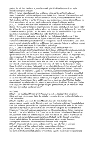 geriete, die mit ihm als einem in jener Welt noch gänzlich Unerfahrenen sicher nicht
freundlich umgehen würden!
[079,12] Darum ist es aber auch eben so überaus nötig, auf dieser Welt Liebe und
wahre Freundschaft zu üben und irgend einem Feinde lieber Gutes als Böses zuzufügen und
den zu segnen, der mir fluchet; denn ich kann nicht wissen, wann der Herr ihn von dieser
Welt abrufen wird! War er auf der Welt mir so ganz einfach in gewisserart kleinen Dingen ein
Feind, so wird er es mir nachher als Geist hundertfach in großen Dingen werden.
[079,13] David war doch von seiner Kindheit an ein Mensch und Mann nach dem
Herzen Jehovas, aber er hatte nur einen Menschen, den Urias nämlich, sich zum Feinde wider
den Willen des Herrn gemacht, und wie schwer hat sich dann mit der Zulassung des Herrn des
Urias Geist an David gerächt! Und das ist und bleibt stets die unausbleibliche Folge einer
feindlichen Handlung an einem Menschen wider den Willen Gottes!
[079,14] Ja ganz was anderes ist es, so dich der Herr Selbst dazu beheißet, wie Er den
David gegen die Philister beheißen hat, irgend schon des Satans gewordene Gottes- und
Menschenfeinde mit kriegerischer Gewalt zu schlagen und irdisch zu vernichten! Diese fallen
jenseits sogleich in ein hartes Gericht und können sich wider den Gottesarm nicht und nimmer
erheben; denn sie werden von des Herrn Macht gedemütigt.
[079,15] Ganz anders aber ist es mit jenen Feinden, die du dir in der Welt ohne
Gottes Geheiß durch deine Unfreundlichkeit, durch deinen allfälligen Hochmut oder durch die
höchst mangelhafte von den Menschen ersonnene Gerechtigkeitspflege, von der es schon
sprichwörtlich heißt, daß das höchste Recht zugleich das höchste Unrecht sei, zugezogen hast;
diese werden nach der Ablegung ihrer Leiber erst deine unversöhnbarsten Feinde werden!
[079,16] Ich gäbe dir tausend Leben, so ich sie hätte, darum, wenn du mir einen auf
der Welt Glücklichen aufweisen kannst, dem ein Feind in die andere Welt vorangegangen ist!
Mir ist noch keiner vorgekommen! Wohl aber kenne ich Fälle, wo die Rache eines einem
Hause feindlich gewordenen Geistes sich bis ins zehnte Glied erstreckt hat, wie auch, daß in
einem Lande oder in irgend einer Gegend gröbst beleidigte Menschen dann als Geister ein
solches Land oder eine solche Gegend auf viele Jahre, oder manchmal auch für immer,
verwüstet haben, daß nimmer ein Mensch darinnen bestehen konnte! Freund, so unglaublich
dir diese meine bestgemeinte Lehre auch immer vorkommen möchte, so unumstößlich wahr
ist sie aber dennoch! Und so sie nicht wahr wäre, wie möglich hätte ich es je wagen können,
nun vor dem Angesichte des Herrn und Dessen Engeln sie dir zu geben?! Solltest du aber
daran dennoch irgend einen Zweifel haben, so wende dich an den Herrn, den ewigen Urheber
aller Dinge, und Er wird dir ein vollgültiges Zeugnis geben darüber, ob ich dir nur mit einer
Silbe eine Unwahrheit kundgetan habe!“

80. Kapitel
[080,01] Hier macht der Oberste große Augen, wie auch viele andere hier anwesende
Gäste, und sagt: „Ja, wenn so, da ist das irdische Leben eine überaus gefahrvolle Sache; wer
kann da bestehen?“
[080,02] Sage Ich: „Ein jeder, der nach Meiner Lehre lebt! Wer aber lebt nach
seinem eigenen, zumeist von der Eigenliebe und vom Hochmute gesättigten Eigendünkel und
kann dem nicht von ganzem Herzen vergeben und ihn segnen zehnfach mehr, der ihn durch
irgend etwas beleidigt hat, der soll aber dann auch früher oder später die unausbleiblichen
Folgen der Feindschaft verkosten, gegen die er von Mir durchaus keinen Schutz zu erwarten
hat, außer er hat seine Schuld an dem Feinde bis auf den letzten Heller bezahlt! Darum lebet
mit jedermann im Frieden und in Einigkeit! Es ist euch besser, ein Unrecht zu erdulden als
jemanden auch nur ein Scheinunrecht zuzufügen. Dadurch werdet ihr euch keine Rächer
ziehen, und die Geister, die sonst eure Feinde geworden wären, werden dann eure
Schutzgeister werden und abwenden vieles Unheil von euren Häuptern!
[080,03] Warum aber all das also ist und sein muß? Da sage Ich: Weil es also sein
muß nach Meinem Willen und nach Meiner unwandelbaren Ordnung!“
[080,04] Sagt der Oberste: „Ja, Herr, ich erkenne nun nur zu klar Deine endloseste
und durch nichts beschränkte Liebe und Weisheit und sage: So möglicherweise einmal alle
 