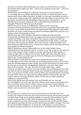 Menschen von Deiner Lehre durchdrungen sein werden, da wird die Erde in ein vollstes
Himmelreich umgewandelt sein! Aber – und das ist ein ungeheuer großes Aber! – wann wird
das geschehen?!
[080,05] Wenn ich nun bedenke die große Erde, da noch kein Forscher entdeckt hat,
wo sie anfängt und wo sie aufhört, und bedenke die Unzahl von allerlei Menschen, die den
ungemessenen weiten Erdkreis bewohnen, da fängt's an, mich ganz schwindelnd zu erfassen
in allen meinen Lebenszweigen! Die ungebildetste und roheste Bosheit scheint bei den vielen
Bewohnern der großen Erde der durchgängige Hauptzug ihres Lebenscharakters zu sein!
[080,06] Von der tierischen Selbstsucht und von dem furienartigen Hochmute ist die
allergrößte Überzahl der Menschen ganz durchsäuert!
[080,07] Wo sich nur immer ein friedliebendes Völklein auf der weiten Erde
ansiedelte und durch gemeinsames Zusammenwirken sich zu irgendeinem Wohlstande erhob,
da ward es von der feinen Nase der Wolfs- und Tigermenschen bald aufgespürt und feindlich
überfallen; die Armen wurden besiegt und dadurch tausendmal unglücklicher gemacht, als sie
ehedem in ihrem Naturzustande es waren!
[080,08] Wenn aber solche friedliche und gebildete Völklein dennoch durch Mut,
Weisheitskraft und Energie ihres Geistes sich gegen die Feinde als Sieger behaupteten, die sie
natürlich mit Waffen in der Hand zum größten Teile vernichten mußten, die Geister der
getöteten Feinde aber dann erst ihre größten und schädlichsten Feinde werden, so frage ich
nach meiner Meinung ganz unverhohlen: Wie, wann und unter welchen Umständen wird
Deine heilsamste Lehre auf der Erde je volle Wurzeln schlagen und alle Menschen der Erde in
ihrem Handel und Wandel bestimmen?
[080,09] Werden nur einzelne Völkerschaften sich in den milden Strahlen Deiner
unübertrefflichen Lehre glücklichst sonnen, so werden sie von Tag zu Tag von stets mehr und
mehr Feinden umlagert werden; werden sie sich ganz gutwillig den Feinden ergeben, so
werden sie dann nichts als Sklaven ihrer Eroberer werden und werden sich jeden noch so
unmenschlichen Druck, ja endlich sogar das Verbot der Befolgung und Ausübung dieser
Deiner Lehre, müssen gefallen lassen.
[080,10] Werden sie aber durch was immer für ein Machtmittel Meister ihrer Feinde,
so werden dann erst die Geister und Seelen der im Kampfe getöteten Feinde so recht in aller
Fülle ihre allerunbesiegbarsten Feinde werden, und mit dem Himmelreiche auf Erden wird es
da wohl nach meinem freilich unmaßgeblichen Dafürhalten seine guten Wege haben!
[080,11] Ob man gerade – ich sage, auch selbst der besten Sache wegen – jedem
Feinde für sein Böses Gutes erweisen solle, lasse ich daher noch sehr dahingestellt sein! Daß
man dadurch wohl aus manchem blinden Feinde einen sehenden Freund sich machen werde,
ziehe ich in gar keinen Zweifel; ob aber solch eine Regel auch auf große Massen von Feinden
der guten Sache wird in eine segensvolle Anwendung gebracht werden können, das, Herr,
vergib es meinem schwachen Verstande, möchte ich denn doch aus früher angeführten
Gründen ein wenig bezweifeln!
[080,12] Mir fällt da immer die unselige Szylla und Charybdis ein, wo, wenn man
der ersten glücklich ausweicht, man dann desto sicherer von der zweiten verschlungen wird! –
Herr, nur darüber noch ein kleines Lichtlein, und ich will alle meine Feinde brüderlich
umarmen und alle die Gefangenen aus den Kerkern losgeben, – auch alle Diebe, Räuber und
Mörder, wenn sie auch noch so böse sein sollten!“

81. Kapitel
[081,01] Sage Ich: „Freund, du bist noch sehr kurzsichtig, wenn du Meine Lehre also
auslegst und verstehst! Es hatte aber dir ja auch Jonael schon gesagt, daß entweder ein Kampf
mit einem bösen Feinde auf ein göttliches Geheiß, wie auch eine unausweichliche Notwehr
von Mir aus also geordnet ist, daß in derlei Kämpfen getötete Menschen, respektive ihre
Seelen, alsogleich in ein hartes Gericht gesetzt werden und weder auf ihre gerechten Sieger
noch irgend auf den Boden der Erde eine böse Rückwirkung auszuüben vermögen. Wenn aber
das eine unwandelbare Wahrheit ist, aus der du klar ersehen kannst, wie diese Sache im
Grunde des Grundes beschaffen ist, wie kannst du da so zweifelhafte Sätze Meiner Lehre
 