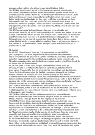 anlangen, und es wird ihm sehr schwer werden, diese Brücke zu finden!
[081,12] Den Menschen aber, die nie in den Stand kommen sollten, noch diesseits
von Meiner Lehre etwas zu erfahren, werden jenseits Führer gegeben werden, die sie zu
dieser Brücke leiten werden. Werden die von Meiner Lehre noch nichts wissenden Geister
den Leitern folgen, so werden sie auch über diese Brücke kommen zum wahren ewigen
Leben; werden sie aber hartnäckig bei ihrer Lehre verbleiben, so werden sie aus ihrem
Lebenswandel nach ihrer Lehre bloß geschöpflich gerichtet werden und werden zur
Kindschaft Gottes nicht gelangen! – Siehe, also verhält sich die Sache! Denke darüber nach
und sage es Mir, wie sie dir gefällt, – aber bald; denn siehe, Meine Zeit in diesem Orte naht
sich ihrem Ende!“
[081,13] Sagt nach einer Weile der Oberste: „Herr, nun ist mir alles klar und
einleuchtend, und sollte mir mit der Zeit irgendein Zweifel kommen, nun, so hast Du uns hier
ja einen Mann erweckt, der uns alle über alles belehren kann! Darum werde von mir und uns
allen Dein Name allzeit über alles hoch gelobt und über alle Maßen gepriesen! – Nur eine
Bitte noch nimm von mir huldvoll auf, und diese besteht darin, daß, so Du nun von uns
ziehest, Du bald wieder zu uns zurückkehren möchtest! Denn es soll hier meine Hauptsorge
sein, daß Du, so Du wiederkommst, Deiner würdigere Herzen antreffen werdest, als es
diesmal der Fall war!“

82. Kapitel
Ev.Joh.4,43. Aber nach zwei Tagen zog Er von dannen und zog nach Galiläa.
[082,01] Sage Ich: „Ich werde im geheimen schon noch einmal zu euch kommen;
aber es soll dann nicht der ganze Ort in Kenntnis von Meiner Anwesenheit gesetzt werden,
indem hier wegen der großen Steuerbedrückung in Judäa und Galiläa sich stets mehr
Menschen ansiedeln werden, weil dies Land am wenigsten bedrückt ist und Mein Jairuth für
die Armen nahe alle Steuern bezahlt.“
Ev.Joh.4,44. Denn Er selbst, Jesus, zeugete, daß ein Prophet daheim nichts gilt.
[082,02] „Wo aber so viele heimische Menschen sich befinden, da hat ein Prophet
einen kleinen Wert, er müßte denn ein Greis sein! Nur was ein Greis sagt, das halten die
Narren für Gottes Wort und halten die Weisheit eines jungen Mannes für ein Spiel der
hitzigen Phantasie, die zeitweilig mit etwas Vernunft gemengt sei. Was aber die
Wunderzeichen betrifft, und mögen sie von noch so außerordentlicher Art sein, so werden sie
dennoch samt und sämtlich in das Gebiet der Magie verwiesen, die leider in dieser Zeit sehr
gang und gäbe ist. Die Menschen aber sind nun blind genug, können das Falsche vom Wahren
nicht unterscheiden und verwerfen daher gleichweg alles.
[082,03] Es ist daher besser, daß ein Prophet wandelt in die Fremde; denn dort, wo
man ihn nicht kennt, richtet er noch am meisten etwas aus bei den Menschen. Und darum
werde Ich euch nun mit Meinen Jüngern verlassen, werde aber, wie Ich es dir verheißen habe,
in Kürze euch wieder besuchen.
[082,04] Einen Mann aber, der hier als Zöllner angestellt war, namens Matthäus,
nehme Ich von hier mit wegen seiner schnellen und guten Schrift, auf daß er aufzeichne
Meine Lehren und Taten; gib du ihm der Welt wegen einen Reiseschein!“
[082,05] Der Oberste tut das sogleich und dankt Mir für alles aus aller Tiefe seines
Herzens. Alle übrigen Gäste, durch das Beispiel des Obersten aufgeweckt, tun dasselbe; aber
mehrere, von der Tagesreise etwas mehr ermüdet, sind bei den Tischen und Bänken
eingeschlafen. Die Wachenden wollen sie aufwecken. Ich aber sage: „Lasset sie ruhen bis
zum Tage! Mir aber ist es lieber nun, in der Mitternacht in aller Stille fortzukommen, damit
der Abzug kein Aufsehen mache. Bleibet auch ihr alle hier bis zum Tage, und keiner gebe
weder Mir noch denen, die mit Mir ziehen, ein Geleite, außer in euren Herzen.
[082,06] Du, Mein Jonael, aber sorge, daß Meine Lehre hier Wurzel fasse und dann
als ein neuer Lebensbaum viele und gute Früchte trage! Ich gebe dir aber auch durch Meinen
Namen eine übersinnliche Macht aus den Himmeln; laß dich jedoch in deinem Eifer nicht
dahin reißen, von ihr einen unzeitigen und dadurch unweisen Gebrauch zu machen, denn dann
würdest du damit mehr schaden als nützen! Einen Engel werde Ich dir auf eine Zeit in dein
 