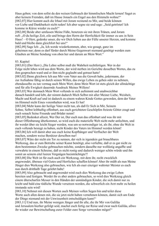 Haus geben; von dem sollst du den weisen Gebrauch der himmlischen Macht lernen! Saget es
aber keinem Fremden, daß im Hause Jonaels ein Engel aus den Himmeln wohne!“
[082,07] Hier kommt auch die Irhael mit Joram weinend zu Mir, und beide können
vor Liebe und Dankbarkeit nicht reden! Ich aber segne sie und sage: „Seid getröstet! Ich
komme in Kürze wieder zu euch!“
[082,08] Beide aber umfassen Meine Füße, benetzen sie mit ihren Tränen, und Joram
ruft: „O du heilige Zeit, eile und bringe den Herrn der Herrlichkeit für immer zu uns in Sein
Haus! – O Herr, gedenke unser, die wir Dich lieben aus der Fülle unserer Herzen, und komme
bald und bleibe dann gleichfort bei uns!“
[082,09] Sage Ich: „Ja, Ich werde wiederkommen, aber, wie gesagt, ganz im
geheimen nur; denn es darf fürder durch Meine Gegenwart niemand genötigt werden zum
Glauben an Meine Sendung von oben her und darum an Mein Wort.“

83. Kapitel
[083,01] (Der Herr:) „Die Lehre selbst muß die Wahrheit rechtfertigen. Wer in der
Folge nicht leben wird aus dem Worte, der wird sterben im Gerichte desselben Wortes, das zu
ihm gesprochen ward und er ihm nicht geglaubt und getraut hatte!
[083,02] Denn gleichwie Ich aus Mir vom Vater aus die Gewalt habe, jedermann, der
zur Aufnahme fähig ist durch seinen Willen, das ewige Leben zu geben oder zu nehmen,
ebendasselbe zu tun vermag auch Mein Wort; denn Mein Wort ist stets gleich der allmächtige
und für alle Ewigkeit dauernde Ausdruck Meines Willens!
[083,03] Wer demnach Mein Wort vollends in sich aufnimmt und unabweichbar
danach handelt und lebt, der nimmt dadurch Mich Selbst mit aller Meiner Liebe, Weisheit,
Macht und Kraft auf und ist dadurch zu einem wahren Kinde Gottes geworden, dem der Vater
im Himmel nicht Eines vorenthalten wird, was Er hat!
[083,04] Mehr kann der heilige Vater nicht tun, als daß Er Sich in Mir, Seinem
Sohne, Selbst leibhaftig offenbart, aus euch gerichteten Geschöpfen freieste Götter zeugt und
euch sonach Seine Freunde und Brüder nennt!
[083,05] Bedenket allzeit, Wer Der ist, Der euch nun das offenbart und was ihr mit
dieser Offenbarung überkommet, so wird euch die materielle Welt nicht mehr anfechten, und
ihr werdet über sie leicht Sieger werden, was um so notwendiger ist, als ihr, ohne die Welt in
euch vollends besiegt zu haben, nicht Kinder des Vaters im Himmel werden könnt!
[083,06] Ich will damit aber aus euch keine Kopfhänger und Verflucher der Welt
machen, sondern weise Benützer derselben nur!
[083,07] Wäre der nicht ein Tor zu nennen, der sich in irgendein gut brauchbares
Werkzeug, das er zum Betriebe seiner Kunst benötigt, also verliebte, daß er es gar nicht zu
dem bestimmten Zwecke gebrauchen möchte, sondern dasselbe nur wollüstig angaffte und
verwahrte in einem Schreine, daß es nicht rostig und dadurch weniger schön würde und ihn
somit an seinem eitel leeren Vergnügen beeinträchtigte?!
[083,08] Die Welt ist für euch auch ein Werkzeug, mit dem ihr, recht zwecklich
angewendet, überaus viel Gutes und Herrliches schaffen könnet! Aber ihr müßt als nun Meine
Jünger dies Werkzeug also gebrauchen, wie Ich als euer einziger wahrster Meister es euch
nun durch dritthalb Tage gelehrt habe!
[083,09] Also gebraucht und angewendet wird euch dies Werkzeug das ewige Leben
bereiten und festigen. Werdet ihr es aber anders gebrauchen, so wird dies Werkzeug gleich
einem überscharfen Messer in den Händen der unmündigen Kinder, die sich damit nur zu
leicht und bald eine tödliche Wunde versetzen werden, die schwerlich ein Arzt mehr zu heilen
imstande sein wird!
[083,10] Nehmet mit diesen Worten auch Meinen vollen Segen hin und teilet diese
Worte auch allen denen mit, die sie jetzt nicht haben vernehmen können, damit sich am Ende
der Dinge niemand mit der Unwissenheit entschuldigen kann!“
[083,11] Und nun, ihr Meine wenigen Jünger und ihr alle, die ihr Mir von Galiläa
und Jerusalem hierher gefolgt seid, machet euch fertig zur Reise und zwar nach Galiläa, allwo
ihr wieder zur Bewirtschaftung eurer Felder eure Sorge verwenden möget!“
 