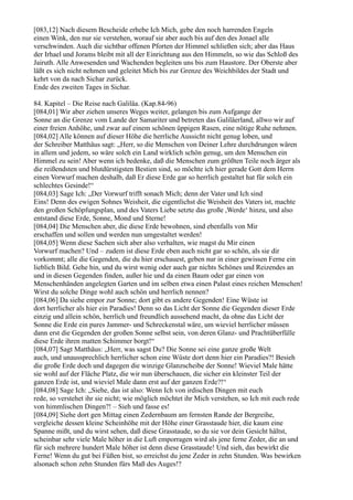 [083,12] Nach diesem Bescheide erhebe Ich Mich, gebe den noch harrenden Engeln
einen Wink, den nur sie verstehen, worauf sie aber auch bis auf den des Jonael alle
verschwinden. Auch die sichtbar offenen Pforten der Himmel schließen sich; aber das Haus
der Irhael und Jorams bleibt mit all der Einrichtung aus den Himmeln, so wie das Schloß des
Jairuth. Alle Anwesenden und Wachenden begleiten uns bis zum Haustore. Der Oberste aber
läßt es sich nicht nehmen und geleitet Mich bis zur Grenze des Weichbildes der Stadt und
kehrt von da nach Sichar zurück.
Ende des zweiten Tages in Sichar.

84. Kapitel – Die Reise nach Galiläa. (Kap.84-96)
[084,01] Wir aber ziehen unseres Weges weiter, gelangen bis zum Aufgange der
Sonne an die Grenze vom Lande der Samariter und betreten das Galiläerland, allwo wir auf
einer freien Anhöhe, und zwar auf einem schönen üppigen Rasen, eine nötige Ruhe nehmen.
[084,02] Alle können auf dieser Höhe die herrliche Aussicht nicht genug loben, und
der Schreiber Matthäus sagt: „Herr, so die Menschen von Deiner Lehre durchdrungen wären
in allem und jedem, so wäre solch ein Land wirklich schön genug, um den Menschen ein
Himmel zu sein! Aber wenn ich bedenke, daß die Menschen zum größten Teile noch ärger als
die reißendsten und blutdürstigsten Bestien sind, so möchte ich hier gerade Gott dem Herrn
einen Vorwurf machen deshalb, daß Er diese Erde gar so herrlich gestaltet hat für solch ein
schlechtes Gesinde!“
[084,03] Sage Ich: „Der Vorwurf trifft sonach Mich; denn der Vater und Ich sind
Eins! Denn des ewigen Sohnes Weisheit, die eigentlichst die Weisheit des Vaters ist, machte
den großen Schöpfungsplan, und des Vaters Liebe setzte das große ,Werde‘ hinzu, und also
entstand diese Erde, Sonne, Mond und Sterne!
[084,04] Die Menschen aber, die diese Erde bewohnen, sind ebenfalls von Mir
erschaffen und sollen und werden nun umgestaltet werden!
[084,05] Wenn diese Sachen sich aber also verhalten, wie magst du Mir einen
Vorwurf machen? Und – zudem ist diese Erde eben auch nicht gar so schön, als sie dir
vorkommt; alle die Gegenden, die du hier erschauest, geben nur in einer gewissen Ferne ein
lieblich Bild. Gehe hin, und du wirst wenig oder auch gar nichts Schönes und Reizendes an
und in diesen Gegenden finden, außer hie und da einen Baum oder gar einen von
Menschenhänden angelegten Garten und im selben etwa einen Palast eines reichen Menschen!
Wirst du solche Dinge wohl auch schön und herrlich nennen?
[084,06] Da siehe empor zur Sonne; dort gibt es andere Gegenden! Eine Wüste ist
dort herrlicher als hier ein Paradies! Denn so das Licht der Sonne die Gegenden dieser Erde
einzig und allein schön, herrlich und freundlich aussehend macht, da ohne das Licht der
Sonne die Erde ein pures Jammer- und Schreckenstal wäre, um wieviel herrlicher müssen
dann erst die Gegenden der großen Sonne selbst sein, von deren Glanz- und Prachtüberfülle
diese Erde ihren matten Schimmer borgt!“
[084,07] Sagt Matthäus: „Herr, was sagst Du? Die Sonne sei eine ganze große Welt
auch, und unaussprechlich herrlicher schon eine Wüste dort denn hier ein Paradies?! Besieh
die große Erde doch und dagegen die winzige Glanzscheibe der Sonne! Wieviel Male hätte
sie wohl auf der Fläche Platz, die wir nun überschauen, die sicher ein kleinster Teil der
ganzen Erde ist, und wieviel Male dann erst auf der ganzen Erde?!“
[084,08] Sage Ich: „Siehe, das ist also: Wenn Ich von irdischen Dingen mit euch
rede, so verstehet ihr sie nicht; wie möglich möchtet ihr Mich verstehen, so Ich mit euch rede
von himmlischen Dingen?! – Sieh und fasse es!
[084,09] Siehe dort gen Mittag einen Zedernbaum am fernsten Rande der Bergreihe,
vergleiche dessen kleine Scheinhöhe mit der Höhe einer Grasstaude hier, die kaum eine
Spanne mißt, und du wirst sehen, daß diese Grasstaude, so du sie vor dein Gesicht hältst,
scheinbar sehr viele Male höher in die Luft emporragen wird als jene ferne Zeder, die an und
für sich mehrere hundert Male höher ist denn diese Grasstaude! Und sieh, das bewirkt die
Ferne! Wenn du gut bei Füßen bist, so erreichst du jene Zeder in zehn Stunden. Was bewirken
alsonach schon zehn Stunden fürs Maß des Auges!?
 