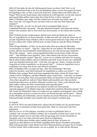 [084,10] Nun denke dir aber die Entfernung der Sonne von dieser Erde! Sieh, so ein
Vogel im schnellsten Fluge in der Zeit der Schöpfung Adams von der Erde gegen die Sonne
hin abgeflogen wäre, so wäre er jetzt noch nicht dort, sondern hätte noch etliche Jahre zu
fliegen! Wenn du das fassen kannst, dann möchtest du wohl begreifen, wie die über tausend
mal tausend Male größere Sonne denn diese Erde dir hier so klein vorkommt!“
[084,11] Matthäus, ganz außer sich über solche Ferne und solch eine Größe, sagt: „O
Herr, wenn also, wie magst Du nun von dieser Erde aus solch eine Welt lenken und
erhalten?!“
[084,12] Sage Ich: „Ja sieh, was dir auch noch so unmöglich dünkt, das ist –
vorderhand bloß unter uns gesagt – Mir ganz überleicht möglich! Jetzt kannst du solches
freilich nicht einsehen; aber es wird schon eine Zeit kommen, wo du solches alles einsehen
wirst.
[084,13] Damit du aber ersehen kannst, daß Ich auch, durch die Macht des Vaters in
Mir, im Augenblick bis zur Sonne hinreiche, so habe nun acht! Ich werde die Sonne nun auf
ein paar Augenblicke lang verdecken, daß sie auf der ganzen Erde kein Auge sehen soll; und
dir soll es daraus klar werden, daß Ich auch von dieser Erde aus nach der Sonne hinlangen
kann!“
[084,14] Sagt Matthäus: „O Herr, tue das doch nicht; denn da werden die Menschen
verschmachten vor Angst!“ – Sage Ich: „Sorge dich um was anderes! Die Menschen werden
meinen, daß das eine gewöhnliche Sonnenfinsternis ist, die sich auf eine ganz natürliche
Weise öfter ereignet, – und in wenig Augenblicken haben sie die Sonne wieder. Gib nun
acht!“ – Sagt Matthäus etwas ängstlich: „Herr, sollen darauf nicht alle hier Anwesenden
aufmerksam gemacht werden?“ Sage Ich: „Lassen wir sie schlafen und ruhen! Es ist genug,
daß du allein solches erfährst; denn ein Schreiber muß mehr wissen als jene, die vorderhand
nicht zum Schreiben bestimmt sind! – Und siehe, Ich sage nun: ,Sonne, verdecke nun dein
Angesicht auf sieben Augenblicke vor der ganzen Erde!‘“ – In diesem Augenblick wird es
stockfinster; nur einige erste Sterne sind schwach ersichtlich.
[084,15] Matthäus bebt vor Angst und sagt: „Herr, Du Allmächtiger! Wer kann
neben Dir bestehen, wenn Dein Gottesarm im Augenblicke so endlos weit reicht?!“ – Als
Matthäus diese wenigen Worte noch kaum ausgesprochen hatte, scheint die Sonne schon
wieder in ihrem Vollglanze, und Mein Matthäus atmet wieder freier, – kann aber vor Staunen
kein Wort von sich geben. Nach einer geraumen Weile erst bekommt er etwas Mut und sagt:
„Nein, Herr, das geht mir nicht ein! Deine Macht muß unendlich sein! Aber mit derlei
schrecklichen Beweisen von Deiner Allmacht verschone uns, o Herr, in der Zukunft; denn
dabei müßte in Kürze alle Welt verschmachten und zugrunde gehen!“
[084,16] Sage Ich: „Sorge dich um was anderes! Ist denn nun schon jemand
zugrunde gegangen?! Ein bißchen Angst aber schadet dem sinnlichen Menschen niemals. Nun
aber wecke die Schlafenden! Denn wir werden uns nun sogleich weiterbegeben! Aber erzähle
du ja niemandem auch nur von ferne hin etwas von diesem Gesichte und Zeichen!“ – Darauf
weckte Matthäus die Schlafenden, und wir machten uns auf die Weiterreise, die von nun an
bedeutend bergab und daher auch schneller denn eher bergauf vonstatten ging.

85. Kapitel
Ev.Joh.4,45. Da Er nun nach Galiläa kam, nahmen Ihn die Galiläer auf, die gesehen hatten
alles, was Er zu Jerusalem auf dem Feste getan hatte. Denn sie waren auch zum Feste
gekommen.
[085,01] Als wir im Tale ankamen, erreichten wir bald ein galiläisches Dorf, in
welchem viele von jenen Galiläern wohnten, die in Jerusalem auf dem Feste waren, als Ich
den Tempel reinigte. Es war auch eben nicht eine gar lange Zeit seit der Geschichte in
Jerusalem, und so war ihnen noch alles ganz frisch im Gedächtnisse.
[085,02] Als Mich diese Galiläer sahen wandeln durch ihr Dorf, da kamen sie
sogleich aus allen Häusern auf die Straße, begrüßten Mich überaus freundlich und konnten
Mich nicht genug loben wegen Meiner nach ihrer Meinung überaus gewagten Tat im Tempel.
Und ihre Freude, Mich wiederzusehen, war um so größer, als sie nahe alle der Meinung
 