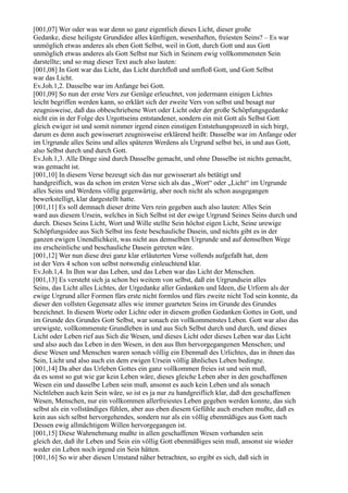 [001,07] Wer oder was war denn so ganz eigentlich dieses Licht, dieser große
Gedanke, diese heiligste Grundidee alles künftigen, wesenhaften, freiesten Seins? – Es war
unmöglich etwas anderes als eben Gott Selbst, weil in Gott, durch Gott und aus Gott
unmöglich etwas anderes als Gott Selbst nur Sich in Seinem ewig vollkommensten Sein
darstellte; und so mag dieser Text auch also lauten:
[001,08] In Gott war das Licht, das Licht durchfloß und umfloß Gott, und Gott Selbst
war das Licht.
Ev.Joh.1,2. Dasselbe war im Anfange bei Gott.
[001,09] So nun der erste Vers zur Genüge erleuchtet, von jedermann einigen Lichtes
leicht begriffen werden kann, so erklärt sich der zweite Vers von selbst und besagt nur
zeugnisweise, daß das obbeschriebene Wort oder Licht oder der große Schöpfungsgedanke
nicht ein in der Folge des Urgottseins entstandener, sondern ein mit Gott als Selbst Gott
gleich ewiger ist und somit nimmer irgend einen einstigen Entstehungsprozeß in sich birgt,
darum es denn auch gewisserart zeugnisweise erklärend heißt: Dasselbe war im Anfange oder
im Urgrunde alles Seins und alles späteren Werdens als Urgrund selbst bei, in und aus Gott,
also Selbst durch und durch Gott.
Ev.Joh.1,3. Alle Dinge sind durch Dasselbe gemacht, und ohne Dasselbe ist nichts gemacht,
was gemacht ist.
[001,10] In diesem Verse bezeugt sich das nur gewisserart als betätigt und
handgreiflich, was da schon im ersten Verse sich als das „Wort“ oder „Licht“ im Urgrunde
alles Seins und Werdens völlig gegenwärtig, aber noch nicht als schon ausgegangen
bewerkstelligt, klar dargestellt hatte.
[001,11] Es soll demnach dieser dritte Vers rein gegeben auch also lauten: Alles Sein
ward aus diesem Ursein, welches in Sich Selbst ist der ewige Urgrund Seines Seins durch und
durch. Dieses Seins Licht, Wort und Wille stellte Sein höchst eigen Licht, Seine urewige
Schöpfungsidee aus Sich Selbst ins feste beschauliche Dasein, und nichts gibt es in der
ganzen ewigen Unendlichkeit, was nicht aus demselben Urgrunde und auf demselben Wege
ins erscheinliche und beschauliche Dasein getreten wäre.
[001,12] Wer nun diese drei ganz klar erläuterten Verse vollends aufgefaßt hat, dem
ist der Vers 4 schon von selbst notwendig einleuchtend klar.
Ev.Joh.1,4. In Ihm war das Leben, und das Leben war das Licht der Menschen.
[001,13] Es versteht sich ja schon bei weitem von selbst, daß ein Urgrundsein alles
Seins, das Licht alles Lichtes, der Urgedanke aller Gedanken und Ideen, die Urform als der
ewige Urgrund aller Formen fürs erste nicht formlos und fürs zweite nicht Tod sein konnte, da
dieser den vollsten Gegensatz alles wie immer gearteten Seins im Grunde des Grundes
bezeichnet. In diesem Worte oder Lichte oder in diesem großen Gedanken Gottes in Gott, und
im Grunde des Grundes Gott Selbst, war sonach ein vollkommenstes Leben. Gott war also das
urewigste, vollkommenste Grundleben in und aus Sich Selbst durch und durch, und dieses
Licht oder Leben rief aus Sich die Wesen, und dieses Licht oder dieses Leben war das Licht
und also auch das Leben in den Wesen, in den aus Ihm hervorgegangenen Menschen; und
diese Wesen und Menschen waren sonach völlig ein Ebenmaß des Urlichtes, das in ihnen das
Sein, Licht und also auch ein dem ewigen Ursein völlig ähnliches Leben bedingte.
[001,14] Da aber das Urleben Gottes ein ganz vollkommen freies ist und sein muß,
da es sonst so gut wie gar kein Leben wäre, dieses gleiche Leben aber in den geschaffenen
Wesen ein und dasselbe Leben sein muß, ansonst es auch kein Leben und als sonach
Nichtleben auch kein Sein wäre, so ist es ja nur zu handgreiflich klar, daß den geschaffenen
Wesen, Menschen, nur ein vollkommen allerfreiestes Leben gegeben werden konnte, das sich
selbst als ein vollständiges fühlen, aber aus eben diesem Gefühle auch ersehen mußte, daß es
kein aus sich selbst hervorgehendes, sondern nur als ein völlig ebenmäßiges aus Gott nach
Dessen ewig allmächtigem Willen hervorgegangen ist.
[001,15] Diese Wahrnehmung mußte in allen geschaffenen Wesen vorhanden sein
gleich der, daß ihr Leben und Sein ein völlig Gott ebenmäßiges sein muß, ansonst sie wieder
weder ein Leben noch irgend ein Sein hätten.
[001,16] So wir aber diesen Umstand näher betrachten, so ergibt es sich, daß sich in
 