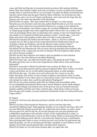 waren, daß Mich die Pharisäer in Jerusalem heimlich aus dieser Welt möchten befördert
haben! Denn diese Galiläer wußten noch nicht viel anderes von Mir, als daß Ich des frommen
Josephs Sohn sei und Gott mit Mir sei wie mit Joseph. Ich mußte mit Meiner Gesellschaft den
Tag über und am Ende auch die ganze Nacht bei ihnen verbleiben. Sie bewirteten uns nach
ihren Kräften, und es war da viel Fragens und Beratens, und es kam auch die Frage über den
Messias; und viele sahen und erkannten in Mir Denselben.
[085,03] Denn sie sagten: „Wer einen solchen Mut im Tempel vor vielen tausend
Menschen aus sich entwickelt, muß sich einer großen Macht bewußt sein, die ihm von oben
gegeben ist! Denn würde das ein gewöhnlicher Mensch tun, so ginge es ihm schlecht bei
solch einem Unternehmen; auch würde er gegen die verrosteten Mißbräuche, die schon lange
im Tempel gang und gäbe sind, nichts ausgerichtet haben! Aber bei Dir war es anders! Als
wenn ein gewaltigster Sturm unter sie gekommen wäre, rannten sie alle zum Tempel hinaus, –
und seitdem ist im Tempel kein Markt mehr gehalten worden!“ Und Ich sagte: „Und wird
fürder auch keiner mehr gehalten werden; denn sein Ende ist nahe gekommen!“
[085,04] Da erstaunten die Galiläer und antworteten: „Wenn so, da wird es schlimm
aussehen mit uns! Was ist dann mit der ewigen Herrschaft der Nachkommen Davids, die
verheißen ist durch die Propheten, und die der Messias wieder errichten werde?!“
[085,05] Sage Ich: „Der wird wohl den wahren Kindern und Nachkommen Davids
und dadurch für alle Menschen der Erde ein neues und ewig dauerndes Reich gründen; aber
nicht auf dieser Erde, sondern über der Erde im Himmel! Wer die Propheten anders deutet,
der wird im Finstern wandeln.“
[085,06] Auf dies Wort entfernen sich mehrere, denn sie glaubten an einen irdischen
Messias; aber viele bitten Mich um eine nähere Belehrung.
[085,07] Ich aber sage: „Ihr müßt auch Zeichen sehen, sonst glaubt ihr nicht! Folget
Mir daher gen Kana, und von dort in der Gegend herum; allda sollt ihr Lehre und Zeichen
bekommen!“
[085,08] Es waren aber in Meiner Gesellschaft viele aus Kana, die Mich von der
Hochzeit weg auf dieser ganzen Lehrreise getreuest begleitet haben. Diese wollten von all den
Lehren und Zeichen, die sie von Mir gehört und gesehen haben, zu reden anfangen.
[085,09] Ich aber sage: „Für diese ist es noch nicht an der Zeit. Lasset sie uns aber
folgen nach Kana; dort wollen wir davon einiges erwähnen, und mehreres sollen sie selbst
sehen und erfahren! Und so denn setzen wir unsere Reise wieder weiter fort! Unterwegs aber
soll niemand was reden; denn es gibt hier pharisäische Wegelagerer!“
[085,10] Als Ich solches bemerkte, gaben Mir die Galiläer recht und erzählten selbst,
wie nun allenthalben pharisäische Spione lauern und die Wanderer auf der Straße anhalten,
sie um allerlei befragen und mitunter auch, ob der gewisse Jesus aus Nazareth sich nicht
irgendwo aufhalte und lehre unter ihnen. Und Ich sagte: „Eben darum wollen wir bis gen
Kana hin ganz still wandeln; an unsere zahlreiche Gesellschaft werden sie wohlweislich keine
Fragen stellen!“

86. Kapitel
Ev.Joh.4,46. Und Jesus kam abermals gen Kana in Galiläa, da Er das Wasser hatte zu Wein
gemacht.
[086,01] Auf diese Worte beginnt die Weiterreise, und wir erreichen ohne allen
Anstand das Städtchen Kana. Allda angelangt, begeben wir uns schnell in das Haus, allwo Ich
das erste öffentliche Wunder gewirkt habe. Es vergeht aber keine Stunde, so weiß es schon
nahe der ganze Ort, daß Ich und alle, die mit Mir gezogen sind, nun ganz glücklich und
wohlbehalten angekommen sind; und alles eilt hin, um die Angekommenen zu sehen, zu
begrüßen und zu bewillkommnen. Und als sie Mich ersehen, finden sie nicht genug Worte des
Lobes und des Rühmens darob, daß Ich zu Jerusalem den Tempel auf eine so entschiedene
Weise gereinigt habe! Denn es waren von Kana aus auch viele auf das Fest gekommen und
haben da gesehen, was Ich zu Jerusalem gewirkt habe, und haben es auch erfahren, wie Ich
daselbst viele Kranke gesund gemacht habe, und lobten Mich ungemein.
[086,02] Ich fragte sie, ob es hier keine Kranken gäbe. Sie sagten aber, daß
 