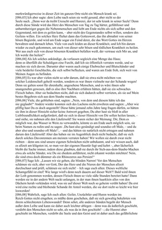 merkwürdigerweise in dieser Zeit im ganzen Orte nicht ein Mensch krank sei.
[086,03] Ich aber sagte: dem Leibe nach seien sie wohl gesund, aber nicht so der
Seele nach. „Denn wer da treibt Unzucht und Hurerei, der ist sehr krank in seiner Seele! Denn
durch diese Sünde wird das Herz des Menschen von Tag zu Tag härter, gefühlloser und
unbarmherziger gegen die Nebenmenschen und liebt am Ende nichts als sich selbst und den
Gegenstand, mit dem es geilen kann, – aber nicht des Gegenstandes selbst willen, sondern des
Geilens willen. Ein solches Herz fliehet dann das Gotteswort, das ihn abmahnt von seiner
bösen Begierde, und wird am Ende sogar ein Feind derer, die das Wort Gottes im Herzen
bewahren und darnach leben. Viele von euch leiden an dieser Krankheit, und Ich bin darum
wieder zu euch gekommen, um euch von dieser sehr bösen und tödlichen Krankheit zu heilen.
Wer aus euch sich von dieser bösesten Krankheit befallen weiß, der vertraue sich Mir an, und
Ich werde ihn heilen!“
[086,04] Als Ich solches ankündige, da verlassen sogleich eine Menge das Haus;
denn es überfällt die Schuldigen eine Furcht, daß Ich sie öffentlich verraten werde, und so
machen sie sich davon. Darunter aber waren auch einige Ehebrecher und Blutschänder und
viele beiderlei Geschlechts, die sich selbst beflecken, und waren am Ende froh, sich weit von
Meinen Augen zu befinden.
[086,05] Es war aber vielen nicht so sehr darum, daß sie etwa nicht möchten von
solcher Leidenschaft geheilt werden, sondern es war ihnen vielmehr nur der Schande wegen!
Denn sie galten sonst für ehrenhafte, angesehene Menschen, und es wäre ihnen sehr
unangenehm gewesen, daß es also ihre Nachbarn erfahren hätten, daß sie ein schwaches
Fleisch haben. Aber sie bedachten nicht, daß sie sich dadurch selbst verrieten, als sie auf Mein
bestes Begehren sich aus dem Staube machten.
[086,06] Viele, die geblieben sind, sagten: „Nein, von dem und diesem hätte ich das
nie geglaubt!“ Andere wieder konnten sich des Lachens nicht erwehren und sagten: „Aber wie
pfiffig hast Du es doch angestellt! Diese hätte jemand zehn Jahre lang fragen dürfen, so hätten
sie ihm in dieser Hinsicht sicher keine Antwort gegeben; Du aber hast sie bloß in aller
Liebfreundlichkeit aufgefordert, daß sie sich in dieser Hinsicht von Dir sollen heilen lassen, –
und siehe, sie nahmen alle den Läufersold! Sie waren sicher der Meinung: Dir, Dem es
möglich war, das Wasser in Wein zu verwandeln, könnte es am Ende auch möglich sein, sie
beim Namen zu rufen und zu sagen: ,Du hast also gesündigt und soundso oft Male, – und du
aber also und soundso oft Male!‘, – und das hätten sie natürlich nicht ertragen und nahmen
darum den Läufersold! Aber das haben sie im Augenblick doch nicht bedacht, daß sie sich
durch solches Davonrennen am meisten verraten haben! Wir wollen sie darob zwar nicht
richten – denn uns sind unsere eigenen Schwächen nicht unbekannt, und wir wissen auch, daß
es allzeit am klügsten ist, so man vor der eigenen Haustür fegt und kehrt –, aber lächerlich
bleibt die Sache immer, indem diese glaubten, daß sie durch ihr Sich-aus-dem-Staube-Machen
etwa als solche Sünder, wie Du sie ehedem anführtest, nicht erkannt werden möchten! Nein,
die sind etwa doch dümmer als ein Rhinozeros aus Persien!“
[086,07] Sage Ich: „Lassen wir sie gehen, die blinden Narren! Vor den Menschen
schämen sie sich; aber vor Gott, Der das Herz und die Nieren der Menschen allzeit
durchschaut und prüft, schämen sie sich nicht! – Ich sage euch allen: Dieses weltliche
Schamgefühl ist eitel! Wie lange wird's denn noch dauern auf dieser Welt?! Bald wird ihnen
der Leib genommen werden, dessen Fleisch ihnen so viele süße Stunden bereitet hatte! Dann
werden sie in der andern Welt nackt anlangen, in der man ihnen haarklein alles von den
Dächern herab verkünden wird, was sie auf dieser Welt noch so geheim verübt haben! Da erst
wird eine rechte und bleibende Schande ihr Anteil werden, die sie dort nicht so leicht wie hier
loswerden!
[086,08] Wahrlich, sage Ich euch allen: Geiler, Unzüchtler und Huren werden ins
Reich Gottes nicht eingehen; es müßte denn geschehen, daß sie sich gewaltig bekehrten von
ihrem schlechtesten Lebenswandel! Denn sehet, alle anderen Sünden begeht der Mensch
außer dem Leibe und kann sie daher auch leichter ablegen – denn was da äußerlich geschieht,
verdirbt den Menschen nicht so sehr, als was da in ihm geschieht! –; die Hurerei aber
geschieht im Menschen, verdirbt die Seele und den Geist und ist daher auch das gefährlichste
 