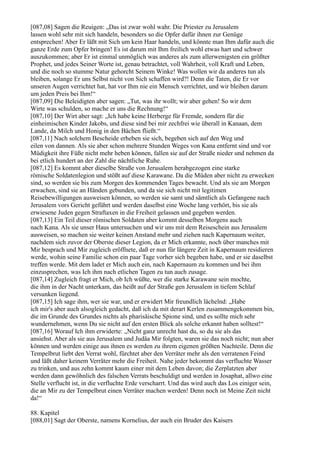 [087,08] Sagen die Reuigen: „Das ist zwar wohl wahr. Die Priester zu Jerusalem
lassen wohl sehr mit sich handeln, besonders so die Opfer dafür ihnen zur Genüge
entsprechen! Aber Er läßt mit Sich um kein Haar handeln, und könnte man Ihm dafür auch die
ganze Erde zum Opfer bringen! Es ist darum mit Ihm freilich wohl etwas hart und schwer
auszukommen; aber Er ist einmal unmöglich was anderes als zum allerwenigsten ein größter
Prophet, und jedes Seiner Worte ist, genau betrachtet, voll Wahrheit, voll Kraft und Leben,
und die noch so stumme Natur gehorcht Seinem Winke! Was wollen wir da anderes tun als
bleiben, solange Er uns Selbst nicht von Sich schaffen wird?! Denn die Taten, die Er vor
unseren Augen verrichtet hat, hat vor Ihm nie ein Mensch verrichtet, und wir bleiben darum
um jeden Preis bei Ihm!“
[087,09] Die Beleidigten aber sagen: „Tut, was ihr wollt; wir aber gehen! So wir dem
Wirte was schulden, so mache er uns die Rechnung!“
[087,10] Der Wirt aber sagt: „Ich habe keine Herberge für Fremde, sondern für die
einheimischen Kinder Jakobs, und diese sind bei mir zechfrei wie überall in Kanaan, dem
Lande, da Milch und Honig in den Bächen fließt.“
[087,11] Nach solchem Bescheide erheben sie sich, begeben sich auf den Weg und
eilen von dannen. Als sie aber schon mehrere Stunden Weges von Kana entfernt sind und vor
Müdigkeit ihre Füße nicht mehr heben können, fallen sie auf der Straße nieder und nehmen da
bei etlich hundert an der Zahl die nächtliche Ruhe.
[087,12] Es kommt aber dieselbe Straße von Jerusalem herabgezogen eine starke
römische Soldatenlegion und stößt auf diese Karawane. Da die Müden aber nicht zu erwecken
sind, so werden sie bis zum Morgen des kommenden Tages bewacht. Und als sie am Morgen
erwachen, sind sie an Händen gebunden, und da sie sich nicht mit legitimen
Reisebewilligungen ausweisen können, so werden sie samt und sämtlich als Gefangene nach
Jerusalem vors Gericht geführt und werden daselbst eine Woche lang verhört, bis sie als
erwiesene Juden gegen Straftaxen in die Freiheit gelassen und gegeben werden.
[087,13] Ein Teil dieser römischen Soldaten aber kommt desselben Morgens auch
nach Kana. Als sie unser Haus untersuchen und wir uns mit dem Reiseschein aus Jerusalem
ausweisen, so machen sie weiter keinen Anstand mehr und ziehen nach Kapernaum weiter,
nachdem sich zuvor der Oberste dieser Legion, da er Mich erkannte, noch über manches mit
Mir besprach und Mir zugleich eröffnete, daß er nun für längere Zeit in Kapernaum residieren
werde, wohin seine Familie schon ein paar Tage vorher sich begeben habe, und er sie daselbst
treffen werde. Mit dem ladet er Mich auch ein, nach Kapernaum zu kommen und bei ihm
einzusprechen, was Ich ihm nach etlichen Tagen zu tun auch zusage.
[087,14] Zugleich fragt er Mich, ob Ich wüßte, wer die starke Karawane sein mochte,
die ihm in der Nacht unterkam, das heißt auf der Straße gen Jerusalem in tiefem Schlaf
versunken liegend.
[087,15] Ich sage ihm, wer sie war, und er erwidert Mir freundlich lächelnd: „Habe
ich mir's aber auch alsogleich gedacht, daß ich da mit derart Kerlen zusammengekommen bin,
die im Grunde des Grundes nichts als pharisäische Spione sind, und es sollte mich sehr
wundernehmen, wenn Du sie nicht auf den ersten Blick als solche erkannt haben solltest!“
[087,16] Worauf Ich ihm erwiderte: „Nicht ganz unrecht hast du, so du sie als das
ansiehst. Aber als sie aus Jerusalem und Judäa Mir folgten, waren sie das noch nicht; nun aber
können und werden einige aus ihnen es werden zu ihrem eigenen größten Nachteile. Denn die
Tempelbrut liebt den Verrat wohl, fürchtet aber den Verräter mehr als den verratenen Feind
und läßt daher keinem Verräter mehr die Freiheit. Nahe jeder bekommt das verfluchte Wasser
zu trinken, und aus zehn kommt kaum einer mit dem Leben davon; die Zerplatzten aber
werden dann gewöhnlich des falschen Verrats beschuldigt und werden in Josaphat, allwo eine
Stelle verflucht ist, in die verfluchte Erde verscharrt. Und das wird auch das Los einiger sein,
die an Mir zu der Tempelbrut einen Verräter machen werden! Denn noch ist Meine Zeit nicht
da!“

88. Kapitel
[088,01] Sagt der Oberste, namens Kornelius, der auch ein Bruder des Kaisers
 