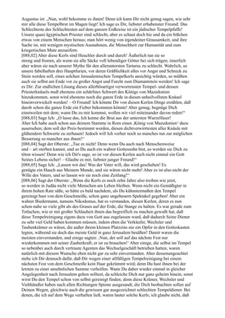 Augustus ist: „Nun, wohl bekomme es ihnen! Denn ich kann Dir nicht genug sagen, wie sehr
mir alle diese Tempelbrut im Magen liegt! Ich sage es Dir, liebster erhabenster Freund: Das
Schlechteste des Schlechtesten auf dem ganzen Erdkreise ist ein jüdischer Tempelpfaffe!
Unsere quasi ägyptischen Priester sind schlecht, aber es schaut doch hie und da ein bißchen
etwas von einem Menschen heraus; man hört wenig von irgendeiner Grausamkeit, und ihre
Sache ist, mit wenigen mystischen Ausnahmen, die Menschheit zur Humanität und zum
kriegerischen Mute anzueifern.
[088,02] Aber diese Kerls sind Heuchler durch und durch! Äußerlich tun sie so
streng und fromm, als wenn sie alle Säcke voll lebendiger Götter bei sich trügen; innerlich
aber wären sie nach unserer Mythe für den alleruntersten Tartarus zu schlecht. Wahrlich, so
unsere fabelhaften drei Hauptfurien, vor deren Gräßlichkeit alles vor Angst und Schreck zu
Stein werden soll, eines solchen Jerusalemischen Tempelkerls ansichtig würden, so müßten
auch sie selbst am Ende vor zu großer Angst und Furcht zum Diamantstein werden! Ich sage
es Dir: Zur endlichen Lösung dieses allerbösartigst verworrensten Tempel- und dessen
Priesterknäuels muß ehestens ein schärfstes Schwert des Königs von Mazedonien
hinzukommen, sonst wird ehestens noch die ganze Erde in diesen unheilvollsten Knäuel
hineinverwickelt werden! – O Freund! Ich könnte Dir von diesen Kerlen Dinge erzählen, daß
darob schon die ganze Erde ein Fieber bekommen könnte! Aber genug, begnüge Dich
einstweilen mit dem; wann Du zu mir kommst, wollen wir viel miteinander davon reden!“
[088,03] Sage Ich: „O lasse das, Ich kenne die Brut aus der untersten Wurzelfaser!
Aber Ich habe auch schon aus deinem Stamme in Rom einen ,König von Mazedonien‘ dazu
ausersehen; dem soll der Preis bestimmt werden, diesen dichtverwirrtesten aller Knäule mit
glühendem Schwerte zu zerhauen! Jedoch will Ich vorher noch so manches tun zur möglichen
Besserung so mancher aus ihnen!“
[088,04] Sagt der Oberste: „Tue es nicht! Denn wenn Du auch nach Menschenweise
und – art sterben kannst, und so Du auch ein wahrer Gottessohn bist, so werden sie Dich zu
töten wissen! Denn wie ich Dir's sage, so ist vor diesen Kerlen auch nicht einmal ein Gott
Seines Lebens sicher! – Glaube es mir, liebster junger Freund!“
[088,05] Sage Ich: „Lassen wir das! Was der Vater will, das wird geschehen! Es
genügte ein Hauch aus Meinem Munde, und sie wären nicht mehr! Aber es ist also nicht der
Wille des Vaters, und so lassen wir sie noch eine Zeitlang!“
[088,06] Sagt der Oberste: „Wenn die Kerls es noch zehn Jahre also treiben wie jetzt,
so werden in Judäa nicht viele Menschen am Leben bleiben. Wenn nicht ein Gemäßigter in
ihrem hohen Rate säße, so hätte es bald nachdem, als Du kühnstermaßen den Tempel
gereinigt hast von dem Geschmeiße, schon ganz ungeheuern Spektakel gegeben! Aber ein
wahrer Biedermann, namens Nikodemus, hat es verstanden, diesen Kerlen, deren es nun
schon nahe so viele gibt als des Grases auf der Erde, die Stange zu halten. Es war gerade zum
Totlachen, wie er mit großer Schlauheit ihnen das begreiflich zu machen gewußt hat, daß
diese Tempelreinigung eigens dazu von Gott aus zugelassen ward, daß dadurch Seine Diener
zu sehr viel Geld haben kommen müssen, indem eben die Verkäufer, Wechsler und
Taubenkrämer es wären, die außer ihrem kleinen Platzzins nie ein Opfer in den Gotteskasten
legten, während sie doch das meiste Geld in ganz Jerusalem besäßen! Damit waren die
meisten einverstanden, und einige sagten: ,Nun, der soll auf das nächste Fest nur
wiederkommen mit seiner Zauberkraft; er ist zu brauchen!‘ Aber einige, die selbst im Tempel
so nebenbei auch durch vertraute Agenten das Wechselgeschäft betrieben hatten, waren
natürlich mit diesem Wunsche eben nicht gar zu sehr einverstanden. Aber dessenungeachtet
stehe ich Dir dennoch dafür, daß Dir wegen einer allfälligen Tempelreinigung bei einem
nächsten Fest von dem Geschmeiße kein Haar gekrümmt wird; denn Du hast ihnen bei der
letzten zu einer ansehnlichen Summe verholfen. Wann Du daher wieder einmal in gleicher
Angelegenheit nach Jerusalem gehen solltest, da schleiche Dich nur ganz geheim hinein, sonst
wirst Du den Tempel schon von selbst gereinigt finden; denn diese Krämer, Wechsler und
Viehhändler haben nach allen Richtungen Spione ausgesandt, die Dich beobachten sollen auf
Deinen Wegen, gleichwie auch die gewissen gar ausgezeichnet schlechten Tempeldiener. Bei
denen, die ich auf dem Wege verhaften ließ, waren lauter solche Kerls; ich glaube nicht, daß
 