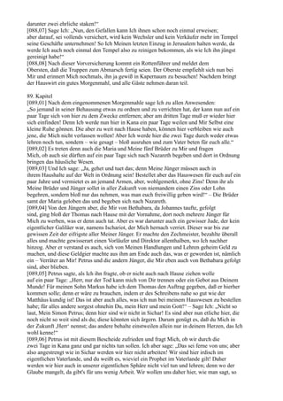 darunter zwei ehrliche staken!“
[088,07] Sage Ich: „Nun, den Gefallen kann Ich ihnen schon noch einmal erweisen;
aber darauf, sei vollends versichert, wird kein Wechsler und kein Verkäufer mehr im Tempel
seine Geschäfte unternehmen! So Ich Meinen letzten Einzug in Jerusalem halten werde, da
werde Ich auch noch einmal den Tempel also zu reinigen bekommen, als wie Ich ihn jüngst
gereinigt habe!“
[088,08] Nach dieser Vorversicherung kommt ein Rottenführer und meldet dem
Obersten, daß die Truppen zum Abmarsch fertig seien. Der Oberste empfiehlt sich nun bei
Mir und erinnert Mich nochmals, ihn ja gewiß in Kapernaum zu besuchen! Nachdem bringt
der Hauswirt ein gutes Morgenmahl, und alle Gäste nehmen daran teil.

89. Kapitel
[089,01] Nach dem eingenommenen Morgenmahle sage Ich zu allen Anwesenden:
„So jemand in seiner Behausung etwas zu ordnen und zu verrichten hat, der kann nun auf ein
paar Tage sich von hier zu dem Zwecke entfernen; aber am dritten Tage muß er wieder hier
sich einfinden! Denn Ich werde nun hier in Kana ein paar Tage weilen und Mir Selbst eine
kleine Ruhe gönnen. Die aber zu weit nach Hause haben, können hier verbleiben wie auch
jene, die Mich nicht verlassen wollen! Aber Ich werde hier die zwei Tage durch weder etwas
lehren noch tun, sondern – wie gesagt – bloß ausruhen und zum Vater beten für euch alle.“
[089,02] Es treten denn auch die Maria und Meine fünf Brüder zu Mir und fragen
Mich, ob auch sie dürften auf ein paar Tage sich nach Nazareth begeben und dort in Ordnung
bringen das häusliche Wesen.
[089,03] Und Ich sage: „Ja, gehet und tuet das; denn Meine Jünger müssen auch in
ihrem Haushalte auf der Welt in Ordnung sein! Bestellet aber das Hauswesen für euch auf ein
paar Jahre und vermietet es an jemand Armen, aber, wohlgemerkt, ohne Zins! Denn ihr als
Meine Brüder und Jünger sollet in aller Zukunft von niemandem einen Zins oder Lohn
begehren, sondern bloß nur das nehmen, was man euch freiwillig geben wird!“ – Die Brüder
samt der Maria geloben das und begeben sich nach Nazareth.
[089,04] Von den Jüngern aber, die Mir von Bethabara, da Johannes taufte, gefolgt
sind, ging bloß der Thomas nach Hause mit der Vornahme, dort noch mehrere Jünger für
Mich zu werben, was er denn auch tat. Aber es war darunter auch ein gewisser Jude, der kein
eigentlicher Galiläer war, namens Ischariot, der Mich hernach verriet. Dieser war bis zur
gewissen Zeit der eifrigste aller Meiner Jünger. Er machte den Zechmeister, bezahlte überall
alles und machte gewisserart einen Vorläufer und Direktor allenthalben, wo Ich nachher
hinzog. Aber er verstand es auch, sich von Meinen Handlungen und Lehren geheim Geld zu
machen, und diese Geldgier machte aus ihm am Ende auch das, was er geworden ist, nämlich
ein – Verräter an Mir! Petrus und die andern Jünger, die Mir eben auch von Bethabara gefolgt
sind, aber blieben.
[089,05] Petrus sagte, als Ich ihn fragte, ob er nicht auch nach Hause ziehen wolle
auf ein paar Tage: „Herr, nur der Tod kann mich von Dir trennen oder ein Gebot aus Deinem
Munde! Für meinen Sohn Markus habe ich dem Thomas den Auftrag gegeben, daß er hierher
kommen solle; denn er wäre zu brauchen, indem er des Schreibens nahe so gut wie der
Matthäus kundig ist! Das ist aber auch alles, was ich nun bei meinem Hauswesen zu bestellen
habe; für alles andere sorgest ohnehin Du, mein Herr und mein Gott!“ – Sage Ich: „Nicht so
laut, Mein Simon Petrus; denn hier sind wir nicht in Sichar! Es sind aber nun etliche hier, die
noch nicht so weit sind als du; diese könnten sich ärgern. Darum genügt es, daß du Mich in
der Zukunft ,Herr‘ nennst; das andere behalte einstweilen allein nur in deinem Herzen, das Ich
wohl kenne!“
[089,06] Petrus ist mit diesem Bescheide zufrieden und fragt Mich, ob wir durch die
zwei Tage in Kana ganz und gar nichts tun sollen. Ich aber sage: „Das sei ferne von uns; aber
also angestrengt wie in Sichar werden wir hier nicht arbeiten! Wir sind hier irdisch im
eigentlichen Vaterlande, und du weißt es, wieviel ein Prophet im Vaterlande gilt! Daher
werden wir hier auch in unserer eigentlichen Sphäre nicht viel tun und lehren; denn wo der
Glaube mangelt, da gibt's für uns wenig Arbeit. Wir wollen uns daher hier, wie man sagt, so
 