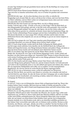 ein paar Tage hindurch recht gut geschehen lassen und uns für das Künftige ein wenig weiter
hinaus vorbereiten!“
[089,07] Nach diesen Worten kommt Matthäus und fragt Mich, ob er durch die zwei
Tage etwa hier so manches aufzeichnen solle, was er in Sichar mit gesehen und vernommen
habe.
[089,08] Ich aber sage: „So du schon durchaus etwas tun willst, so schreibe die
Bergpredigt noch ein paar Male ab, und es soll davon hier in Kana, und zwar hier beim Wirte,
ein Stück verbleiben, und ein Stück wollen wir in Kapernaum lassen; denn auch dort werden
wir sonst nicht viel zu tun bekommen!“
[089,09] Der Wirt aber kommt nun und fragt Mich, was Ich zu Mittag speisen
möchte. Und Ich sage zu ihm: „Freund, wozu eine so eitle Frage?! Hast du Mich doch vor
dem Morgenmahle nicht gefragt, und sieh, es hat Mir recht wohl gemundet! Also wird Mir
auch das Mittagsmahl munden! Ich sage dir, jede Speise, die mit des Gebers edlem und
liebevollem Herzen gewürzt ist, schmeckt am besten, besser denn die kostbarsten Dinge, die
an den Tischen selbstsüchtiger Prasser prangen und mit ihren Ambradüften die Säle füllen!“
Mit diesem Bescheide war unser junger Wirt vollends zufrieden und bot dann mit dem
fröhlichsten Herzen alles mögliche auf, um uns am Mittage so gut als nur immer möglich zu
bewirten.
[089,10] Und so gingen die zwei Tage unter manchen guten Besprechungen und
vielseitigen Besuchen von seiten der Bürger dieser kleinen Stadt vorüber.
[089,11] Auch einige Kranke wurden durch die bloße Auflegung der Hände geheilt;
und Ich zeigte einem redlichen Arzte daselbst, der die Heilkraft durch das Auflegen der
Hände nicht begreifen konnte, eine Menge heilsamer Kräuter und anderer Dinge, mit denen er
dann die besten Kuren machte und sich dadurch einen rühmlichen Namen erwarb.
[089,12] Am dritten Tage aber kamen bis auf die Mutter Maria und die vier älteren
Brüder alle, die durch die zwei Tage in ihre Heimat abgegangen waren, wieder zurück und
brachten von allen Seiten neue Jünger mit. Namentlich hatte Thomas in dieser Hinsicht einen
recht reichen Fischfang getan und brachte auch so eine Menge gebratener Fische mit; denn er
wußte, daß Ich solche Fische gerne aß.
[089,13] Also brachte auch der junge Markus seinem Vater Simon viele Grüße und
auch eine Menge bester gebratener Fische mit, und der Ischariot brachte viel Geld und recht
viel Leben in die Gesellschaft; denn er war sehr lebhaft und regsam und ordnete alles, fand an
Mir ein ungemeines Wohlgefallen und wußte viel zu erzählen von den mannigfachsten
Begebnissen, die sich hie und da im weiten Reiche der Römer zugetragen hatten.
[089,14] Als wir nun so beisammen waren, wollte Ich aufbrechen zur Weiterreise.
Aber der Wirt bat Mich, nur noch bis zum Abend zu verweilen, da es draußen sehr heiß sei.
Und Ich blieb bis zum Abend. Als aber die Sonne sich dem Untergange sehr zu nahen begann,
so erinnerte Ich die Gesellschaft, sich reisefertig zu halten, indem Ich willens sei, mit dem
Untergange die Weiterreise anzutreten.

90. Kapitel
Ev.Joh.4,47. Und es war ein Königischer, dessen Sohn zu Kapernaum krank lag. Dieser (des
kranken Sohnes Vater) vernahm, daß Jesus kam aus Judäa in Galiläa und ging hin zu Ihm
(nach Kana) und bat Ihn, daß Er hinab (nach Kapernaum) käme und helfe seinem Sohne; denn
dieser war todkrank.
[090,01] Als wir den Weg antreten wollten, da eilte nahe außer Atem ein Mann
königlicher Abkunft und ein naher Verwandter des Obersten, der ein paar Tage vorher nach
Kapernaum zog, auf Mich zu; denn er hatte durch den Obersten erfahren, daß Ich von Judäa
wieder nach Galiläa zurückgekommen bin. Dieser königliche Mann hatte einen einzigen
Sohn, der auf einmal von einem bösen Fieber befallen ward, und der Arzt in Kapernaum
erkannte alsobald, als er den Kranken ersah, daß es um denselben unfehlbar geschehen sei.
Des Sohnes Vater verzweifelte und wußte sich vor Schmerz nicht zu helfen. Da kam zu ihm
Kornelius, der Oberste, und sagte: „Bruder, da ist Rat zu schaffen! Von hier bis Kana ist für
einen guten Geher kaum eine volle Stunde Weges. Alldort weilt der berühmte Heiland Jesus
 