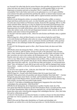 aus Nazareth! Ich selbst habe Ihn bei meiner Herreise dort getroffen und gesprochen! Er wird
sicher noch dort sein; denn Er hat mir's versprochen, von dort geraden Weges zu mir nach
Kapernaum zu kommen und mich zu besuchen! Was Er verspricht, das hält Er auch
unwandelbar! Da Er aber bisher noch nicht zu mir gekommen ist, so ist Er ganz unfehlbar
noch in Kana! Eile daher persönlich hin und bitte Ihn, daß Er zu deinem Sohne kommen und
ihm helfen möchte! Und ich stehe dir dafür, daß Er sogleich kommen und deinem Sohne
helfen wird!“
[090,02] Als der Königische solches von seinem Bruder Kornelius erfährt, so rennt er
eiligst nach Kana und kommt also auch, wie oben bemeldet, ganz außer Atem nach Kana, als
Ich schon den ersten Schritt zur Weiterreise machte. Kaum bei Mir angelangt, fällt er vor Mir
nieder und bittet Mich, daß Ich ja so eilig als möglich mit ihm hinab nach Kapernaum eilen
möchte, indem sein einziger Sohn, der sein alles sei, schon mit dem Tode ringe und ihm in
Kapernaum kein Arzt mehr helfen könne, und so Ich nicht eiligst mit ihm ginge, sein Sohn
sicher eher sterben werde, als bis Ich nach Kapernaum kommen werde, wenn er, der Sohn
nämlich, nicht schon in dieser Zeit gestorben sei!
Ev.Joh.4,48. Und Jesus sprach zu ihm: „Wenn ihr nicht Zeichen und Wunder sehet, so glaubet
ihr nicht!“
[090,03] Sage Ich: „Sieh, du Mein Freund, es ist eine schwere Sache bei euch! Denn
so ihr nicht Zeichen und Wunder sehet schon im voraus, so glaubet ihr's nicht! Ich helfe nur
denen vor allem, die da glauben, wenn sie auch keine Zeichen und Wunder vorher geschaut
haben! Denn wo der unbedingte Glaube Mir entgegenkommt, da heile Ich auch sicher und
gewiß!“
Ev.Joh.4,49. Der Königische sprach zu Ihm: „Herr! Komme hinab, ehe denn mein Sohn
stirbt!“
[090,04] Da schreit der königische Mann: „O Herr, rede hier nicht so lange mit mir
Armem; Du siehst ja, daß ich glaube, ansonst ich nicht zu Dir gekommen wäre! Ich bitte
Dich, o Herr, komme Du nur unter meines Hauses Dach, und mein Sohn wird leben! So Du
aber verweilest, da wird er eher sterben, als Du hinkommen wirst! – Siehe, ich habe viele
Knechte unter mir; und so ich zu einem oder dem andern sage: Tue das, oder tue jenes, so
wird er es tun. Hätte ich den vollsten Glauben nicht an Dich, o Herr, so hätte ich einen oder
den andern Knecht zu Dir gesandt! Aber da ich voll des stärksten Glaubens bin, so kam ich
selbst; denn mein Herz sagte mir: „So ich Dich nur finde und erschaue, so wird gesund mein
Sohn!“ Herr, ich bekenne es auch, daß ich gar nicht wert bin, daß Du eingingest unter meines
Hauses Dach, – sondern, so Du nur wolltest sprechen ein Wort, so wird gesund und lebendig
mein Sohn!“
Ev.Joh.4,50. Jesus spricht zu ihm: „Gehe hin, dein Sohn lebt!“ Der Mensch glaubte dem
Worte, das Jesus zu ihm sagte, und ging hin.
[090,05] Sage Ich: „Freund, solch einen Glauben habe Ich in ganz Israel nicht
gefunden! Gehe getrost heim; dir geschehe nach deinem Glauben! Dein Sohn lebt!“ – Und der
Königische ging unter einem Strom von Dank- und Freudentränen nach Hause; denn er
glaubte ungezweifelt Meinem Worte. Ich aber blieb nun diesen Abend und den nächsten Tag
noch in Kana, was dem Wirt eine große Freude machte.
Ev.Joh.4,51. Und indem er hinabging (gen Kapernaum), begegneten ihm seine Knechte,
verkündigten ihm und sprachen: „Dein Kind lebt!“
[090,06] Als der Königische, der in Kapernaum in großem Ansehen stand, da er fürs
erste gleich dem Obersten Kornelius mit dem Herrscherhause Roms verwandt und fürs zweite
als ein hoher Staatsbeamter allda von Rom aus angestellt war, sich der Stadt näherte, da
kamen ihm schon seine vielen Knechte entgegen und verkündigten ihm laut: „Herr, dein Sohn
lebt und ist vollkommen gesund!“
Ev.Joh.4,52. Da forschte er von ihnen die Stunde, in welcher es besser mit ihm (dem Sohne)
geworden war. Und sie sprachen zu ihm: „Gestern um die siebente Stunde verließ ihn das
Fieber!“
[090,07] Da ward der Mann nahe ohnmächtig vor Freuden und erkundigte sich
alsogleich, um welche Zeit es mit ihm besser geworden sei. Und die Knechte antworteten
 