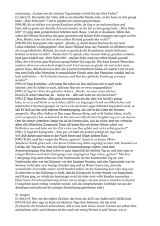 einstimmig: „Gestern um die siebente Tagesstunde verließ ihn das böse Fieber!“
Ev.Joh.4,53. Da merkte der Vater, daß es um dieselbe Stunde wäre, in der Jesus zu ihm gesagt
hatte: „Dein Sohn lebt!“ Und er glaubte mit seinem ganzen Hause.
[090,08] Als er solches von seinen Knechten erfuhr, da fing er an nachzurechnen und
fand, daß es genau um dieselbe Zeit sein mochte, in der Ich zu ihm gesagt hatte: „Dein Sohn
lebt!“ Er ging dann gemächlichen Schrittes nach Hause. Und als er da ankam, führte ihm
schon der Oberste Kornelius den ganz gesunden und heitern Sohn entgegen und sagte zu ihm:
„Nun, Bruder, habe ich dich an den rechten Heiland gesandt oder nicht?!“
[090,09] Der Königische aber sprach: „Bruder, ja, durch deinen Rat hast du mir mein
Leben zehnfach wiedergegeben! Aber dieser Heiland Jesus aus Nazareth ist offenbarst mehr
als ein gewöhnlicher Heiland, der noch so geschickt die Krankheiten mittels heilsamer
Kräuter zu heilen versteht! – Denke dir's! Er sprach, ohne meinen Sohn je gesehen zu haben,
bloß ganz einfach nur: ,Dein Sohn lebt!‘, und der Sohn ward zur selben Stunde gesund! –
Höre, das will etwas ganz Kurioses gesagt haben! Ich sage dir: Das kann keinem Menschen,
sondern allein nur einem Gott möglich sein! Und von nun an glaube ich und sicher mein
ganzes Haus, daß dieser Jesus über alle Zweifel himmelhoch hinaus ein wahrer Gott ist und
nun zum Heile aller Menschen in menschlicher Gestalt unter den Menschen wandelt und sie
heilt und belehrt. – So Er hierher kommt, muß Ihm hier göttliche Verehrung erwiesen
werden!“
[090,10] Sagt Kornelius: „Ich kenne Ihn schon als Das und lasse mir es auch nicht
nehmen; aber Er duldet es nicht, daß man Ihm mit so etwas entgegenkäme!“
[090,11] Sagt der Vater des geheilten Sohnes: „Bruder, wo man einen solchen
Beweis in seiner Hand hat, da – meine ich – läßt sich wohl nie ein Zuviel tun!“
[090,12] Sagt Kornelius: „Bin ganz einverstanden mit dir; aber wie ich dir's gesagt
habe, so ist es und bleibt es auch dabei, daß Er ein abgesagter Feind von öffentlichen und
äußerlichen Ehrenbezeigungen ist. Soviel ich aus Seiner sogar frühesten Jugendzeit weiß, so
hält Er bloß auf die stille innerste Ehrenbezeigung, die sich in der Liebe des Herzens
ausspricht. Aber alles Äußere ist Ihm sogar überaus lästig, und so Er hierher käme, wie Er
mir's versprochen hat, so könntest du Ihn mit einer öffentlichen Vergötterung nur von diesem
Orte für immer vertreiben! Daher tue du im Herzen alles, was du willst; aber nur vermeide
dabei alle öffentliche Zeremonie! Denn ich kenne Ihn seit Seiner Geburt schon von
Bethlehem aus und habe seit der Zeit vieles von Ihm gehört und vieles selbst gesehen!“
[090,13] Sagt der Königische: „Nun gut, ich habe dir gestern gefolgt am Tage und
will dich darum auch heute in der Nacht hören und folgen deinem Rate.“
[090,14] (Es muß hier wegen des Wortes „gestern“, damit es zu keiner (Wort-
)klauberei Anlaß geben soll, eine kleine Erläuterung dahin angefügt werden, daß, besonders in
Galiläa, der Tag nur bis zum jeweiligen Sonnenuntergange währte; nach dem
Sonnenuntergange fing dann schon so ganz eigentlich der nächste Tag an, und man sagte in
einigen Minuten nach dem Untergange zum vergangenen Tage schon „gestern“. Mit dem
Untergange fing dann schon die erste Nachtwache für den kommenden Tag an; eine
Nachtwache aber war ein Zeitraum von drei heutigen Stunden, und eine Tagesstunde war im
Sommer wohl nahe zwei heutige Stunden lang und im Winter kaum eine, denn die
sonnenlichte Zeit mußte immer zwölf Stunden haben, ob der Sonnentag kurz oder lang war.
So denn hier in der Erklärung es heißt, daß der Königische in einer Stunde von Kapernaum
nach Kana ging, so würde das heutzutage soviel als nahe zwei volle Stunden ausmachen. –
Diese kurze Zwischenerläuterung ist hier um so nötiger, als man sonst so manches in diesem
Evangelium kaum richtig verstehen würde, weil die entsprechenden Zeitbilder nur aus der
damaligen und nicht aus der jetzigen Zeitrechnung genommen sind.)

91. Kapitel
Ev.Joh.4,54. Das war das andere Zeichen, das Jesus tat, da Er aus Judäa nach Galiläa kam.
[091,01] Ich aber sage zu Kana am nächsten Tage dem Johannes, der das erste
Zeichen bei der Hochzeit aufzeichnete, daß er nun auch dieses zweite Zeichen am selben Orte
aufzeichnen solle; und Johannes tat dies auch mit wenig Worten in acht Versen, wie es
 