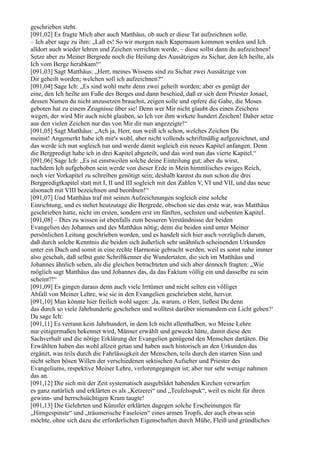 geschrieben steht.
[091,02] Es fragte Mich aber auch Matthäus, ob auch er diese Tat aufzeichnen solle.
– Ich aber sage zu ihm: „Laß es! So wir morgen nach Kapernaum kommen werden und Ich
alldort auch wieder lehren und Zeichen verrichten werde, – diese sollst dann du aufzeichnen!
Setze aber zu Meiner Bergrede noch die Heilung des Aussätzigen zu Sichar, den Ich heilte, als
Ich vom Berge herabkam!“
[091,03] Sagt Matthäus: „Herr, meines Wissens sind zu Sichar zwei Aussätzige von
Dir geheilt worden; welchen soll ich aufzeichnen?“
[091,04] Sage Ich: „Es sind wohl mehr denn zwei geheilt worden; aber es genügt der
eine, den Ich heilte am Fuße des Berges und dann beschied, daß er sich dem Priester Jonael,
dessen Namen du nicht anzusetzen brauchst, zeigen solle und opfere die Gabe, die Moses
geboten hat zu einem Zeugnisse über sie! Denn wer Mir nicht glaubt des einen Zeichens
wegen, der wird Mir auch nicht glauben, so Ich vor ihm wirkete hundert Zeichen! Daher setze
aus den vielen Zeichen nur das von Mir dir nun angezeigte!“
[091,05] Sagt Matthäus: „Ach ja, Herr, nun weiß ich schon, welches Zeichen Du
meinst! Angemerkt habe ich mir's wohl, aber nicht vollends schriftmäßig aufgezeichnet, und
das werde ich nun sogleich tun und werde damit sogleich ein neues Kapitel anfangen. Denn
die Bergpredigt habe ich in drei Kapitel abgeteilt, und das wird nun das vierte Kapitel.“
[091,06] Sage Ich: „Es ist einstweilen solche deine Einteilung gut; aber du wirst,
nachdem Ich aufgehoben sein werde von dieser Erde in Mein himmlisches ewiges Reich,
noch vier Vorkapitel zu schreiben genötigt sein; deshalb kannst du nun schon die drei
Bergpredigtkapitel statt mit I, II und III sogleich mit den Zahlen V, VI und VII, und das neue
alsonach mit VIII bezeichnen und beordnen!“
[091,07] Und Matthäus traf mit seinen Aufzeichnungen sogleich eine solche
Einrichtung, und es stehet heutzutage die Bergrede, obschon sie das erste war, was Matthäus
geschrieben hatte, nicht im ersten, sondern erst im fünften, sechsten und siebenten Kapitel.
[091,08] – Dies zu wissen ist ebenfalls zum besseren Verständnisse der beiden
Evangelien des Johannes und des Matthäus nötig; denn die beiden sind unter Meiner
persönlichen Leitung geschrieben worden, und es handelt sich hier auch vorzüglich darum,
daß durch solche Kenntnis die beiden sich äußerlich sehr unähnlich scheinenden Urkunden
unter ein Dach und somit in eine rechte Harmonie gebracht werden, weil es sonst nahe immer
also geschah, daß selbst gute Schriftkenner die Wundertaten, die sich im Matthäus und
Johannes ähnlich sehen, als die gleichen betrachteten und sich aber dennoch fragten: „Wie
möglich sagt Matthäus das und Johannes das, da das Faktum völlig ein und dasselbe zu sein
scheint?!“
[091,09] Es gingen daraus denn auch viele Irrtümer und nicht selten ein völliger
Abfall von Meiner Lehre, wie sie in den Evangelien geschrieben steht, hervor.
[091,10] Man könnte hier freilich wohl sagen: ,Ja, warum, o Herr, ließest Du denn
das durch so viele Jahrhunderte geschehen und wolltest darüber niemandem ein Licht geben?‘
Da sage Ich:
[091,11] Es verrann kein Jahrhundert, in dem Ich nicht allenthalben, wo Meine Lehre
nur einigermaßen bekennet wird, Männer erwählt und geweckt hätte, damit diese den
Sachverhalt und die nötige Erklärung der Evangelien genügend den Menschen dartäten. Die
Erwählten haben das wohl allzeit getan und haben auch historisch an den Urkunden das
ergänzt, was teils durch die Fahrlässigkeit der Menschen, teils durch den starren Sinn und
nicht selten bösen Willen der verschiedenen sektischen Aufseher und Priester des
Evangeliums, respektive Meiner Lehre, verlorengegangen ist; aber nur sehr wenige nahmen
das an.
[091,12] Die sich mit der Zeit systematisch ausgebildet habenden Kirchen verwarfen
es ganz natürlich und erklärten es als „Ketzerei“ und „Teufelsspuk“, weil es nicht für ihren
gewinn- und herrschsüchtigen Kram taugte!
[091,13] Die Gelehrten und Künstler erklärten dagegen solche Erscheinungen für
„Hirngespinste“ und „träumerische Faseleien“ eines armen Tropfs, der auch etwas sein
möchte, ohne sich dazu die erforderlichen Eigenschaften durch Mühe, Fleiß und gründliches
 