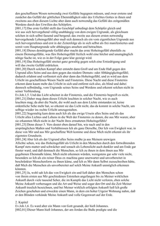 den geschaffenen Wesen notwendig zwei Gefühle begegnen müssen, und zwar erstens und
zunächst das Gefühl der göttlichen Ebenmäßigkeit oder des Urlichtes Gottes in ihnen und
zweitens aus eben diesem Lichte aber dann auch notwendig das Gefühl des zeitgemäßen
Werdens durch den Urwillen des Schöpfers.
[001,17] Das erste Gefühl stellt das Geschöpf unbedingt dem Schöpfer gleich und
wie aus sich hervorgehend völlig unabhängig von dem ewigen Urgrunde, als gleichsam
solchen in sich selbst fassend und bergend; das zweite aus diesem ersten notwendig
hervorgehende Lebensgefühl aber muß sich dennoch als ein vom eigentlichen Urgrunde aus
sich hervorgerufenes und erst in der Zeitenfolge als in sich selbst als frei manifestiertes und
somit vom Haupturgrunde sehr abhängiges ansehen und betrachten.
[001,18] Dieses demütigende Gefühl aber macht das erste Hoheitsgefühl ebenfalls zu
einem Demutsgefühle, was fürs Hoheitsgefühl freilich wohl eine höchst und unumgänglich
nötige Sache ist, wie es in der Folge ganz klar gezeigt wird.
[001,19] Das Hoheitsgefühl streitet ganz gewaltig gegen solch eine Erniedrigung und
will das zweite Gefühl erdrücken.
[001,20] Durch solchen Kampf aber entsteht dann Groll und am Ende Haß gegen den
Urgrund alles Seins und aus dem gegen das niedere Demuts- oder Abhängigkeitsgefühl;
dadurch erlahmt und verfinstert sich aber dann das Hoheitsgefühl, und es wird aus dem
Urlicht im geschaffenen Wesen Nacht und Finsternis. Diese Nacht und diese Finsternis
erkennt dann kaum mehr das Urlicht in sich und entfernt sich also, als blind und dabei
dennoch selbständig, vom Urgrunde seines Seins und Werdens und erkennt solchen nicht in
seiner Verblendung.
Ev.Joh.1,5. Und das Licht scheinet in der Finsternis, und die Finsternis begreift es nicht.
[001,21] Daher mag dann dieses Urlicht leuchten in solcher Nacht, wie es auch
leuchten mag; da aber die Nacht, die wohl auch aus dem Lichte entstanden ist, keine
ordentliche Sehe mehr hat, so erkennt sie das Licht nicht, das da kommt in solche Nacht, um
selbige wieder ins rechte Urlicht umzugestalten.
[001,22] Sogestaltig kam denn auch Ich als das ewige Ursein alles Seins und als das
Urlicht alles Lichtes und Lebens in die Welt der Finsternis zu denen, die aus Mir waren; aber
sie erkannten Mich nicht in der Nacht ihres ermatteten Hoheitsgefühls!
[001,23] Denn dieser 5. Vers deutet eben darauf hin, wie nach und in den
ursprünglichen Maßen und Verhältnissen Ich als ganz Derselbe, Der Ich von Ewigkeit war, in
diese von Mir und aus Mir geschaffene Welt komme und diese Mich nicht erkennt als ihr
eigenstes Grundsein.
[001,24] Aber Ich als der Urgrund alles Seins mußte ja aus Meinem urewigen
Allichte sehen, wie das Hoheitsgefühl als Urlicht in den Menschen durch den fortwährenden
Kampf stets matter und schwächer und sonach als Lebenslicht auch dunkler und am Ende gar
finster ward, und daß demnach die Menschen, so Ich zu ihnen in dem ihnen aus Mir
gegebenen Ebenmaße käme, Mich nicht erkennen würden, wenigstens gar sehr viele nicht,
besonders so Ich als ein reiner Deus ex machina ganz unerwartet und unvorbereitet in
beschränkter Menschenform zu ihnen käme, und Ich es Mir dann Selbst zuzuschreiben hätte,
daß Mich die Menschen als unvorbereitet auf solch Meine Ankunft unmöglich erkennen
könnten.
[001,25] Ja, wohl sah Ich das von Ewigkeit ein und ließ daher den Menschen schon
von ihrem ersten aus Mir geschiedenen Entstehen angefangen bis zu Meiner wirklichen
Ankunft durch viele tausend Seher, die im Kampfe das Licht nicht verloren, eben solche
Meine Ankunft vorhersagen und die Art und Weise und sogar den Ort und die Zeit Meiner
Ankunft treulich bezeichnen, und bei Meiner wirklich erfolgten Ankunft ließ Ich große
Zeichen geschehen und erweckte einen Mann, in dem ein hoher Urgeist Wohnung nahm, daß
er den Blinden verkünde Meine Ankunft und volle Gegenwart auf der Erde.

2. Kapitel
Ev.Joh.1,6. Es ward aber ein Mann von Gott gesandt, der hieß Johannes.
[002,01] Dieser Mann hieß Johannes, der am Jordan die Buße predigte und die
 