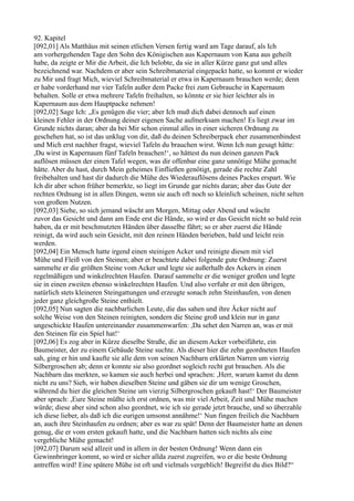 92. Kapitel
[092,01] Als Matthäus mit seinen etlichen Versen fertig ward am Tage darauf, als Ich
am vorhergehenden Tage den Sohn des Königischen aus Kapernaum von Kana aus geheilt
habe, da zeigte er Mir die Arbeit, die Ich belobte, da sie in aller Kürze ganz gut und alles
bezeichnend war. Nachdem er aber sein Schreibmaterial eingepackt hatte, so kommt er wieder
zu Mir und fragt Mich, wieviel Schreibmaterial er etwa in Kapernaum brauchen werde; denn
er habe vorderhand nur vier Tafeln außer dem Packe frei zum Gebrauche in Kapernaum
behalten. Solle er etwa mehrere Tafeln freihalten, so könnte er sie hier leichter als in
Kapernaum aus dem Hauptpacke nehmen!
[092,02] Sage Ich: „Es genügen die vier; aber Ich muß dich dabei dennoch auf einen
kleinen Fehler in der Ordnung deiner eigenen Sache aufmerksam machen! Es liegt zwar im
Grunde nichts daran; aber da bei Mir schon einmal alles in einer sicheren Ordnung zu
geschehen hat, so ist das unklug von dir, daß du deinen Schreiberpack eher zusammenbindest
und Mich erst nachher fragst, wieviel Tafeln du brauchen wirst. Wenn Ich nun gesagt hätte:
,Du wirst in Kapernaum fünf Tafeln brauchen!‘, so hättest du nun deinen ganzen Pack
auflösen müssen der einen Tafel wegen, was dir offenbar eine ganz unnötige Mühe gemacht
hätte. Aber du hast, durch Mein geheimes Einfließen genötigt, gerade die rechte Zahl
freibehalten und hast dir dadurch die Mühe des Wiederauflösens deines Packes erspart. Wie
Ich dir aber schon früher bemerkte, so liegt im Grunde gar nichts daran; aber das Gute der
rechten Ordnung ist in allen Dingen, wenn sie auch oft noch so kleinlich scheinen, nicht selten
von großem Nutzen.
[092,03] Siehe, so sich jemand wäscht am Morgen, Mittag oder Abend und wäscht
zuvor das Gesicht und dann am Ende erst die Hände, so wird er das Gesicht nicht so bald rein
haben, da er mit beschmutzten Händen über dasselbe fährt; so er aber zuerst die Hände
reinigt, da wird auch sein Gesicht, mit den reinen Händen berieben, bald und leicht rein
werden.
[092,04] Ein Mensch hatte irgend einen steinigen Acker und reinigte diesen mit viel
Mühe und Fleiß von den Steinen; aber er beachtete dabei folgende gute Ordnung: Zuerst
sammelte er die größten Steine vom Acker und legte sie außerhalb des Ackers in einen
regelmäßigen und winkelrechten Haufen. Darauf sammelte er die weniger großen und legte
sie in einen zweiten ebenso winkelrechten Haufen. Und also verfuhr er mit den übrigen,
natürlich stets kleineren Steingattungen und erzeugte sonach zehn Steinhaufen, von denen
jeder ganz gleichgroße Steine enthielt.
[092,05] Nun sagten die nachbarlichen Leute, die das sahen und ihre Äcker nicht auf
solche Weise von den Steinen reinigten, sondern die Steine groß und klein nur in ganz
ungeschickte Haufen untereinander zusammenwarfen: ,Da sehet den Narren an, was er mit
den Steinen für ein Spiel hat!‘
[092,06] Es zog aber in Kürze dieselbe Straße, die an diesem Acker vorbeiführte, ein
Baumeister, der zu einem Gebäude Steine suchte. Als dieser hier die zehn geordneten Haufen
sah, ging er hin und kaufte sie alle dem von seinen Nachbarn erklärten Narren um vierzig
Silbergroschen ab; denn er konnte sie also geordnet sogleich recht gut brauchen. Als die
Nachbarn das merkten, so kamen sie auch herbei und sprachen: ,Herr, warum kamst du denn
nicht zu uns? Sieh, wir haben dieselben Steine und gäben sie dir um wenige Groschen,
während du hier die gleichen Steine um vierzig Silbergroschen gekauft hast!‘ Der Baumeister
aber sprach: ,Eure Steine müßte ich erst ordnen, was mir viel Arbeit, Zeit und Mühe machen
würde; diese aber sind schon also geordnet, wie ich sie gerade jetzt brauche, und so überzahle
ich diese lieber, als daß ich die eurigen umsonst annähme!‘ Nun fingen freilich die Nachbarn
an, auch ihre Steinhaufen zu ordnen; aber es war zu spät! Denn der Baumeister hatte an denen
genug, die er vom ersten gekauft hatte, und die Nachbarn hatten sich nichts als eine
vergebliche Mühe gemacht!
[092,07] Darum seid allzeit und in allem in der besten Ordnung! Wenn dann ein
Gewinnbringer kommt, so wird er sicher allda zuerst zugreifen, wo er die beste Ordnung
antreffen wird! Eine spätere Mühe ist oft und vielmals vergeblich! Begreifst du dies Bild?“
 